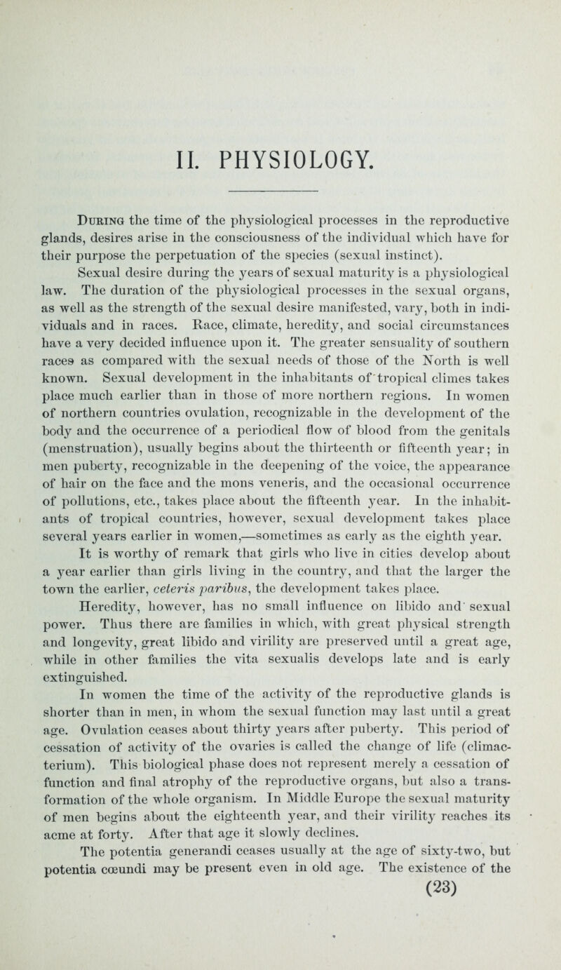II. PHYSIOLOGY. During the time of the physiological processes in the reproductive glands, desires arise in the consciousness of the individual which have for their purpose the perpetuation of the species (sexual instinct). Sexual desire during the years of sexual maturity is a physiological law. The duration of the physiological processes in the sexual organs, as well as the strength of the sexual desire manifested, vary, both in indi- viduals and in races. Race, climate, heredity, and social circumstances have a very decided influence upon it. The greater sensuality of southern races as compared with the sexual needs of those of the North is well known. Sexual development in the inhabitants of 'tropical climes takes place much earlier than in those of more northern regions. In women of northern countries ovulation, recognizable in the development of the body and the occurrence of a periodical flow of blood from the genitals (menstruation), usually begins about the thirteenth or fifteenth year; in men puberty, recognizable in the deepening of the voice, the appearance of hair on the face and the mons veneris, and the occasional occurrence of pollutions, etc., takes place about the fifteenth year. In the inhabit- ants of tropical countries, however, sexual development takes place several years earlier in women,—sometimes as early as the eighth year. It is worthy of remark that girls who live in cities develop about a j^ear earlier than girls living in the country, and that the larger the town the earlier, ceteris paribus, the development takes place. Heredity, however, has no small influence on libido and' sexual power. Thus there are families in which, with great physical strength and longevity, great libido and virility are preserved until a great age, while in other families the vita sexualis develops late and is early extinguished. In women the time of the activity of the reproductive glands is shorter than in men, in whom the sexual function may last until a great age. Ovulation ceases about thirty years after puberty. This period of cessation of activity of the ovaries is called the change of life (climac- terium). This biological phase does not represent merely a cessation of function and final atrophy of the reproductive organs, but also a trans- formation of the whole organism. In Middle Europe the sexual maturity of men begins about the eighteenth year, and their virility reaches its acme at forty. After that age it slowly declines. The potentia generandi ceases usually at the age of sixty-two, but potentia coeundi may be present even in old age. The existence of the