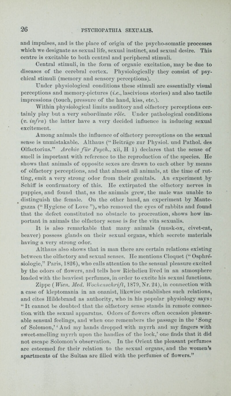 and impulses, and is the place of origin of the psycho-somatic processes which we designate as sexual life, sexual instinct, and sexual desire. This centre is excitable to both central and peripheral stimuli. Central stimuli, in the form of organic excitation, may be due to diseases of the cerebral cortex. Physiologically they consist of psy- chical stimuli (memory and sensoiy perceptions). Under physiological conditions these stimuli are essentially visual perceptions and memory-pictures (i.e., lascivious stories) and also tactile impressions (touch, pressure of the hand, kiss, etc.). Within physiological limits auditory and olfactory perceptions cer- tainly play but a very subordinate role. Under pathological conditions (v. infra) the latter have a very decided influence in inducing sexual excitement. Among animals the influence of olfactory perceptions on the sexual sense is unmistakable. Althaus (“ Beitrage zur Physiol, und Pathol, des Olfactorius.’7 Archiv fur Psych., xii, H 1) declares that the sense of smell is important with reference to the reproduction of the species. He shows that animals of opposite sexes are drawn to each other by means of olfactory perceptions, and that almost all animals, at the time of rut- ting, emit a very strong odor from their genitals. An experiment b}^ Schiff is confirmatory of this. He extirpated the olfactory nerves in puppies, and found that, as the animals grew, the male was unable to distinguish the female. On the other hand, an experiment by Mante- gazza (“Hygiene of Love ”)ywho removed the eyes of rabbits and found that the defect constituted no obstacle to procreation, shows how im- portant in animals the olfactory sense is for the vita sexualis. It is also remarkable that many animals (musk-ox, civet-cat, beaver) possess glands on their sexual organs, which secrete materials having a very strong odor. Althaus also shows that in man there are certain relations existing between the olfactory and sexual senses. He mentions Cloquet (“ Osphre- siologie,” Paris, 1826), who calls attention to the sensual pleasure excited by the odors of flowers, and tells how Richelieu lived in an atmosphere loaded with the heaviest perfumes, in order to excite his sexual functions. Zippe (Wien. Med. Wochenschrift, 1879,1^. 24), in connection with a case of kleptomania in an onanist, likewise establishes such relations, and cites Hildebrand as authority, who in his popular physiology says: “ It cannot be doubted that the olfactory sense stands in remote connec- tion with the sexual apparatus. Odors of flowers often occasion pleasur- able sensual feelings, and when one remembers the passage in the ‘ Song of Solomon,’1 And my hands dropped with myrrh and my fingers with sWeet-smelling myrrh upon the handles of the lock,’ one finds that it did not escape Solomon’s observation. In the Orient the pleasant perfumes are esteemed for their relation to the sexual organs, and the women’s apartments of the Sultan are filled with the perfumes of flowers.”
