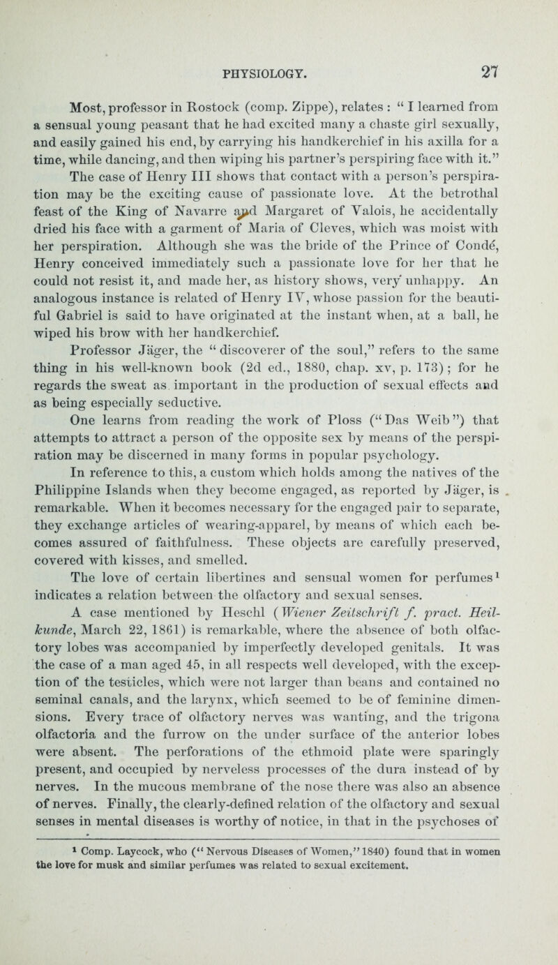 Most, professor in Rostock (comp. Zippe), relates : “ I learned from a sensual young peasant that he had excited many a chaste girl sexually, and easily gained his end, by carrying his handkerchief in his axilla for a time, while dancing, and then wiping his partner’s perspiring face with it.” The case of Henry III shows that contact with a person’s perspira- tion may be the exciting cause of passionate love. At the betrothal feast of the King of Navarre apd Margaret of Yalois, he accidentally dried his face with a garment of Maria of Cleves, which was moist with her perspiration. Although she was the bride of the Prince of Conde, Henry conceived immediately such a passionate love for her that he could not resist it, and made her, as history shows, very unhappy. An analogous instance is related of Henry IY, whose passion for the beauti- ful Gabriel is said to have originated at the instant when, at a ball, he wiped his brow with her handkerchief. Professor Jager, the “ discoverer of the soul,” refers to the same thing in his well-known book (2d ed., 1880, chap, xv, p. 113); for he regards the sweat as important in the production of sexual effects and as being especially seductive. One learns from reading the work of Ploss (“Das Weib”) that attempts to attract a person of the opposite sex by means of the perspi- ration may be discerned in many forms in popular psychology. In reference to this, a custom which holds among the natives of the Philippine Islands when they become engaged, as reported by Jager, is . remarkable. When it becomes necessary for the engaged pair to separate, they exchange articles of wearing-apparel, by means of which each be- comes assured of faithfulness. These objects are carefully preserved, covered with kisses, and smelled. The love of certain libertines and sensual women for perfumes1 indicates a relation between the olfactory and sexual senses. A case mentioned by Heschl (Wiener Zeitschrift f. pract. Heil- kunde, March 22, 1861) is remarkable, where the absence of both olfac- tory lobes was accompanied by imperfectly developed genitals. It was the case of a man aged 45, in all respects well developed, with the excep- tion of the testicles, which were not larger than beans and contained no seminal canals, and the larynx, which seemed to be of feminine dimen- sions. Every trace of olfactory nerves was wanting, and the trigona olfactoria and the furrow on the under surface of the anterior lobes were absent. The perforations of the ethmoid plate were sparingly present, and occupied by nerveless processes of the dura instead of by nerves. In the mucous membrane of the nose there was also an absence of nerves. Finally, the clearly-defined relation of the olfactory and sexual senses in mental diseases is worthy of notice, in that in the psychoses of 1 Comp. Laycock, who (“ Nervous Diseases of Women,” 1840) found that in women the love for musk and similar perfumes was related to sexual excitement.