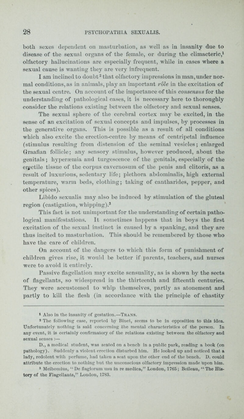 both sexes dependent on masturbation, as well as in insanity due to disease of the sexual organs of the female, or during the climacteric,1 olfactory hallucinations are especially frequent, while in cases where a sexual cause is wanting they are very infrequent. I am inclined to doubt2 that olfactory impressions in man, under nor- mal conditions, as in animals, play an important role in the excitation of the sexual centre. On account of the importance of this consensus for the understanding of pathological cases, it is necessary here to thoroughly consider the relations existing between the olfactory and sexual senses. The sexual sphere of the cerebral cortex may be excited, in the sense of an excitation of sexual concepts and impulses, by processes in the generative organs. This is possible as a result of all conditions which also excite the erection-centre by means of centripetal influence (stimulus resulting from distension of the seminal vesicles; enlarged Graafian follicle; any sensory stimulus, however produced, about the genitals; hypersemia and turgescence of the genitals, especially of the erectile tissue of the corpus cavernosum of the penis and clitoris, as a result of luxurious, sedentary life; plethora abdominalis, high external temperature, warm beds, clothing; taking of cantharides, pepper, and other spices). Libido sexualis may also be induced by stimulation of the gluteal region (castigation, whipping).3 This fact is not unimportant for the understanding of certain patho- logical manifestations. It sometimes happens that in boys the first excitation of the sexual instinct is caused by a spanking, and they are thus incited to masturbation. This should be remembered by those who have the care of children. On account of the dangers to which this form of punishment of children gives rise, it would be better if parents, teachers, and nurses were to avoid it entirely. Passive flagellation may excite sensuality, as is shown by the sects of flagellants, so widespread in the thirteenth and fifteenth centuries. They were accustomed to whip themselves, partly as atonement and partly to kill the flesh (in accordance with the principle of chastity 1 Also in the insanity of gestation.—Trans. 2 The following case, reported by Biuet, seems to be in opposition to this idea. Unfortunately nothing is said concerning the mental characteristics of the person. In any event, it is certainly confirmatory of the relations existing between the olfactory and sexual senses :— D., a medical student, was seated on a bench in a public park, reading a book (on pathology). Suddenly a violent erection disturbed him. He looked up and noticed that a lady, redolent with perfume, had taken a seat upon the other end of the bench. D. could attribute the erection to nothing but the unconscious olfactory impression made upon him. 3 Meibomius, “ De flagiorum usu in re medica,” London, 1765; Boileau, “ The His- tory of the Flagellants,” London, 1783.