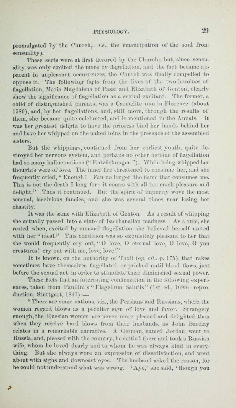 promulgated by the Church,—i.e., the emancipation of the soul from sensuality). These sects were at first favored by the Church; but, since sensu- ality was only excited the more by flagellation, and the fact became ap- parent in unpleasant occurrences, the Church was finally compelled to oppose it. The following fapts from the lives of the two heroines of flagellation, Maria Magdalena of Pazzi and Elizabeth of Genton, clearly show the significance of flagellation as a sexual excitant. The former, a child of distinguished parents, was a Carmelite nun in Florence (about 1580), and, by her flagellations, and, still more, through the results of them, she became quite celebrated, and is mentioned in the Annals. It was her greatest delight to have the prioress bind her hands behind her and have her whipped on the naked loins in the presence of the assembled sisters. But the whippings, continued from her earliest youth, quite de- stroyed her nervous system, and perhaps no other heroine of flagellation had so many hallucinations (“ Entziickungen ”). While being whipped her thoughts were of love. The inner fire threatened to consume her, and she frequently cried, “ Enough! Fan no longer the flame that consumes me. This is not the death I long for; it comes with all too much pleasure and delight.” Thus it continued. But the spirit of impurity wove the most sensual, lascivious fancies, and she was several times near losing her chastity. It was the same with Elizabeth of Genton. As a result of whipping she actually passed into a state of bacchanalian madness. Asa rule, she rested when, excited by unusual flagellation, she believed herself united with her “ ideal.” This condition was so exquisitely pleasant to her that she would frequently cry out, “ 0 love, 0 eternal love, 0 love, O you creatures 1 cry out with me, love, love!” It is known, on the authority of Taxil (op. cit., p. 175), that rakes sometimes have themselves flagellated, or pricked until blood flows, just before the sexual act, in order to stimulate' their diminished sexual power. These facts find an interesting confirmation in the following experi- ences, taken from Paullini’s “ Flagellum Salutis” (1st ed., 1698; repro- duction, Stuttgart, 184*7):— “ There are some nations, viz., the Persians and Russians, where the women regard blows as a peculiar sign of love and favor. Strangely enough, the Russian women are never more pleased and delighted than when they receive hard blows from their husbands, as John Barclay relates in a remarkable narrative. A German, named Jordan, went to Russia, and, pleased with the country, he settled there and took a Russian wife, whom he loved dearly and to whom he was alwaj^s kind in every- thing. But she always wore an expression of dissatisfaction, and went about with sighs and downcast eyes. The husband asked the reason, for he could not understand what was wrong. ‘ Aye,’ she said, ‘ though you
