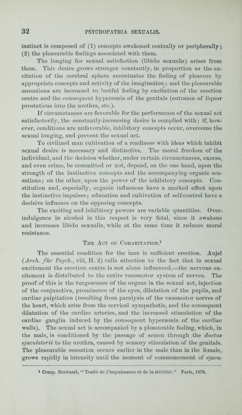 instinct is composed of (1) concepts awakened centrally or peripherally; (2) the pleasurable feelings associated with them. The longing for sexual satisfaction (libido sexualis) arises from them. This desire grows stronger constantly, in proportion as the ex- citation of the cerebral sphere accentuates the feeling of pleasure by appropriate concepts and activity of the imagination ; and the pleasurable sensations are increased to lustful feeling by excitation of the erection centre and the consequent hypersemia of the genitals (entrance of liquor prostaticus into the urethra, etc.). If circumstances are favorable for the performance of the sexual act satisfactorily, the constantly-increasing desire is complied with; if, how- ever, conditions are unfavorable, inhibitory concepts occur, overcome the sexual longing, and prevent the sexual act. To civilized man cultivation of a readiness with ideas which inhibit sexual desire is necessary and distinctive. The moral freedom of the individual, and the decision whether, under certain circumstances, excess, and even crime, be committed or not, depend, on the one hand, upon the strength of the instinctive concepts and the accompanying organic sen- sations; on the other, upon the power of the inhibitory concepts. Con- stitution and, especially, organic influences have a marked effect upon the instinctive impulses; education and cultivation of self-control have a decisive influence on the opposing concepts. The exciting and inhibitory powers are variable quantities. Over- indulgence in alcohol in this respect is very fatal, since it awakens and increases libido sexualis, while at the same time it reduces moral resistance. The Act of Cohabitation.1 The essential condition for the man is sufficient erection. Anjel (Arch, fur Psych., viii, H. 2) calls attention to the fact that in sexual excitement the erection centre is not alone influenced,—the nervous ex- citement is distributed to the entire vasomotor system of nerves. The proof of this is the turgescence of the organs in the sexual act, injection of the conjunctiva, prominence of the eyes, dilatation of the pupils, and cardiac palpitation (resulting from paralysis of the vasomotor nerves of the heart, which arise from the cervical sympathetic, and the consequent dilatation of the cardiac arteries, and the increased stimulation of the cardiac ganglia induced by the consequent hypersemia of the cardiac walls). The sexual act is accompanied by a pleasurable feeling, which, in the male, is conditioned by the passage of semen through the ductus ejaculatorii to the urethra, caused by sensory stimulation of the genitals. The pleasurable sensation occurs earlier in the male than in the female, grows rapidly in intensity until the moment of commencement of ejacu- 1 Comp. Roubaud, “ Trait6 de l’impuissance et de la sterilite.” Paris, 1878.