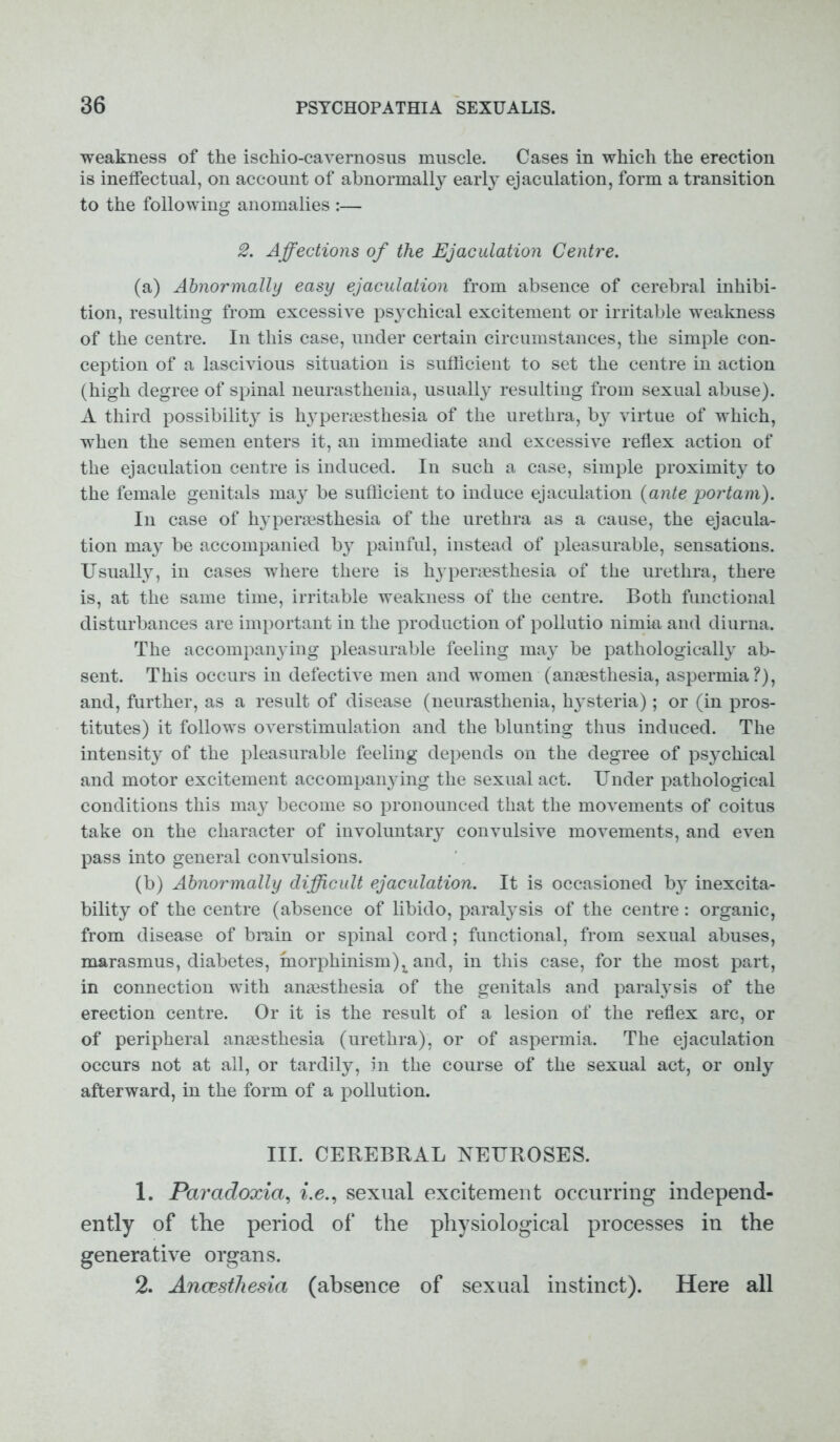 weakness of the ischio-cavernosus muscle. Cases in which the erection is ineffectual, on account of abnormally early ejaculation, form a transition to the following anomalies :— 2. Affections of the Ejaculation Centre. (a) Abnormally easy ejaculation from absence of cerebral inhibi- tion, resulting from excessive psychical excitement or irritable weakness of the centre. In this case, under certain circumstances, the simple con- ception of a lascivious situation is sufficient to set the centre in action (high degree of spinal neurasthenia, usually resulting from sexual abuse). A third possibility is hjyperaesthesia of the urethra, by virtue of which, when the semen enters it, an immediate and excessive reflex action of the ejaculation centre is induced. In such a case, simple proximity to the female genitals may be sufficient to induce ejaculation (ante port am). In case of hyperaesthesia of the urethra as a cause, the ejacula- tion may be accompanied b}^ painful, instead of pleasurable, sensations. Usualty, in cases where there is hypermsthesia of the urethra, there is, at the same time, irritable weakness of the centre. Both functional disturbances are important in the production of pollutio nimia and diurna. The accompanying pleasurable feeling may be pathologically ab- sent. This occurs in defective men and women (amesthesia, aspermia?), and, further, as a result of disease (neurasthenia, hysteria); or (in pros- titutes) it follows overstimulation and the blunting thus induced. The intensity of the pleasurable feeling depends on the degree of psychical and motor excitement accompanying the sexual act. Under pathological conditions this may become so pronounced that the movements of coitus take on the character of involuntary convulsive movements, and even pass into general convulsions. (b) Abnormally difficult ejaculation. It is occasioned by inexcita- bility of the centre (absence of libido, paralysis of the centre: organic, from disease of brain or spinal cord; functional, from sexual abuses, marasmus, diabetes, morphinism)x and, in this case, for the most part, in connection with anaesthesia of the genitals and paralysis of the erection centre. Or it is the result of a lesion of the reflex arc, or of peripheral anaesthesia (urethra), or of aspermia. The ejaculation occurs not at all, or tardily, in the course of the sexual act, or only afterward, in the form of a pollution. III. CEBEBBAL NEUBOSES. 1. Paradoxia, i.e., sexual excitement occurring independ- ently of the period of the physiological processes in the generative organs. 2. Anaesthesia (absence of sexual instinct). Here all