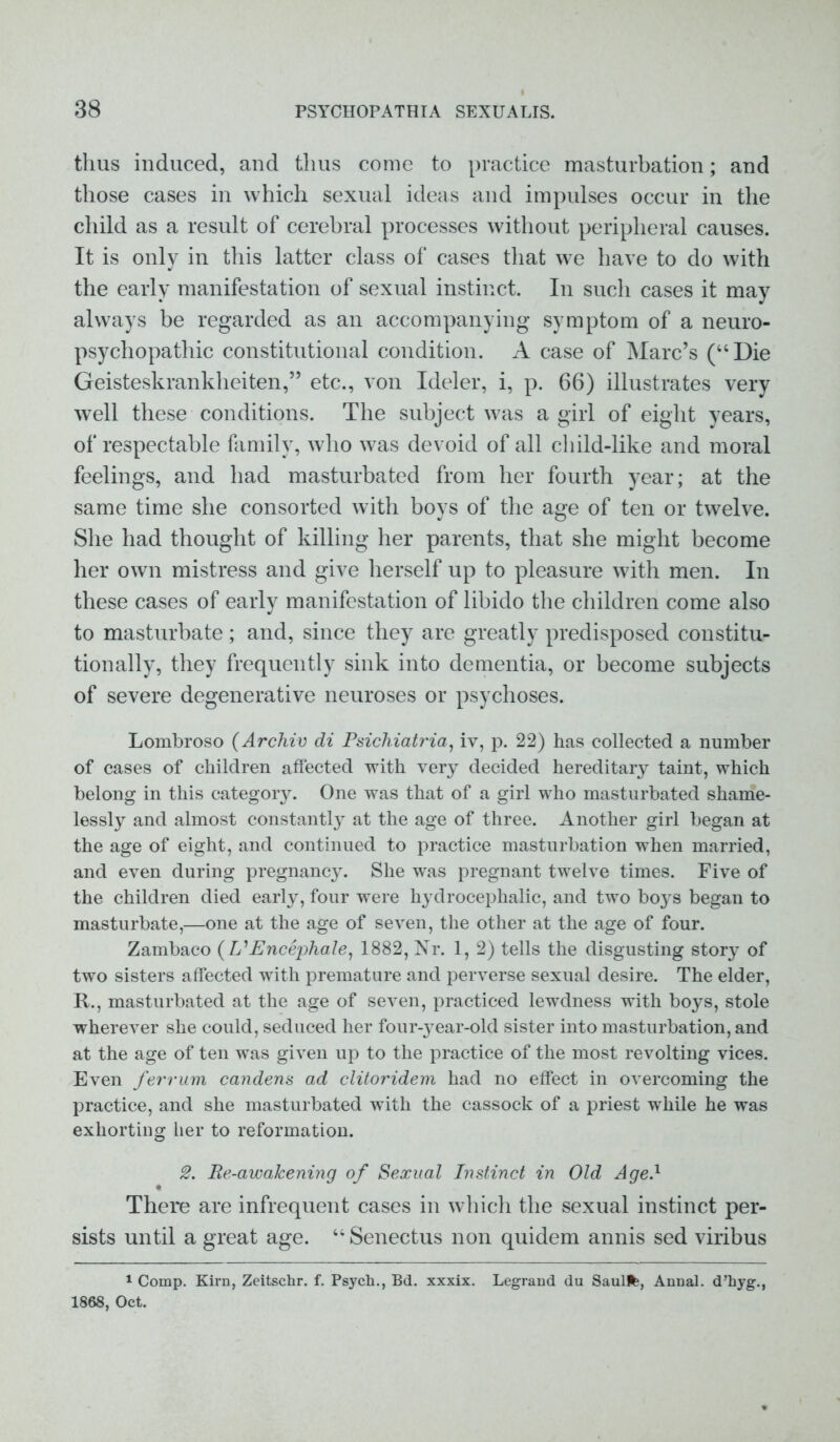 thus induced, and thus come to practice masturbation; and those cases in which sexual ideas and impulses occur in the child as a result of cerebral processes without peripheral causes. It is only in this latter class of cases that we have to do with the early manifestation of sexual instinct. In such cases it may always be regarded as an accompanying symptom of a neuro- psychopathic constitutional condition. A case of Marc’s (“Die Geisteskrankheiten,” etc., von Ideler, i, p. 66) illustrates very well these conditions. The subject was a girl of eight years, of respectable family, who was devoid of all child-like and moral feelings, and had masturbated from her fourth year; at the same time she consorted with boys of the age of ten or twelve. She had thought of killing her parents, that she might become her own mistress and give herself up to pleasure with men. In these cases of early manifestation of libido the children come also to masturbate; and, since they are greatly predisposed constitu- tionally, they frequently sink into dementia, or become subjects of severe degenerative neuroses or psychoses. Lombroso (Archie di Psichiatria, iv, p. 22) has collected a number of cases of children affected with very decided hereditary taint, which belong in this category. One was that of a girl who masturbated shame- lessly and almost constantly at the age of three. Another girl began at the age of eight, and continued to practice masturbation when married, and even during pregnancy. She was pregnant twelve times. Five of the children died early, four were hydrocephalic, and two boys began to masturbate,—one at the age of seven, the other at the age of four. Zambaco (L'Encephale, 1882, Nr. 1, 2) tells the disgusting story of two sisters affected with premature and perverse sexual desire. The elder, R., masturbated at the age of seven, practiced lewdness with boys, stole wherever she could, seduced her four-year-old sister into masturbation, and at the age of ten was given up to the practice of the most revolting vices. Even ferrum candens ad clitoridem had no effect in overcoming the practice, and she masturbated with the cassock of a priest while he was exhorting her to reformation. 2. Re-awakening of Sexual Instinct in Old Age.1 There are infrequent cases in which the sexual instinct per- sists until a great age. “ Senectus non quidem annis sed viribus 1 Comp. Kirn, Zeitschr. f. Psych., Bd. xxxix. Legrand du Saulfe, Annal. d’liyg., 1868, Oct.