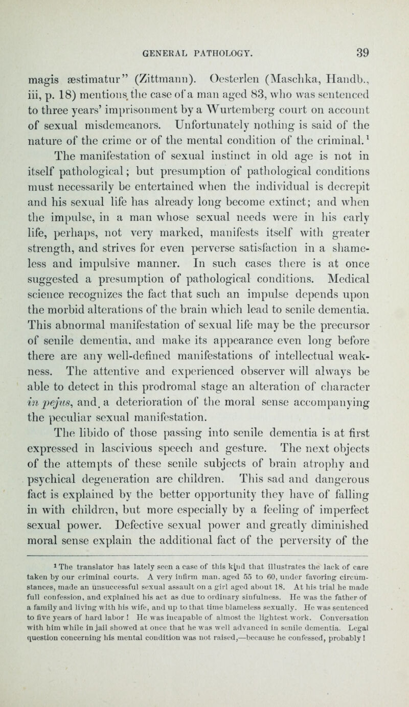 magis ^estimator” (Zittmann). Oesterlen (Maschka, Handb., iii, p. 18) mentions, the case of a man aged 83, who was sentenced to three years’ imprisonment by a Wurtemberg court on account of sexual misdemeanors. Unfortunately nothing is said of the nature of the crime or of the mental condition of the criminal.1 The manifestation of sexual instinct in old age is not in itself pathological; but presumption of pathological conditions must necessarily be entertained when the individual is decrepit and his sexual life has already long become extinct; and when the impulse, in a man whose sexual needs were in his early life, perhaps, not very marked, manifests itself with greater strength, and strives for even perverse satisfaction in a shame- less and impulsive manner. In such cases there is at once suggested a presumption of pathological conditions. Medical science recognizes the fact that such an impulse depends upon the morbid alterations of the brain which lead to senile dementia. This abnormal manifestation of sexual life may be the precursor of senile dementia, and make its appearance even long before there are any well-defined manifestations of intellectual weak- ness. The attentive and experienced observer will always be able to detect in this prodromal stage an alteration of character in pejus, and. a deterioration of the moral sense accompanying the peculiar sexual manifestation. The libido of those passing into senile dementia is at first expressed in lascivious speech and gesture. The next objects of the attempts of these senile subjects of brain atrophy and psychical degeneration are children. This sad and dangerous fact is explained by the better opportunity they have of falling in with children, but more especially by a feeling of imperfect sexual power. Defective sexual power and greatly diminished moral sense explain the additional fact of the perversity of the 1The translator has lately seen a case of this kyid that illustrates the lack of care taken by our criminal courts. A very infirm man. aged 55 to 60, under favoring circum- stances, made an unsuccessful sexual assault on a girl aged about 18. At his trial he made full confession, and explained his act as due to ordinary sinfulness. He was the father of a family and living with his wife, and up to that time blameless sexually. He was sentenced to five years of hard labor ! He was incapable of almost the lightest work. Conversation with him while in jail showed at once that he was well advanced in senile dementia. Legal question concerning his mental condition was not raised,—because he confessed, probably !