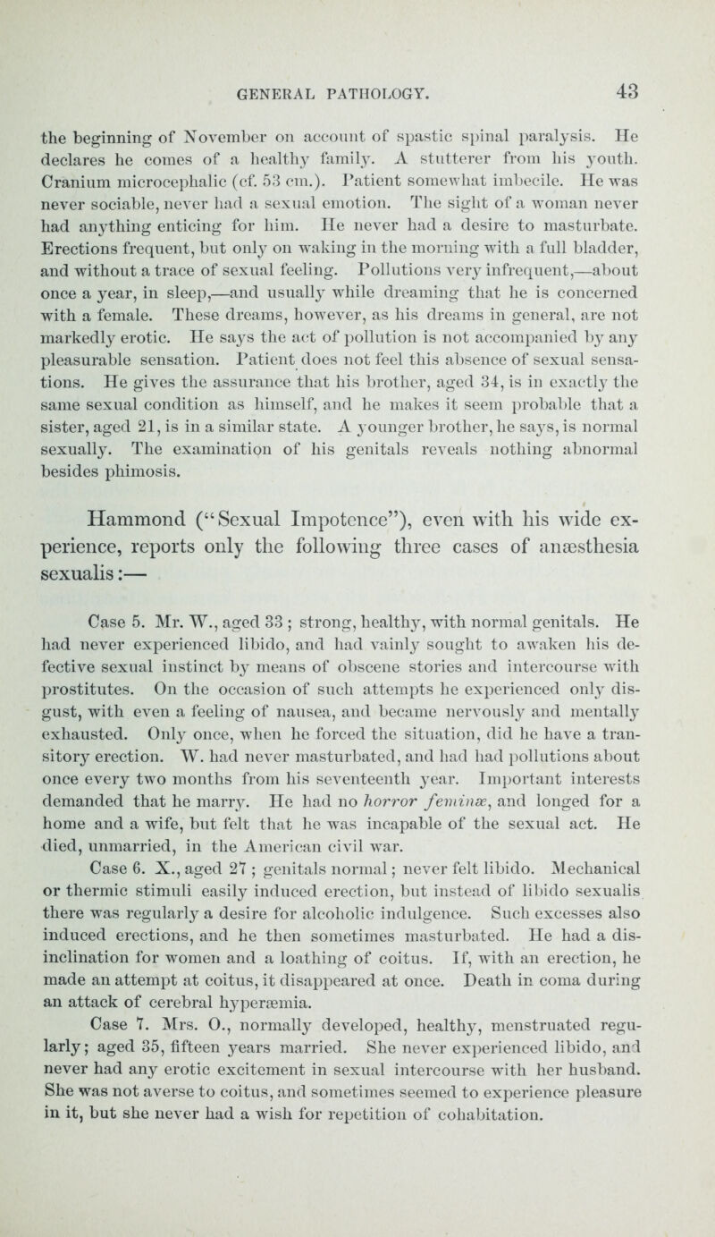 the beginning of November on account of spastic spinal paralysis. He declares he comes of a healthy family. A stutterer from his youth. Cranium microcephalic (cf. 53 cm.). Patient somewhat imbecile. He was never sociable, never had a sexual emotion. The sight of a woman never had anything enticing for him. He never had a desire to masturbate. Erections frequent, but only on waking in the morning with a full bladder, and without a trace of sexual feeling. Pollutions very infrequent,—about once a year, in sleep,—and usually while dreaming that he is concerned with a female. These dreams, however, as his dreams in general, are not markedly erotic. He says the act of pollution is not accompanied by any pleasurable sensation. Patient does not feel this absence of sexual sensa- tions. He gives the assurance that his brother, aged 34, is in exactly the same sexual condition as himself, and he makes it seem probable that a sister, aged 21, is in a similar state. A j ounger brother, he says, is normal sexually. The examination of his genitals reveals nothing abnormal besides phimosis. Hammond (“Sexual Impotence”), even with his wide ex- perience, reports only the following three cases of anaesthesia sexualis:— Case 5. Mr. W., aged 33 ; strong, healthy, with normal genitals. He had never experienced libido, and had vainly sought to awaken his de- fective sexual instinct by means of obscene stories and intercourse with prostitutes. On the occasion of such attempts he experienced only dis- gust, with even a feeling of nausea, and became nervously and mentally exhausted. Only once, when he forced the situation, did he have a tran- sitory erection. W. had never masturbated, and had had pollutions about once every two months from his seventeenth year. Important interests demanded that he marry. He had no horror feminae, and longed for a home and a wife, but felt that he was incapable of the sexual act. He died, unmarried, in the American civil war. Case 6. X., aged 27 ; genitals normal; never felt libido. Mechanical or thermic stimuli easily induced erection, but instead of libido sexualis there was regularly a desire for alcoholic indulgence. Such excesses also induced erections, and he then sometimes masturbated. He had a dis- inclination for women and a loathing of coitus. If, with an erection, he made an attempt at coitus, it disappeared at once. Death in coma during an attack of cerebral hypersemia. Case 7. Mrs. 0., normally developed, healthy, menstruated regu- larly; aged 35, fifteen years married. She never experienced libido, and never had any erotic excitement in sexual intercourse with her husband. She was not averse to coitus, and sometimes seemed to experience pleasure in it, but she never had a wish for repetition of cohabitation.