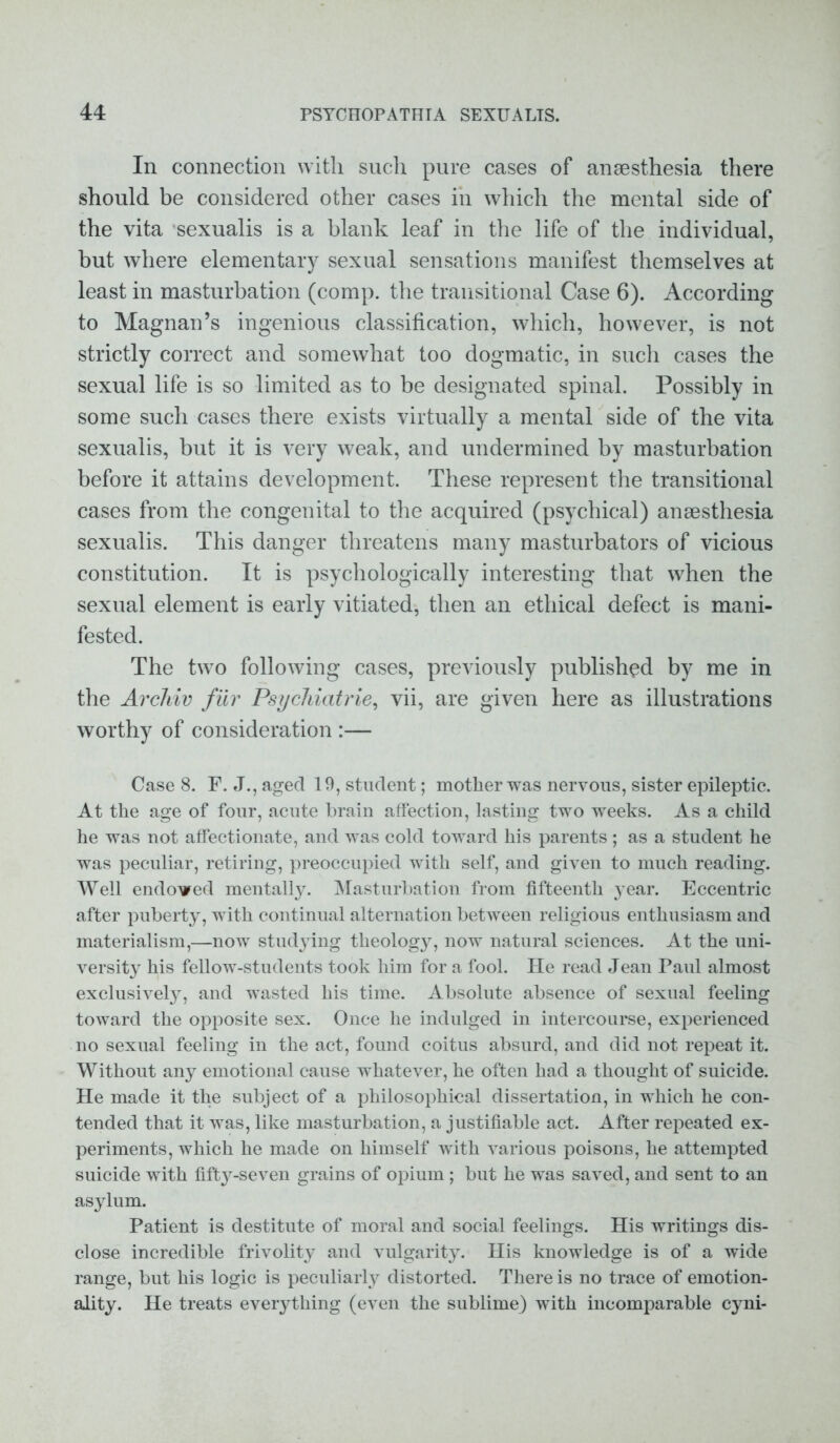 In connection with such pure cases of anaesthesia there should be considered other cases in which the mental side of the vita sexualis is a blank leaf in the life of the individual, but where elementary sexual sensations manifest themselves at least in masturbation (comp, the transitional Case 6). According to Magnan’s ingenious classification, which, however, is not strictly correct and somewhat too dogmatic, in such cases the sexual life is so limited as to be designated spinal. Possibly in some such cases there exists virtually a mental side of the vita sexualis, but it is very weak, and undermined by masturbation before it attains development. These represent the transitional cases from the congenital to the acquired (psychical) anaesthesia sexualis. This danger threatens many masturbators of vicious constitution. It is psychologically interesting that when the sexual element is early vitiated, then an ethical defect is mani- fested. The two following cases, previously published by me in the Archiv fur Psychiatric, vii, are given here as illustrations worthy of consideration :— Case 8. F. J., aged 19, student; mother was nervous, sister epileptic. At the age of four, acute brain affection, lasting two weeks. As a child he was not affectionate, and was cold toward his parents; as a student he was peculiar, retiring, preoccupied with self, and given to much reading. Well endowed mentally. Masturbation from fifteenth year. Eccentric after puberty, with continual alternation between religious enthusiasm and materialism,—now studying theology, now natural sciences. At the uni- versity his fellow-students took him for a fool. He read Jean Paul almost exclusively, and wasted his time. Absolute absence of sexual feeling toward the opposite sex. Once he indulged in intercourse, experienced no sexual feeling in the act, found coitus absurd, and did not repeat it. Without any emotional cause whatever, he often had a thought of suicide. He made it the subject of a philosophical dissertation, in which he con- tended that it was, like masturbation, a justifiable act. After repeated ex- periments, which he made on himself with various poisons, he attempted suicide with fifty-seven grains of opium; but he was saved, and sent to an asylum. Patient is destitute of moral and social feelings. His writings dis- close incredible frivolity and vulgarity. His knowledge is of a wide range, but his logic is peculiarly distorted. There is no trace of emotion- ality. He treats everything (even the sublime) with incomparable cyni-