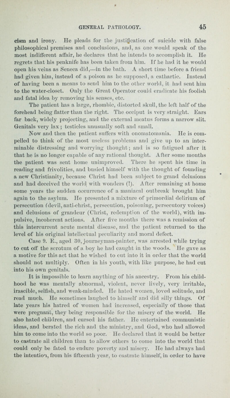 cism and irony. He pleads for the justification of suicide with false philosophical premises and conclusions, and, as one would speak of the most indifferent affair, he declares that he intends to accomplish it. He regrets that his penknife has been taken from him. If he had it he would open his veins as Seneca did,—in the bath. A short time before a friend had given him, instead of a poison as he supposed, a cathartic. Instead of having been a means to send him to the other world, it had sent him to the water-closet. Only the Great Operator could eradicate his foolish and fatal idea by removing his senses, etc. The patient has a large, rhombic, distorted skull, the left half of the forehead being flatter than the right. The occiput is very straight. Ears far back, widely projecting, and the external meatus forms a narrow slit. Genitals very lax; testicles unusually soft and small. Now and then the patient suffers with onomatomania. He is com- pelled to think of the most useless problems and give up to an inter- minable distressing and worrying thought; and is so fatigued after it that he is no longer capable of any rational thought. After some months the patient was sent home unimproved. There he spent his time in reading and frivolities, and busied himself with the thought of founding a new Christianity, because Christ had been subject to grand delusions and had deceived the world with wonders (!). After remaining at home some years the sudden occurrence of a maniacal outbreak brought him again to the asylum. He presented a mixture of primordial delirium of persecution (devil, anti-christ, persecution, poisoning, persecutory voices) and delusions of grandeur (Christ, redemption of the world), with im- pulsive, incoherent actions. After five months there was a remission of this intercurrent acute mental disease, and the patient returned to the level of his original intellectual peculiarity and moral defect. Case 9. E., aged 30, journeyman-painter, was arrested while trying to cut off the scrotum of a boy he had caught in the woods. He gave as a motive for this act that he wished to cut into it in order that the world should not multiply. Often in his youth, with like purpose, he had cut into his own genitals. It is impossible to learn anything of his ancestry. From his child- hood he was mentally abnormal, violent, never lively, very irritable, irascible, selfish, and weak-minded. He hated women, loved solitude, and read much. He sometimes laughed to himself and did silly things. Of late years his hatred of women had increased, especially of those that were pregnant, they being responsible for the misery of the world. He also hated children, and cursed his father. He entertained communistic ideas, and berated the rich and the ministry, and God, who had allowed him to come into the world so poor. He declared that it would be better to castrate all children than to allow others to come into the world that could only be fated to endure poverty and misery. He had always had the intention, from his fifteenth year, to castrate himself, in order to have