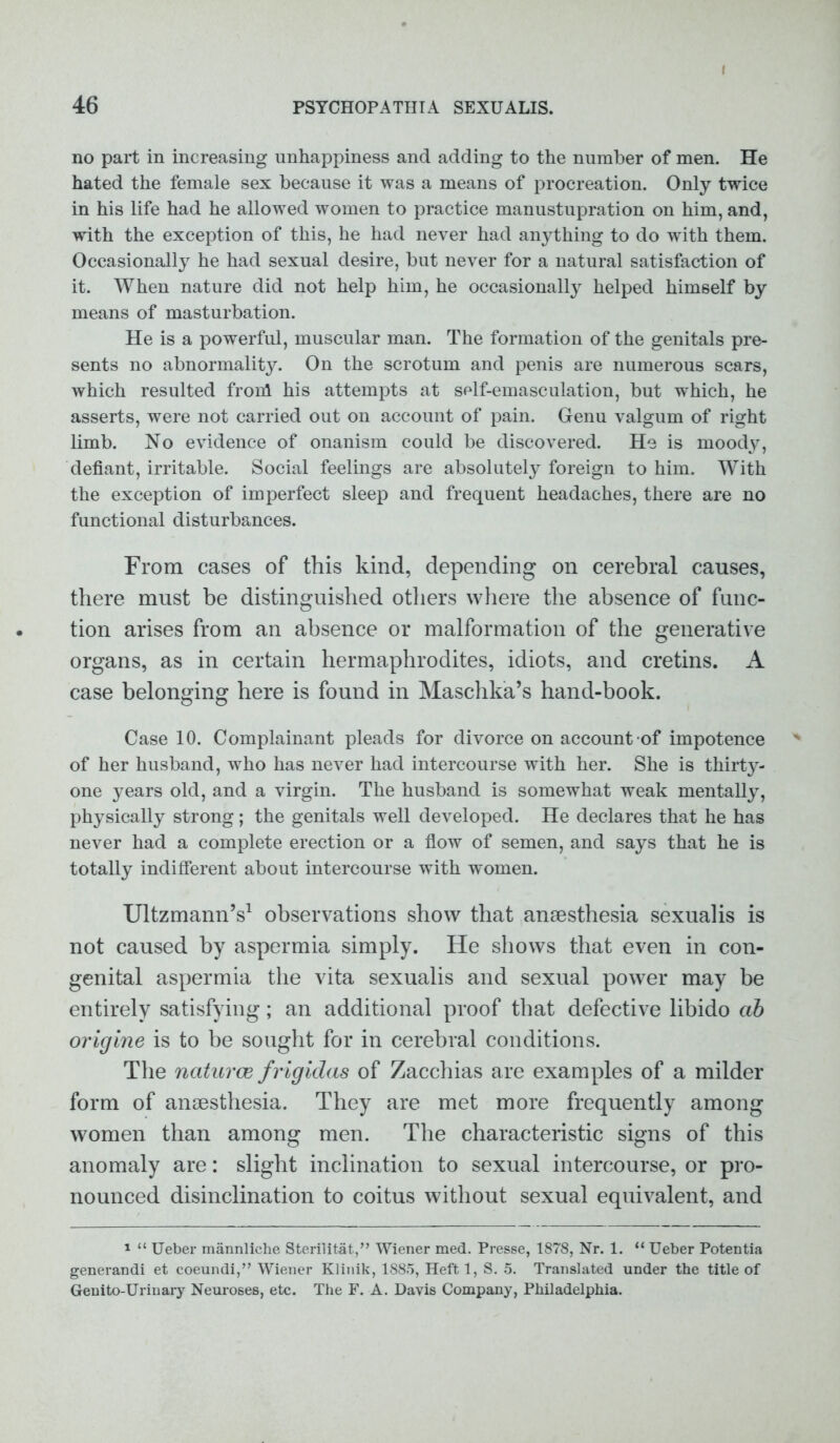 I no part in increasing unhappiness and adding to the number of men. He hated the female sex because it was a means of procreation. Only twice in his life had he allowed women to practice manustupration on him, and, with the exception of this, he had never had anything to do with them. Occasionally he had sexual desire, but never for a natural satisfaction of it. When nature did not help him, he occasionally helped himself by means of masturbation. He is a powerful, muscular man. The formation of the genitals pre- sents no abnormality. On the scrotum and penis are numerous scars, which resulted fronl his attempts at self-emasculation, but which, he asserts, were not carried out on account of pain. Genu valgum of right limb. No evidence of onanism could be discovered. He is moody, defiant, irritable. Social feelings are absolutely foreign to him. With the exception of imperfect sleep and frequent headaches, there are no functional disturbances. From cases of this kind, depending on cerebral causes, there must be distinguished others where the absence of func- tion arises from an absence or malformation of the generative organs, as in certain hermaphrodites, idiots, and cretins. A case belonging here is found in Maschka’s hand-book. Case 10. Complainant pleads for divorce on account of impotence of her husband, who has never had intercourse with her. She is thirty- one years old, and a virgin. The husband is somewhat weak mentally, physically strong; the genitals well developed. He declares that he has never had a complete erection or a flow of semen, and says that he is totally indifferent about intercourse with women. UltzmannV observations show that anaesthesia sexualis is not caused by aspermia simply. He shows that even in con- genital aspermia the vita sexualis and sexual power may be entirely satisfying; an additional proof that defective libido ab origine is to be sought for in cerebral conditions. The naturce frigidas of Zacchias are examples of a milder form of anaesthesia. They are met more frequently among women than among men. The characteristic signs of this anomaly are: slight inclination to sexual intercourse, or pro- nounced disinclination to coitus without sexual equivalent, and 1 “ Ueber mannliehe Sterilitat,” Wiener med. Presse, 1878, Nr. 1. “ Ueber Potentia generandi et coeundi,” Wiener Klinik, 1885, Heftl, S. 5. Translated under the title of Genito-Urinary Neuroses, etc. The F. A. Davis Company, Philadelphia.