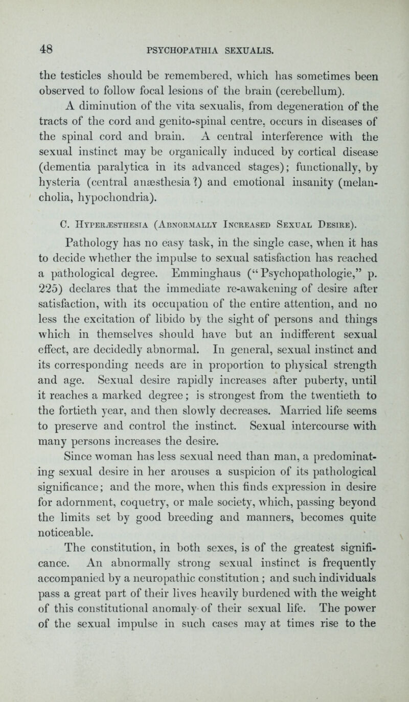 the testicles should be remembered, which has sometimes been observed to follow focal lesions of the brain (cerebellum). A diminution of the vita sexualis, from degeneration of the tracts of the cord and genito-spinal centre, occurs in diseases of the spinal cord and brain. A central interference with the sexual instinct may be organically induced by cortical disease (dementia paralytica in its advanced stages); functionally, by hysteria (central anaesthesia f) and emotional insanity (melan- cholia, hypochondria). C. Hyperesthesia (Abnormally Increased Sexual Desire). Pathology has no easy task, in the single case, when it has to decide whether the impulse to sexual satisfaction has reached a pathological degree. Emminghaus (“ Psychopathologie,” p. 225) declares that the immediate re-awakening of desire after satisfaction, with its occupation of the entire attention, and no less the excitation of libido by the sight of persons and things which in themselves should have but an indifferent sexual effect, are decidedly abnormal. In general, sexual instinct and its corresponding needs are in proportion to physical strength and age. Sexual desire rapidly increases after puberty, until it reaches a marked degree; is strongest from the twentieth to the fortieth year, and then slowly decreases. Married life seems to preserve and control the instinct. Sexual intercourse with many persons increases the desire. Since woman has less sexual need than man, a predominat- ing sexual desire in her arouses a suspicion of its pathological significance; and the more, when this finds expression in desire for adornment, coquetry, or male society, which, passing beyond the limits set by good breeding and manners, becomes quite noticeable. The constitution, in both sexes, is of the greatest signifi- cance. An abnormally strong sexual instinct is frequently accompanied by a neuropathic constitution ; and such individuals pass a great part of their lives heavily burdened with the weight of this constitutional anomaly of their sexual life. The power of the sexual impulse in such cases may at times rise to the