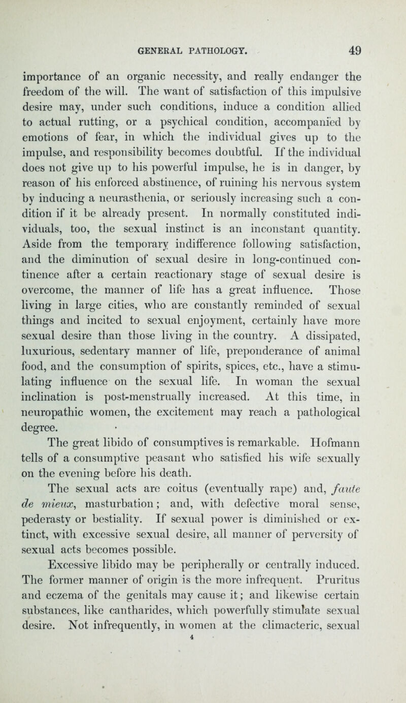 importance of an organic necessity, and really endanger the freedom of the will. The want of satisfaction of this impulsive desire may, under such conditions, induce a condition allied to actual rutting, or a psychical condition, accompanied by emotions of fear, in which the individual gives up to the impulse, and responsibility becomes doubtful. If the individual does not give up to his powerful impulse, he is in danger, by reason of his enforced abstinence, of ruining his nervous system by inducing a neurasthenia, or seriously increasing such a con- dition if it be already present. In normally constituted indi- viduals, too, the sexual instinct is an inconstant quantity. Aside from the temporary indifference following satisfaction, and the diminution of sexual desire in long-continued con- tinence after a certain reactionary stage of sexual desire is overcome, the manner of life has a great influence. Those living in large cities, who are constantly reminded of sexual things and incited to sexual enjoyment, certainly have more sexual desire than those living in the country. A dissipated, luxurious, sedentary manner of life, preponderance of animal food, and the consumption of spirits, spices, etc., have a stimu- lating influence on the sexual life. In woman the sexual inclination is post-menstrually increased. At this time, in neuropathic women, the excitement may reach a pathological degree. The great libido of consumptives is remarkable. Hofmann tells of a consumptive peasant who satisfied his wife sexually on the evening before his death. The sexual acts are coitus (eventually rape) and, faufe de mieux, masturbation; and, with defective moral sense, pederasty or bestiality. If sexual power is diminished or ex- tinct, with excessive sexual desire, all manner of perversity of sexual acts becomes possible. Excessive libido may be peripherally or centrally induced. The former manner of origin is the more infrequent. Pruritus and eczema of the genitals may cause it; and likewise certain substances, like cantharides, which powerfully stimulate sexual desire. Not infrequently, in women at the climacteric, sexual
