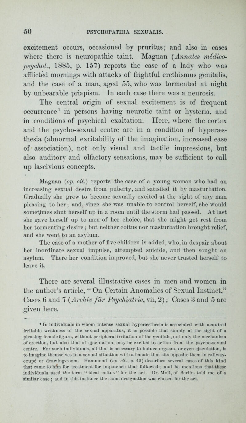 excitement occurs, occasioned by pruritus; and also in cases where there is neuropathic taint. Magnan (Annales medico- psychol, 1885, p. 157) reports the case of a lady who was afflicted mornings with attacks of frightful erethismus genitalis, and the case of a man, aged 55, who was tormented at night by unbearable priapism. In each case there was a neurosis. The central origin of sexual excitement is of frequent occurrence1 in persons having neurotic taint or hysteria, and in conditions of psychical exaltation. Here, where the cortex and the psycho-sexual centre are in a condition of hyperes- thesia (abnormal excitability of the imagination, increased ease of association), not only visual and tactile impressions, but also auditory and olfactory sensations, may be sufficient to call up lascivious concepts. Magnan (op. cit.) reports the case of a young woman who had an increasing sexual desire from puberty, and satisfied it by masturbation. Gradually she grew to become sexually excited at the sight of any man pleasing to her; and, since she was unable to control herself, she would sometimes shut herself up in a room until the storm had passed. At last she gave herself up to men of her choice, that she might get rest from her tormenting desire ; but neither coitus nor masturbation brought relief, and she went to an asylum. The case of a mother of five children is added, who, in despair about her inordinate sexual impulse, attempted suicide, and then sought an asylum. There her condition improved, but she never trusted herself to leave it. There are several illustrative cases in men and women in the author’s article, “ On Certain Anomalies of Sexual Instinct,” Cases 6 and 7 (Archiv fur Psychiatries vii, 2) ; Cases 3 and 5 are given here. 1 In individuals in whom intense sexual hyperaesthesia is associated with acquired irritable weakness of the sexual apparatus, it is possible that simply at the 6ight of a pleasing female figure, without peripheral irritation of the genitals, not only the mechanism of erection, but also that of ejaculation, may be excited to action from the psycho-sexual centre. For such individuals, all that is necessary to induce orgasm, or even ejaculation, is to imagine themselves in a sexual situation with a female that sits opposite them in railway- coup6 or drawing-room. Hammond (op. cit., p. 40) describes several cases of this kind that came to hfln for treatment for impotence that followed; and he mentions that these individuals used the term “ideal coitus” for the act. Dr. Moll, of Berlin, told me of a similar case ; and in this instance the same designation was chosen for the act.