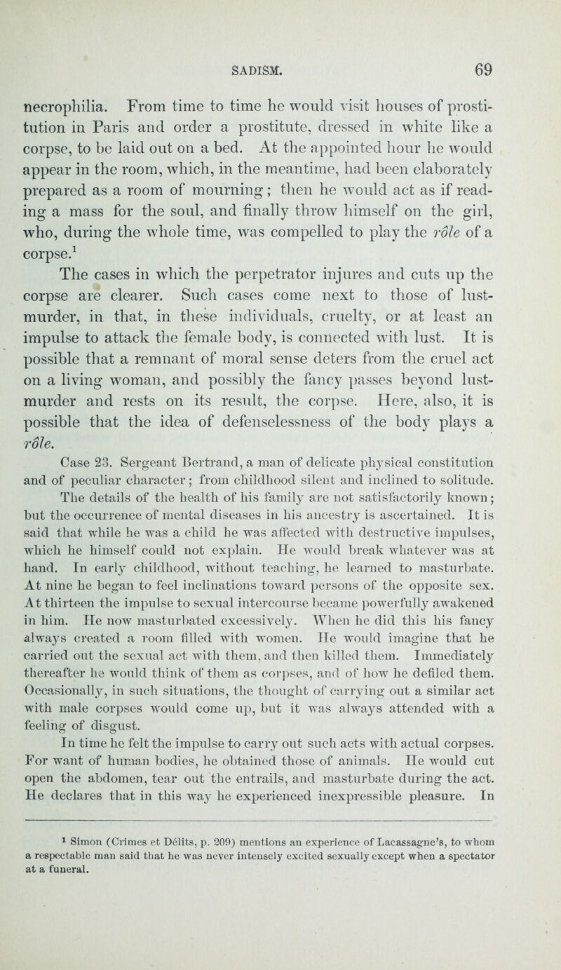 necrophilia. From time to time he would visit houses of prosti- tution in Paris and order a prostitute, dressed in white like a corpse, to be laid out on a bed. At the appointed hour he would appear in the room, which, in the meantime, had been elaborately prepared as a room of mourning; then he would act as if read- ing a mass for the soul, and finally throw himself on the girl, who, during the whole time, was compelled to play the role of a corpse.1 The cases in which the perpetrator injures and cuts up the corpse are clearer. Such cases come next to those of lust- murder, in that, in these individuals, cruelty, or at least an impulse to attack the female body, is connected with lust. It is possible that a remnant of moral sense deters from the cruel act on a living woman, and possibly the fancy passes beyond lust- murder and rests on its result, the corpse. Here, also, it is possible that the idea of defenselessness of the body plays a role. Case 23. Sergeant Bertrand, a man of delicate physical constitution and of peculiar character; from childhood silent and inclined to solitude. The details of the health of his family are not satisfactorily known; hut the occurrence of mental diseases in his ancestry is ascertained. It is said that while he was a child he was affected with destructive impulses, which he himself could not explain. He would break whatever was at hand. In early childhood, without teaching, he learned to masturbate. At nine he began to feel inclinations toward persons of the opposite sex. At thirteen the impulse to sexual intercourse became powerfully awakened in him. He now masturbated excessively. When he did this his fancy always created a room filled with women. He would imagine that he carried out the sexual act with them, and then killed them. Immediately thereafter he would think of them as corpses, and of how he defiled them. Occasionally, in such situations, the thought of carrying out a similar act with male corpses would come up, but it was always attended with a feeling of disgust. In time he felt the impulse to carry out such acts with actual corpses. For want of human bodies, he obtained those of animals. He would cut open the abdomen, tear out the entrails, and masturbate during the act. He declares that in this way he experienced inexpressible pleasure. In 1 Simon (Crimes et D61its, p. 209) mentions an experience of Lacassagne’s, to whom a respectable man said that he was never intensely excited sexually except when a spectator at a funeral.