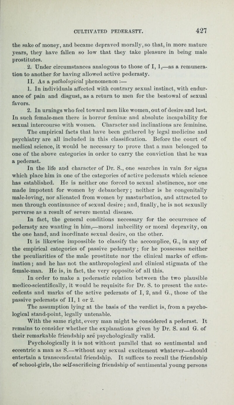 the sake of money, and became depraved moralty, so that, in more mature years, they have fallen so low that they take pleasure in being male prostitutes. 2. Under circumstances analogous to those of I, 1,—as a remunera- tion to another for having allowed active pederasty. II. As a pathological phenomenon :— 1. In individuals affected with contrary sexual instinct, with endur- ance of pain and disgust, as a return to men for the bestowal of sexual favors. 2. In urnings who feel toward men like women, out of desire and lust. In such female-men there is horror feminae and absolute incapability for sexual intercourse with women. Character and inclinations are feminine. The empirical facts that have been gathered by legal medicine and psychiatry are all included in this classification. Before the court of medical science, it would be necessary to prove that a man belonged to one of the above categories in order to carry the conviction that he was a pederast. In the life and character of Dr. S., one searches in vain for signs which place him in one of the categories of active pederasts which science has established. He is neither one forced to sexual abstinence, nor one made impotent for women by debauchery; neither is he congenitally male-loving, nor alienated from women by masturbation, and attracted to men through continuance of sexual desire ; and, finally, he is not sexually perverse as a result of severe mental disease. In fact, the general conditions necessary for the occurrence of pederasty are wanting in him,—moral imbecility or moral depravity, on the one hand, and inordinate sexual desire, on the other. It is likewise impossible to classify the accomplice, G., in any of the empirical categories of passive pederasty; for he possesses neither the peculiarities of the male prostitute nor the clinical marks of effem- ination; and he has not the anthropological and clinical stigmata of the female-man. He is, in fact, the very opposite of all this. In order to make a pederastic relation between the two plausible medico-scientifically, it would be requisite for Dr. S. to present the ante- cedents and marks of the active pederasts of I, 2, and G., those of the passive pederasts of II, 1 or 2. The assumption lying at the basis of the verdict is, from a psycho- logical stand-point, legally untenable. With the same right, every man might be considered a pederast. It remains to consider whether the explanations given by Dr. S. and G. of their remarkable friendship are psychologically valid. Psychologically it is not without parallel that so sentimental and eccentric a man as S.—without any sexual excitement whatever—should entertain a transcendental friendship. It suffices to recall the friendship of school-girls, the self-sacrificing friendship of sentimental young persons