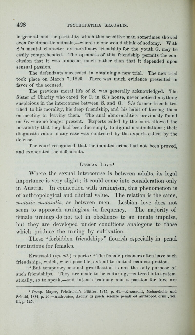 in general, and the partiality which this sensitive man sometimes showed even for domestic animals,—where no one would think of sodomy. With S.’s mental character, extraordinary friendship for the youth G. may be easily comprehended. The openness of this friendship permits the con- clusion that it was innocent, much rather than that it depended upon sensual passion. The defendants succeeded in obtaining a new trial. The new trial took place on March 7, 1890. There was much evidence presented in favor of the accused. The previous moral life of S. was generally acknowledged. The Sister of Charity who cared for G. in S.’s house, never noticed anything suspicious in the intercourse between S. and G. S.’s former friends tes- tified to his morality, his deep friendship, and his habit of kissing them on meeting or leaving them. The anal abnormalities previously found on G. were no longer present. Experts called by the court allowed the possibility that they had been due simply to digital manipulations; their diagnostic value in any case was contested by the experts called by the defense. The court recognized that the imputed crime had not been proved, and exonerated the defendants. Lesbian Love.1 Where the sexual intercourse is between adults, its legal importance is very slight; it could come into consideration only in Austria. In connection with urningism, this phenomenon is of anthropological and clinical value. The relation is the same, mutatis mutandis, as between men. Lesbian love does not seem to approach urningism in frequency. The majority of female urnings do not act in obedience to an innate impulse, but they are developed under conditions analogous to those which produce the urning by cultivation. These “forbidden friendships” flourish especially in penal institutions for females. Kraussold (op. cit.) reports : “ The female prisoners often have such friendships, which, when possible, extend to mutual man list upration. “ But temporary manual gratification is not the only purpose of such friendships. They are made to be enduring,—entered into system- atically, so to speak,—and intense jealousy and a passion for love are 1 Otxmp. Mayer, Friedreich’s Blatter, 1875, p. 41.—Kraussold, Melancholie und Schuld, 1884, p. 20.—Andronico, Archiv di psich. scienze penali ed anthropol. crim., yol. iii, p. 145.
