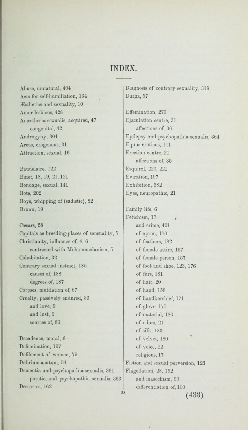 INDEX, Abuse, unnatural, 404 Acts for self-humiliation, 134 ^Esthetics and sexuality, 10 Amor lesbicus, 428 Anaesthesia sexualis, acquired, 47 congenital, 42 Androgyny, 304 Areas, erogenous, 31 Attraction, sexual, 16 Baudelaire, 122 Binet, 18, 19, 21,121 Bondage, sexual, 141 Bote, 202 Boys, whipping of (sadistic), 82 Brunn, 19 Caesars, 58 Capitals as breeding-places of sensuality, 7 Christianity, influence of, 4, 6 contrasted with Mohammedanism, 5 Cohabitation, 32 Contrary sexual instinct, 185 causes of, 188 degrees of, 187 Corpses, mutilation of, 67 Cruelty, passively endured, 89 and love, 9 and lust, 9 sources of, 86 Decadence, moral, 6 Defemination, 197 Defilement of women, 79 Delirium acutum, 54 Dementia and psychopathia sexualis, 361 paretic, and psychopathia sexualis, 363 Descartes, 162 Diagnosis of contrary sexuality, 319 Durga, 57 Effemination, 279 Ejaculation centre, 31 affections of, 36 Epilepsy and psychopathia sexualis, 364 Equus eroticus, 111 Erection centre, 24 affections of, 35 Esquirol, 220, 221 Eviration, 197 Exhibition, 382 Eyes, neuropathic, 21 Family life, 6 Fetichism, 17 and crime, 401 of apron, 170 of feathers, 182 of female attire, 167 of female person, 157 of foot and shoe, 123, 176 of furs, 181 of hair, 20 of hand, 158 of handkerchief, 171 of glove, 175 of material, 180 of odors, 21 of silk, 183 of velvet, 180 of voice, 22 religious, 17 Fiction and sexual perversion, 123 Flagellation, 28, 152 and masochism, 99 differentiation of, 100 28