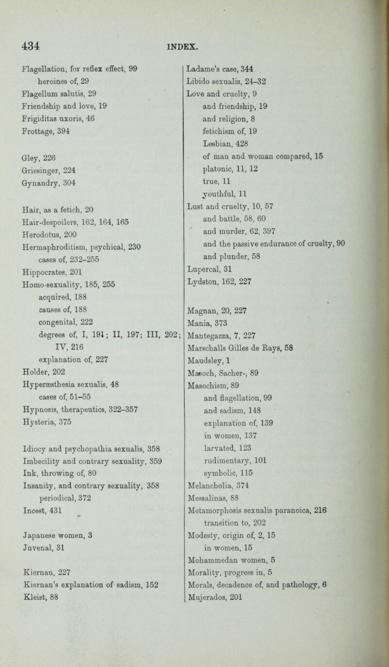 Flagellation, for reflex effect, 99 heroines of, 29 Flagellum salutis, 29 Friendship and love, 19 Frigiditas uxoris, 46 Frottage, 394 Gley, 226 Griesinger, 224 Gynandry, 304 Hair, as a fetich, 20 Hair-despoilers, 162, 164, 165 Herodotus, 200 Hermaphroditism, psychical, 230 cases of, 232-255 Hippocrates, 201 Homo-sexuality, 185, 255 acquired, 188 causes of, 188 congenital, 222 degrees of, I, 191; II, 197; III, 202; IV, 216 explanation of, 227 Holder, 202 Hyperaesthesia sexualis, 48 cases of, 51-55 Hypnosis, therapeutics, 322-357 Hysteria, 375 Idiocy and psychopathia sexualis, 358 Imbecility and contrary sexuality, 359 Ink, throwing of, 80 Insanity, and contrary sexuality, 358 periodical, 372 Incest, 431 Japanese women, 3 Juvenal, 31 Kiernan, 227 Kiernan’s explanation of sadism, 152 Kleist, 88 Ladame’s case, 344 Libido sexualis, 24-32 Love and cruelty, 9 and friendship, 19 and religion, 8 fetichism of, 19 Lesbian, 428 of man and woman compared, 15 platonic, 11, 12 true, 11 youthful, 11 Lust and cruelty, 10, 57 and battle, 58, 60 and murder, 62, 397 and the passive endurance of cruelty, 90 and plunder, 58 Lupercal, 31 Lydston, 162, 227 Magnan, 20, 227 Mania, 373 Mantegazza, 7, 227 Marschalls Gilles de Rays, 58 Maudsley, 1 Maisoch, Sacher-, 89 Masochism, 89 and flagellation, 99 and sadism, 148 explanation of, 139 in women, 137 larvated, 123 rudimentary, 101 symbolic, 115 Melancholia, 374 Messalinas, 88 Metamorphosis sexualis paranoica, 216 transition to, 202 Modesty, origin of, 2, 15 in women, 15 Mohammedan women, 5 Morality, progress in, 5 Morals, decadence of, and pathology, 6 Mujerados, 201
