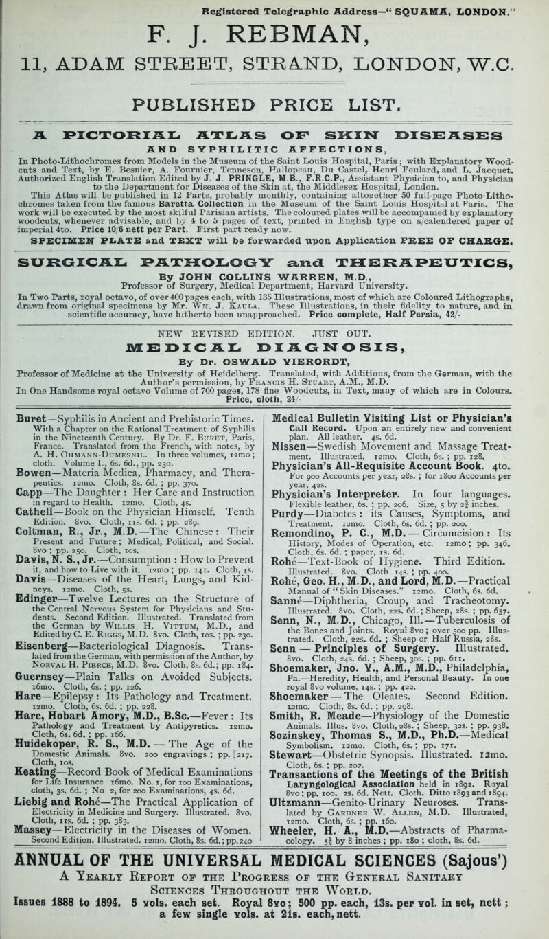 Registered Telegraphic Address—“ SQUAMA, LONDON.’ F. J. REBMAN, 11, ADAM STREET, STRAND, LONDON, W.C. PUBLISHED PRICE LIST. A PICTORIAL ATLAS OF SKIN DISEASES AND SYPHILITIC AFFECTIONS, In Photo-Lithochromes from Models in the Museum of the Saint Louis Hospital, Paris ; with Explanatory Wood- cuts and Text, by E. Besnier, A. Fournier, Tenneson, Hallopeau, Du Castel, Henri Feulard, and L. Jacquet. Authorized English Translation Edited by J. J. PRINGLE, M B., F.R.C.P., Assistant Physician to, and Physician to the Department for Diseases of the Skin at, the Middlesex Hospital, London. This Atlas will be published in 12 Parts, probably monthly, containing altogether 50 full-page Photo-Litho- chromes taken from the famous Barctta Collection in the Museum of the Saint Louis Hospital at Paris. The work will be executed by the most skilful Parisian artists. The coloured plates will be accompanied by explanatory woodcuts, whenever advisable, and by 4 to 5 pages of text, printed in English type on s/calendered paper of imperial 4to. Price 10/6 nett per Part. First part ready now. SPECIMEN PLATE and TEXT will be forwarded upon Application FREE OF CHARGE. SURGICAL PATHOLOGY sana THERAPEUTICS, By JOHN COLLINS WARREN, M.D., Professor of Surgery, Medical Department, Harvard University. In Two Parts, royal octavo, of over 400 pages each, with 135 Illustrations, most of which are Coloured Lithographs, drawn from original specimens by Mr. Wm. J, Kaula. These Illustrations, in their fidelity to nature, and in scientific accuracy, have hitherto been unapproached. Price complete, Half Persia, 42/- NEW REVISED EDITION. JUST OUT. MEDICAL DIAGNOSIS, By Dr. OSWALD YIERORDT, Professor of Medicine at the University of Heidelberg. Translated, with Additions, from the German, with the Author’s permission, by Francis H. Stuart, A.M., M.D. In One Handsome royal octavo Volume of 700 pages, 178 fine Woodcuts, in Text, many of which are in Colours. Price, cloth, 24/- Buret—Syphilis in Ancient and Prehistoric Times. With a Chapter on the Rational Treatment of Syphilis in the Nineteenth Century. By Dr. F. Buret, Paris, France. Translated from the French, with notes, by A. H. Ohmann-Dumesnil. In three volumes, ismo ; cloth. Volume I., 6s. 6d., pp. 230. Bowen—Materia Medica, Pharmacy, and Thera- peutics. i2mo. Cloth, 8s. 6d. ; pp. 370. Capp—The Daughter : Her Care and Instruction in regard to Health. i2mo. Cloth, 4s. Cathell—Book on the Physician Himself. Tenth Edition. 8vo. Cloth, ns. 6d. ; pp. 289. Coltman, R., Jr., M.D.—The Chinese: Their Present and Future ; Medical, Political, and Social. 8vo ; pp. 250. Cloth, 10s. Davis, N. S., Jr.—Consumption : How to Prevent it, and how to Live with it. i2mo ; pp. 141. Cloth, 4s. Davis—Diseases of the Heart, Lungs, and Kid- neys. i2mo. Cloth, 5s. Edinger—Twelve Lectures on the Structure of the Central Nervous System for Physicians and Stu- dents. Second Edition. Illustrated. Translated from the German by Willis H. Vittum, M.D., and Edited by C. E. Riggs, M.D. 8vo. Cloth, 10s. ; pp. 230. Eisenberg—Bacteriological Diagnosis. Trans- lated from the German, with permission of the Author, by Norval H. Pierce, M.D. 8vo. Cloth, 8s. 6d.; pp. 184. Guernsey—Plain Talks on Avoided Subjects. i6mo. Cloth, 6s. ; pp. 126. Hare—Epilepsy : Its Pathology and Treatment. i2mo. Cloth, 6s. 6d. ; pp. 228. Hare, Hobart Amory, M.D., B.Sc.—Fever : Its Pathology and Treatment by Antipyretics. i2mo. Cloth, 6s. 6d. ; pp. 166. Huidekoper, R. S., M.D. — The Age of the Domestic Animals. 8vo. 200 engravings ; pp. [217. Cloth, 10s. Keating—Record Book of Medical Examinations for Life Insurance i6mo. No. 1, for 100 Examinations, cloth, 3s. 6cL ; No 2, for 200 Examinations, 4s. 6d. Liebig and Rohe—The Practical Application of Electricity in Medicine and Surgery. Illustrated. 8vo. Cloth, ns. 6d. ; pp. 383. Massey—Electricity in the Diseases of Women. Second Edition. Illustrated. i2mo. Cloth, 8s. 6d.; pp.240 Medical Bulletin Visiting List or Physician’s Call Record. Upon an entirely new and convenient plan. All leather. 4s. 6d. Nissen—Swedish Movement and Massage Treat- ment. Illustrated. i2mo. Cloth, 6s. ; pp. 128. Physician’s All-Requisite Account Book. 4to. For 900 Accounts per year, 28s. ; for 1800 Accounts per year, 42s. Physician’s Interpreter. In four languages. Flexible leather, 6s. ; pp. 206. Size, 5 by 2f inches. Purdy—Diabetes : its Causes, Symptoms, and Treatment. i2mo. Cloth, 6s. 6d. ; pp. 200. Remondino, P. C., M.D. — Circumcision: Its History, Modes of Operation, etc. i2mo; pp. 346. Cloth, 6s. 6d. ; paper, is. 6d. Rohe—Text-Book of Hygiene. Third Edition. Illustrated. 8vo. Cloth 14s. ; pp. 400. Rohe, Geo. H., M.D., and Lord, M.D.—Practical Manual of “Skin Diseases.” i2mo. Cloth, 6s. 6d. Sanne—Diphtheria, Croup, and Tracheotomy. Illustrated. 8vo. Cloth, 22s. 6d.; Sheep, 28s. ; pp. 657. Senn, N., M. D., Chicago, 111.—Tuberculosis of the Bones and Joints. Royal 8vo; over 500 pp. Illus- trated. Cloth, 22s. 6d. ; Sheep or Half Russia, 28s. Senn — Principles of Surgery. Illustrated. 8vo. Cloth, 24s. 6d. ; Sheep, 30s. ; pp. 611. Shoemaker, Jno. Y., A.M., M.D., Philadelphia, Pa.—Heredity, Health, and Personal Beauty. In one royal 8vo volume, 14s.; pp. 422. Shoemaker — The Oleates. Second Edition. i2mc. Cloth, 8s. 6d. ; pp. 298. Smith, R. Meade—Physiology of the Domestic Animals. Illus. 8vo. Cloth, 28s. ; Sheep, 32s. ; pp. 938. Sozinskey, Thomas S., M.D., Ph.D.—Medical Symbolism. i2mo. Cloth, 6s.; pp. 171. Stewart—Obstetric Synopsis. Illustrated. i2mo. Cloth, 6s.; pp. 20?. Transactions of the Meetings of the British Laryngological Association held in 1892. R^yal 8vo ; pp. 100. 2s. 6d. Nett. Cloth. Ditto 1893 and 1894. Ultzmann—Genito-Urinary Neuroses. Trans- lated by Gardner W. Allen, M.D. Illustrated, T2mo. Cloth, 6s. ; pp. 160. Wheeler, H. A., M.D.—Abstracts of Pharma- cology. 5% by 8 inches ; pp. 180 ; cloth, 8s. 6d. ANNUAL OF THE UNIVERSAL MEDICAL SCIENCES (Sajous’) A Yearly Report of the Progress of the General Sanitary Sciences Throughout the World. Issues 1888 to 1895. 5 vols. each set. Royal 8yo ; 500 pp. each, 13s. per vol. in set, nett; a few single vols. at 21s. each, nett.