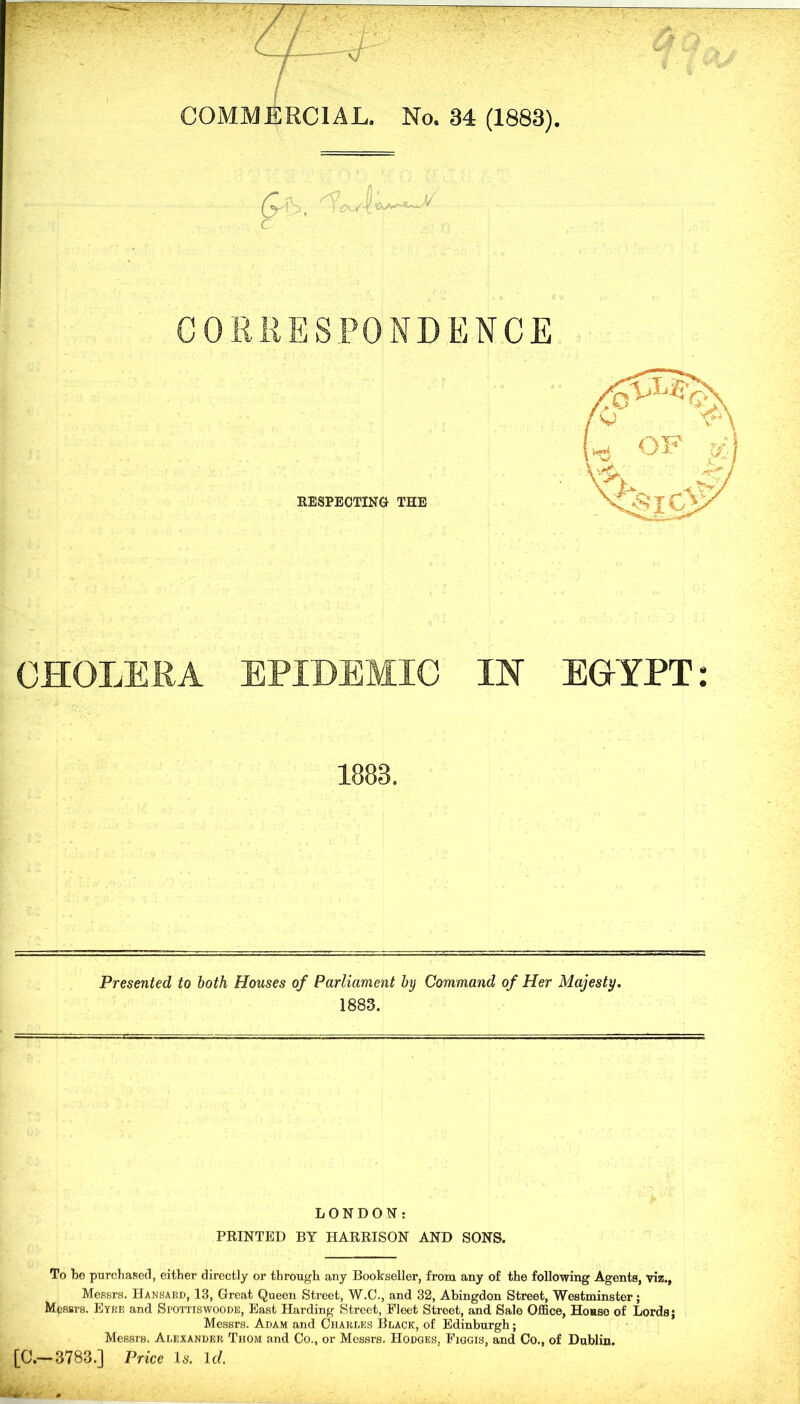 C0MMJ£RC1AL. No. 34 (1883). (y \' , ^ C- : C CHOLERA EPIDEMIC IN EOYPT: 1883. Presented to both Houses of Parliament by Command of Her Majesty. 1883. LONDON: PRINTED BY HARRISON AND SONS. To be purchased, either directly or through any Bookseller, from any of the following Agents, viz., Messrs, Hansard, 13, Great Queen Street, W.C., and 32, Abingdon Street, Westminster; Messrs. Eyre and Spottiswoode, East Harding Street, Fleet Street, and Sale Office, Honse of Lords; Messrs. Adam and Charles Black, of Edinburgh; Messrs. Alexander Thom and Co., or Messrs. Hodges, Figgis, and Co., of Dablin. [C.—3783.] Price Is. Id.