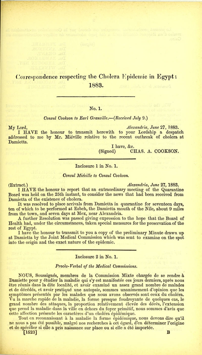 ('oirespondence respecting the Cholera llpideniic in Egypt: 1883. No, 1. Consul Cookson to Earl Granville,—(Received July 9.) My Lord, Alexandria, June 27, 1883. I HAVE the honour to transmit herewith to your Lordship a despatch addressed to me by Mr. Midville relative to the recent outbreak of cholera at Hamietta. I have, &c. (Signed) CHAS. A. COOKSON. Inclosure 1 in No. 1, Consul Mieville to Consul Cookson. (Extract.) Alexandria, June 27, 1883. I HAVE the honour to report that an extraordinary meeting of the Quarantine Board was held on the 25th instant, to consider the news that had been received from Damietta of the existence of cholera. It was resolved to place arrivals from Hamietta in quarantine for seventeen days, ten of which to be performed at Ezbeh, the Damietta mouth of the Nile, about 9 miles from the town, and seven days at Mex, near Alexandria. A further Resolution was passed giving expression to the hope that the Board of Health had, under the circumstances, taken special measures for the preservation of the rest of Egypt. I have the honour to transmit to you a copy of the preliminary Minute drawn up at Damietta by the Joint Medical Commission which was sent to examine on the spot into the origin and the exact nature of the epidemic, Inclosure 2 in No. 1, Proch Verbal of the Medical Commissions. NOUS, Soussign^s, membres de la Commission Mixte chargee de se rendre ^ Damiette pour y 4tudier la maladie qui s’y est manifestee ces jours derniers, apr^s nous etre r5unis dans la dite locality, et avoir examind un assez grand nombre de malades et de dec6dds, et avoir pratiqud une autopsie, sommes unanimement d’opinion que les symptomes prdsentds par les malades que nous avons observes sont ceux du choldra, Vu la marche rapide de la maladie, la forme presque foudroyante de quelques cas, le grand nombre des attaques, la proportion relativement elevee des dec^s, Fextension que prend la maladie; dans la ville en dehors du foyer primitif, nous sommes d’avis que cette affection pr5sente les caract5res d’un cholera epidemique. Tout en reconnaissant a la maladie la forme epidemique, nous devons dire qu’il ne nous a pas 6t6 possible, malgrd nos recherches a cet 6gard, d’en determiner Forigine et de specifier si eUe a pris naissance sur place ou si elle a ete importee. [1523] B