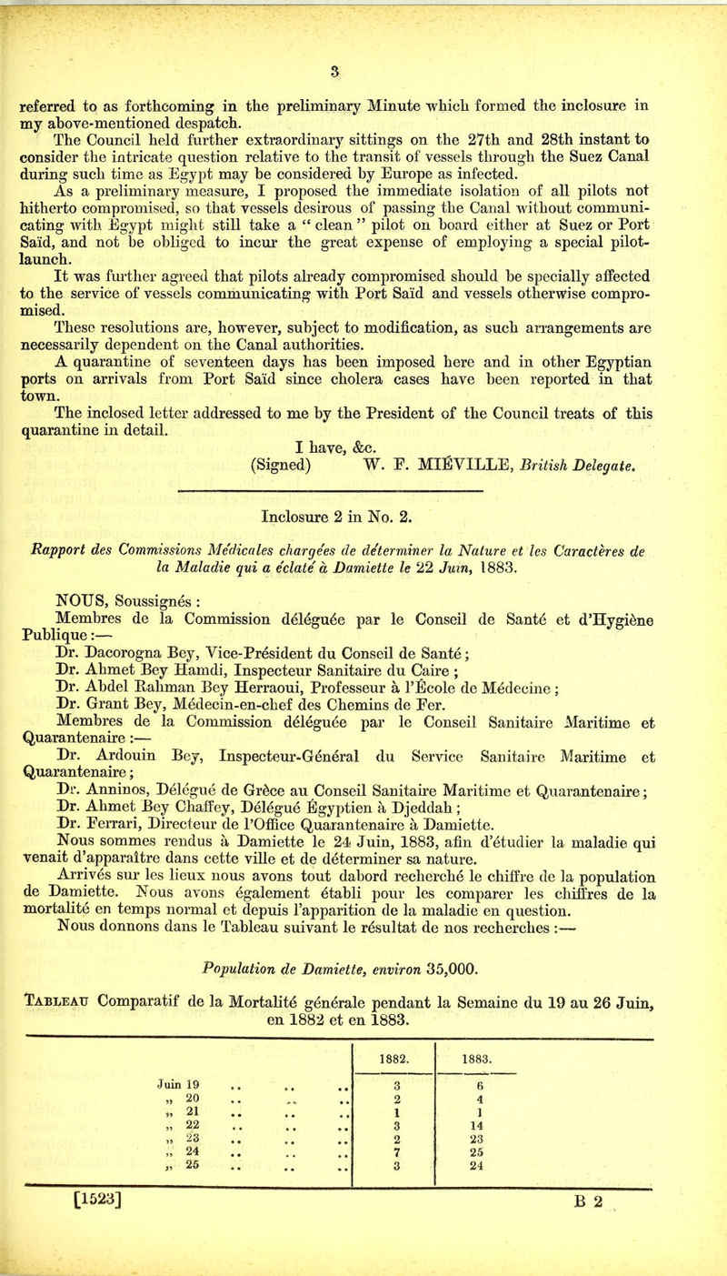 s referred to as forthcoming in the preliminary Minute which formed the inclosure in my ahove-mentioned despatch. The Council held further extraordinary sittings on the 27th and 28th instant to consider the intricate question relative to the transit of vessels through the Suez Canal during such time as Egypt may be considered by Europe as infected. As a preliminary measure, I proposed the immediate isolation of all pilots not hitherto compromised, so that vessels desirous of passing the Canal without communi- cating with Egypt might still take a “ clean” pilot on hoard either at Suez or Port Said, and not be obliged to incur the great expense of employing a special pilot- launch. It was fui’ther agreed that pilots already compromised should be specially affected to the service of vessels communicating with Port Said and vessels otherwise compro- mised. These resolutions are, however, subject to modification, as such arrangements are necessarily dependent on the Canal authorities. A quarantine of seventeen days has been imposed here and in other Egyptian ports on arrivals from Port Said since cholera cases have been reported in that town. The inclosed letter addressed to me by the President of the Council treats of this quarantine in detail. I have, &c. (Signed) W. E. MIEVILLE, British Delegate. Inclosure 2 in No. 2. Rapport des Commissions Medicates charge'es de de'terminer la Nature et les Caracteres de la Maladie qui a delate d Damiette le 22 Juin, 1883. NOUS, Soussignes : Membres de la Commission delegu^e par le Conseil de Sant4 et d’Hygi^ne Publique:— Dr. Dacorogna Bey, Vice-President du Conseil de Sante; Dr. Ahmet Bey Hamdi, Inspecteur Sanitaire du Caire ; Dr. Abdel Bahman Bey Herraoui, Professeur a I’filcole de Medecine ; Dr. Grant Bey, Medecin-en-chef des Chemins de Eer. Membres de la Commission deleguee par le Conseil Sanitaire Maritime et Quarantenaire:— Dr. Ardouin Bey, Inspecteur-General du Service Sanitaire Maritime et Quarantenaire; Dr. Anninos, Delegue de Gr^ce au Conseil Sanitaire Maritime et Quarantenaire; Dr. Ahmet Bey ChafPey, Delegue Egyptien a Djeddah; Dr. Eerrari, Directeur de I’Office Quarantenaire a Damiette. Nous sommes rendus a Damiette le 24 Juin, 1883, afin d’etudier la maladie qui venait d’apparaitre dans cette ville et de determiner sa nature. Arrives sur les lieux nous avons tout dabord recherche le chiffre de la population de Damiette. Nous avons egalement dtabli pour les comparer les chilfres de la mortalite en temps normal et depuis Tapparition de la maladie en question. Nous donnons dans le Tableau suivant le r^sultat de nos recherches :— Population de Damiette, environ 35,000. Tableau Comparatif de la MortaKt4 gdnerale pendant la Semaine du 19 au 26 Juin, en 1882 et en 1883. 1882. 1883. Juin 19 3 6 „ 20 2 4 » 21 « • 1 1 „ 22 3 14 » 23 « • 2 23 ,, 24 7 25 „ 25 • • •• 3 24 B 2 [1523]