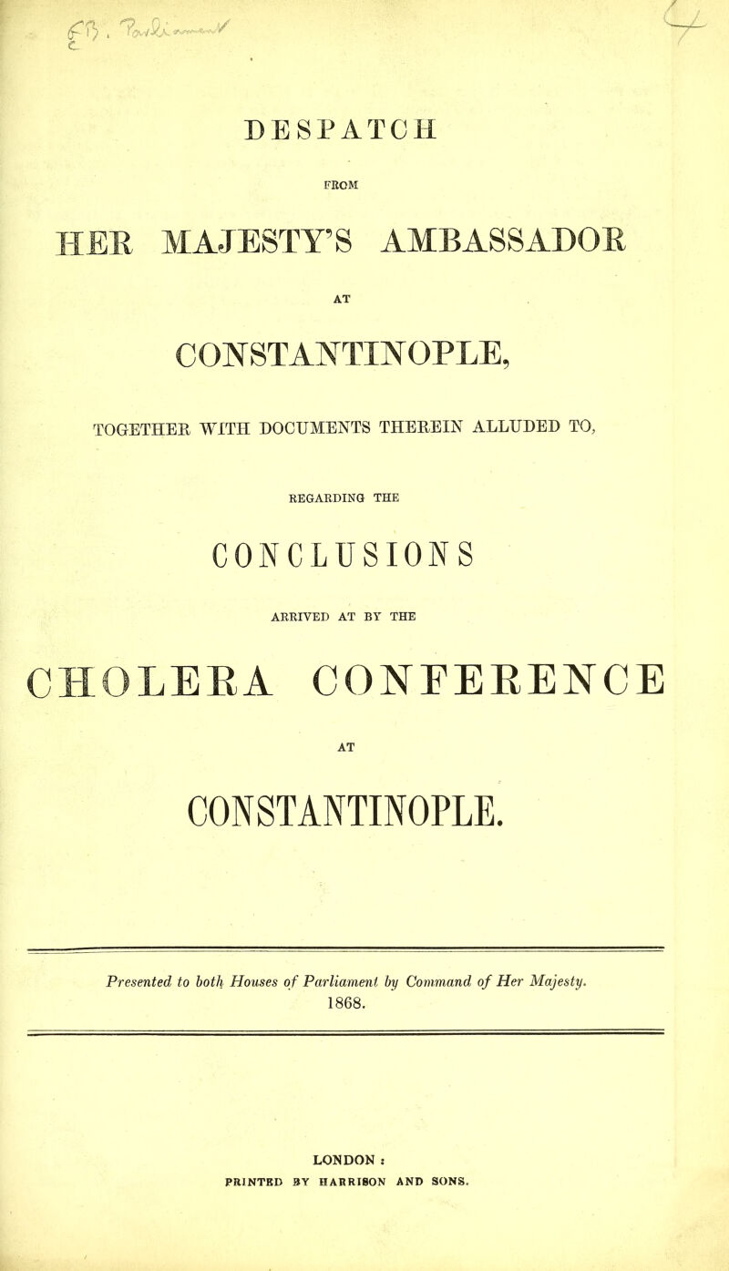 DESPATCH FROM HER MAJESTY’S AMBASSADOR CONSTANTINOPLE, TOGETHER WITH DOCUMENTS THEREIN ALLUDED TO, REGARDING THE CONCLUSIONS ARRIVED AT BY THE CHOLERA CONFERENCE CONSTANTINOPLE. Presented to both Houses of Parliament by Command of Her Majesty. 1868. LONDON : PRINTED BY HARRISON AND SONS.