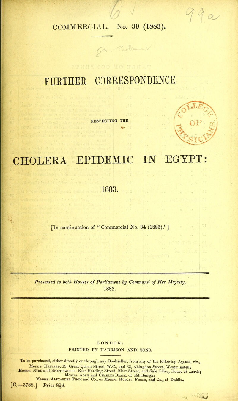 COMMERCIAL. No. 39 (1683) '&> ■ FURTHER CORRESPONDENCE RESPECTING THE CHOLEEA EPIDEMIC IN EGYPT: 1883. [In continuation of “ Commercial No. 34 (1883).”] Presented to both Houses of Parliament by Command of Her Majesty. 1883. LONDON: PRINTED BY HARRISON AND SONS. To be purchased, either directly or through any Bookseller, from any of the following Agents, viz., Messrs. Hansard, 13, Great Queen Street, W.C., and 32, Abingdon Street, Westminster; Messrs. Etre and Spottiswoode, East Harding Street, Fleet Street, and Sale Office, House of Lords; Messrs. Adam and Charles Black, of Edinburgh; Messrs. Alexander Thom and Co,, or Messrs, Hodges, Figgis, and Co.„ of Dublin. [C.—3788.] Price 8\d.