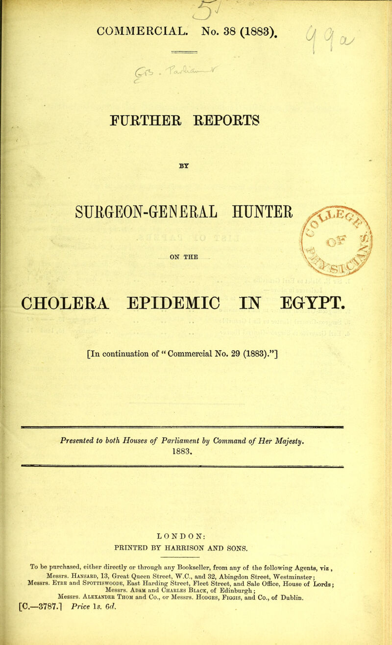 -51 COMMERCIAL. No. 38 (1883). \y yf 1/ -r l J FURTHER REPORTS BY SURGEON-GENERAL HUNTER ON THE CHOLERA EPIDEMIC IN EGYPT. [In continuation of “Commercial No. 29 (1883).”] Presented to both Houses of Parliament by Command of Her Majesty. 1883. LONDON: PRINTED BY HARRISON AND SONS. To be purchased, either directly or through any Bookseller, from any of the following Agents, viz , Messrs. Hansard, 13, Great Queen Street, W.C., and 32, Abingdon Street, Westminster; Messrs. Eyre and Spottiswoode, East Harding Street, Fleet Street, and Sale Office, House of Lords; Messrs. Adam and Charles Black, of Edinburgh; Messrs. Alexander Thom and Co., or Messrs. Hodges, Figgis, and Co., of Dublin. [C.—3787.] Price Is. Gd.