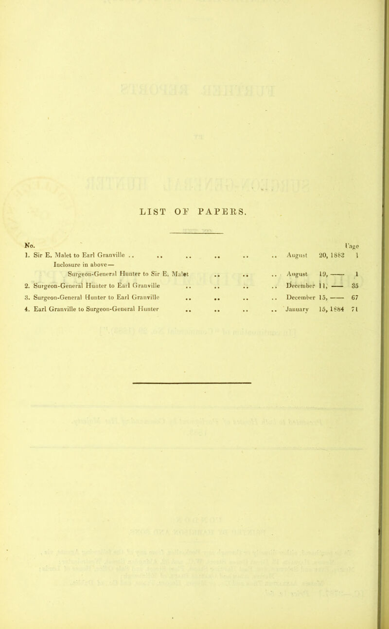 LIST O! PAPERS. No. 1. Sir E. Malet to Earl Granville .. .. Inclosure in above — Surgeon-General Hunter to Sir E. Mulet 2. Surgeon-General Hunter to Earl Granville 3. Surgeon-General Hunter to Earl Granville 4. Earl Granville to Surgeon-General Hunter I'age • • • • .« August 20, 1882 1 • • • • .. August iy, 1 .. .. .. December 11, 35 • • .. December 15, 67 • • • • .. January 15,1884 71