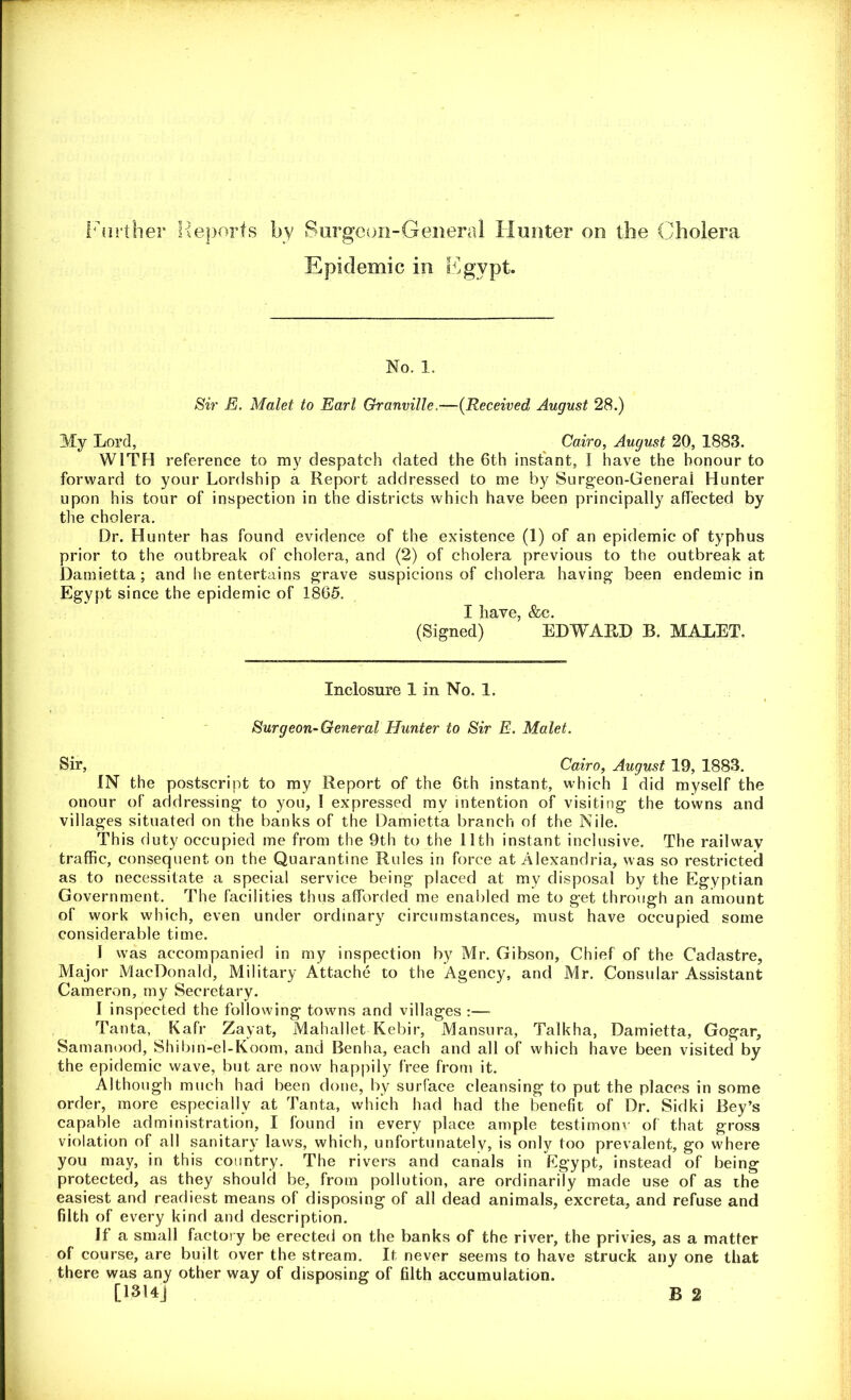 Further Reports by Surgeon-General Hunter on the Cholera Epidemic in Egypt. No. 1. Sir E. Malet to Earl Granville,—(Received August 28.) My Lord, Cairo, August 20, 1883. WITH reference to my despatch dated the 6th instant, I have the honour to forward to your Lordship a Report addressed to me by Surgeon-General Hunter upon his tour of inspection in the districts which have been principally affected by the cholera. Dr. Hunter has found evidence of the existence (1) of an epidemic of typhus prior to the outbreak of cholera, and (2) of cholera previous to the outbreak at Damietta; and he entertains grave suspicions of cholera having been endemic in Egypt since the epidemic of 1865. I liave, &c. (Signed) EDWARD B. MALET, Inclosure 1 in No. 1. Surgeon-General Hunter to Sir E. Malet. Sir, Cairo, August 19, 1883. IN the postscript to my Report of the 6th instant, which I did myself the onour of addressing to you, I expressed mv intention of visiting the towns and villages situated on the banks of the Damietta branch of the Nile. This duty occupied me from the 9th to the 11th instant inclusive. The railway traffic, consequent on the Quarantine Rules in force at Alexandria, was so restricted as to necessitate a special service being placed at my disposal by the Egyptian Government. The facilities thus afforded me enabled me to get through an amount of work which, even under ordinary circumstances, must have occupied some considerable time. I was accompanied in my inspection by Mr. Gibson, Chief of the Cadastre, Major MacDonald, Military Attache to the Agency, and Mr. Consular Assistant Cameron, my Secretary. I inspected the following towns and villages :— Tanta, Kafr Zayat, Mahallet Kebir, Mansura, Talkha, Damietta, Gogar, Samanood, Shibin-el-Koom, and Benha, each and all of which have been visited by the epidemic wave, but are now happily free from it. Although much had been done, by surface cleansing to put the places in some order, more especially at Tanta, which had had the benefit of Dr. Sidki Bey’s capable administration, I found in every place ample testimony of that gross violation of all sanitary laws, which, unfortunately, is only too prevalent, go where you may, in this country. The rivers and canals in Egypt, instead of being protected, as they should be, from pollution, are ordinarily made use of as the easiest and readiest means of disposing of all dead animals, excreta, and refuse and filth of every kind and description. If a small factory be erected on the banks of the river, the privies, as a matter of course, are built over the stream. It never seems to have struck any one that there was any other way of disposing of filth accumulation. [13HJ B 2