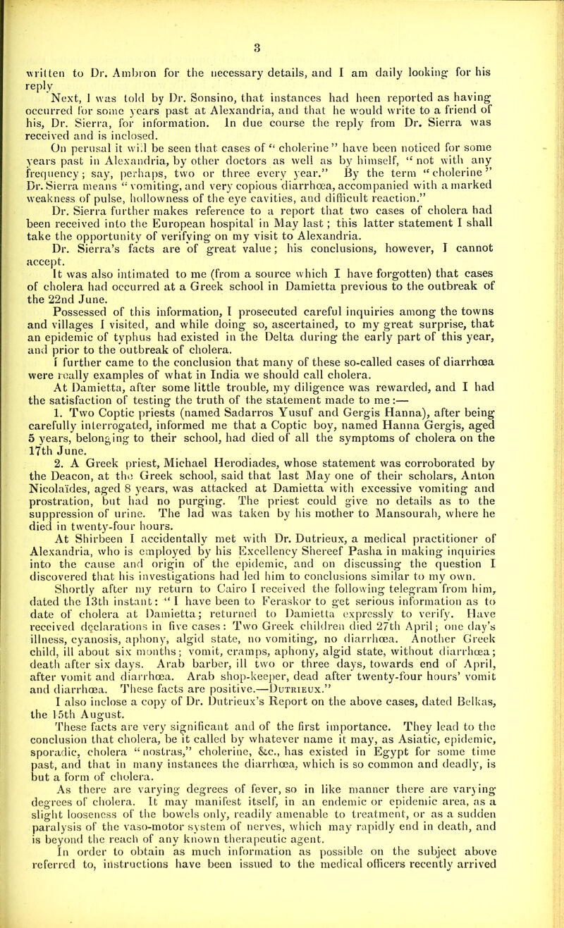 written to Dr. Ambron for the necessary details, and I am daily looking; for his reply Next, 1 was told by Dr. Sonsino, that instances had been reported as having occurred for some years past at Alexandria, and that he would write to a friend of his, Dr. Sierra, for information. In due course the reply from Dr. Sierra was received and is inclosed. On perusal it will be seen that cases of “ cholerine” have been noticed for some years past in Alexandria, by other doctors as well as by himself, “ not with any frequency; say, perhaps, two or three every year.” By the term “ cholerine ” Dr. Sierra means “ vomiting, and very copious diarrhoea, accompanied with a marked weakness of pulse, hollowness of the eye cavities, and difficult reaction.” Dr. Sierra further makes reference to a report that two cases of cholera had been received into the European hospital in May last; this latter statement I shall take the opportunity of verifying on my visit to Alexandria. Dr. Sierra’s facts are of great value; his conclusions, however, I cannot accept. It was also intimated to me (from a source which I have forgotten) that cases of cholera had occurred at a Greek school in Damietta previous to the outbreak of the 22nd June. Possessed of this information, I prosecuted careful inquiries among the towns and villages I visited, and while doing so, ascertained, to my great surprise, that an epidemic of typhus had existed in the Delta during the early part of this year, and prior to the outbreak of cholera. \ further came to the conclusion that many of these so-called cases of diarrhoea were really examples of what in India we should call cholera. At Damietta, after some little trouble, my diligence was rewarded, and I had the satisfaction of testing the truth of the statement made to me:— 1. Two Coptic priests (named Sadarros Yusuf and Gergis Hanna), after being carefully interrogated, informed me that a Coptic boy, named Hanna Gergis, aged 5 years, belonging to their school, had died of all the symptoms of cholera on the 17th June. 2. A Greek priest, Michael Herodiades, whose statement was corroborated by the Deacon, at the Greek school, said that last May one of their scholars, Anton Nicolaides, aged 8 years, was attacked at Damietta with excessive vomiting and prostration, but had no purging. The priest could give no details as to the suppression of urine. The lad was taken by his mother to Mansourah, where he died in twenty-four hours. At Shirbeen I accidentally met with Dr. Dutrieux, a medical practitioner of Alexandria, who is employed by his Excellency Shereef Pasha in making inquiries into the cause and origin of the epidemic, and on discussing the question I discovered that his investigations had led him to conclusions similar to my own. Shortly after my return to Cairo I received the following telegram from him, dated the 13th instant: “ I have been to Feraskor to get serious information as to date of cholera at Damietta; returned to Damietta expressly to verify. Have received declarations in five cases: Two Greek children died 27th April; one day’s illness, cyanosis, aphony, algid state, no vomiting, no diarrhoea. Another Greek child, ill about six months; vomit, cramps, aphony, algid state, without diarrhoea; death after six days. Arab barber, ill two or three days, towards end of April, after vomit and diarrhoea. Arab shop-keeper, dead after twenty-four hours’ vomit and diarrhoea. These facts are positive.—Dutrieux.” I also inclose a copy of Dr. Dutrieux’s Report on the above cases, dated Belkas, the 15th August. These facts are very significant and of the first importance. They lead to the conclusion that cholera, be it called by whatever name it may, as Asiatic, epidemic, sporadic, cholera “nostras,” cholerine, &c., has existed in Egypt for some time past, and that in many instances the diarrhoea, which is so common and deadly, is but a form of cholera. As there are varying degrees of fever, so in like manner there are varying degrees of cholera. It may manifest itself, in an endemic or epidemic area, as a slight looseness of the bowels only, readily amenable to treatment, or as a sudden paralysis of the vaso-motor system of nerves, which may rapidly end in death, and is beyond the reach of any known therapeutic agent. In order to obtain as much information as possible on the subject above referred to, instructions have been issued to the medical officers recently arrived