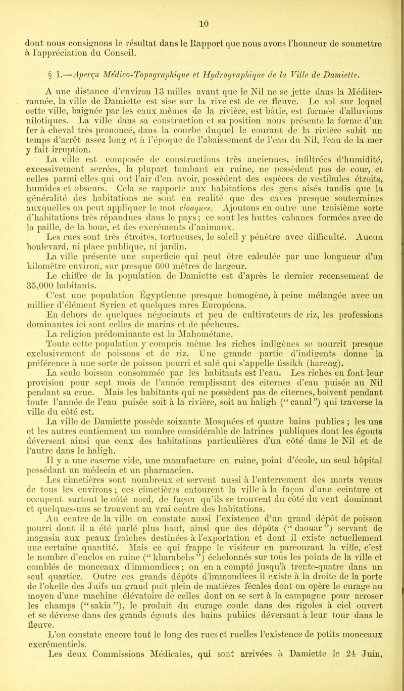 dont nous consignons le resultat dans le Rapport que nous avons l’lionneur de soumettre a l’appreciation du Conseil. § I.—Apercu Medico-Topographique et Hydrographique dc la Ville de Damiette. A une distance d’ environ 13 mil les avant que le Nil ne se jette dans la Mediter- rannee, la ville de Damiette est sise sur la rive est de ce fleuve. Le sol sur lequel cette ville, baignee par les eaux memes de la riviere, est batie, est formee d’alluvions nilotiques. La ville dans sa construction et sa position nous presente la forme d’un fer a cbeval tres prononce, dans la courbe duquel lc courant de la riviere subit un temps d’arret assez long ct a l’epoquo de l’abaissement de l’eau du Nil, 1’eau de la mer y fait irruption. La ville est composee de constructions tr&s anciennes, infiltrees d’humidite, excessivement serrees, la plupart tombant en mine, ne possedent pas de cour, et celles parmi elles qui ont Fair d’en avoir, possedent des especes de vestibules etroits, humides et obscurs. Cela se rapportc aux habitations des gens aises tandis que la generalite des habitations ne sont cn realite quo des caves presque souterraines auxquelles on pent appliquer le mot cloaques. Ajoutons en outre une troisieme sorte d’habitations tres repandues dans le pays; ce sont les lmttes cabancs formees avec dc la paille, de la boue, et des excrements d’animaux. Les rues sont tres etroites, tortueuses, le soleil y penetre avec difficulty. Aucun boulevard, ni place publique, ni jardin. La ville presente une suj)erficie qui peut etre calculee par une longueur d’un kilometre environ, sur presque GOO metres tie largeur. Le cliiflre de la population de Damiette est d’apr&s le dernier recensement de 35,000 habitants. C’est une population Egyptienne presque homogene, a peine melangee avec un millier d’element Syrien et quelqucs rares Europeens. En dehors de quelques negociants et peu de cultivateurs dc riz, les professions dominantes ici sont celles de marins et dc pecheurs. La religion predominante est la Maliometane. Toute cette population y compris meme les riches indigenes se nourrit presque exclusivement de poissons et de riz. Une grande partie d’indigents donne la preference a une sorte de poisson pourri et sale qui s’appelle fissikli (hareng). La seule boisson consommee par les habitants est l’eau. Les riches en font leur provision pour seq>t mois de Pannee remplissant des citernes d’eau puisee au Nil pendant sa crue. Mais les habitants qui ne possedent pas de citernes, boivent pendant toute l’annee de l’eau puisee soit a la riviere, soit au haligli (“ canal ”) qui traverse la ville du cote est. La ville de Damiette possede soixante Mosquees et quatre bains publics ; les uns et les autres contiennent un nombre considerable de latrines publiques dont les egouts deversent ainsi que ceux des habitations particuli&res d’un cote dans le Nil et de l’autre dans le haligli. II y a une caserne vide, une manufacture en ruine, point d’ecole, un seul hopital possedant un medecin et un pharmacien. Les cimetidres sont nombreux et servent aussi a l’enterrement des morts venus de tous les environs ; ces cimetierss entourent la ville a la facon d’une ceinture et occupent surtout le cote nord, de facon qu’ils se trouvent du cote du vent dominant et quelques-uns se trouvent au vrai centre des habitations. Au centre de la ville on constate aussi Pexistence d’un grand depot de poisson pourri dont il a ete parle plus haut, ainsi que des depots (“daouar”) servant de magasin aux peaux fraiches destinees a l’exportation et dont il existe actuellement une certaine quantite. Mais ce qui frappe le visiteur en parcourant la ville, c’est le nombre d’enclos en ruine (<c kharabehs ”) echelonnes sur tous les points de la ville et combles de monceaux d immondices; on en a compte jusqu’a trente-quatre dans un seul quartier. Outre ces grands depots d’immondices il existe a la droite de la porte de l’okelle des Juifs un grand puit plein de matieres fecales dont on opere le curage au moyen d’une machine elevatoire de celles dont on se sert a la campagoe pour arroser les champs (“sakia”), le produit du curage coule dans des rigoles a ciel ouvert et se deverse dans des grands egouts des bains publics deversant a leur tour dans le fleuve. L’on constate encore tout le long des rues et ruelles l’existence de petits monceaux excrement.iels. Les deux Commissions Medicates, qui sont arrivees a Damiette le 24 Juin,