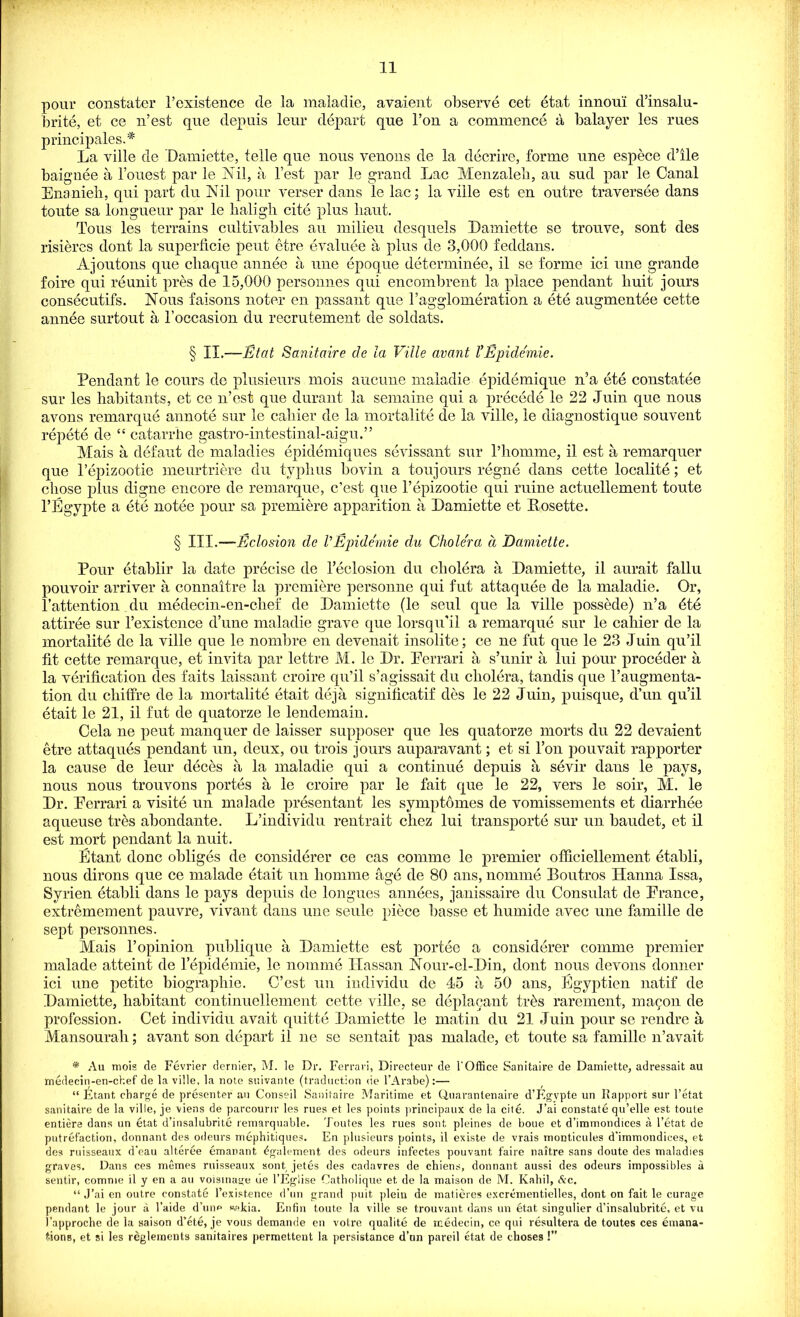 pour constater 1’existence de la maladie, avaient observe cet etat innoui d’insalu- brite, et ce n’est que depuis leur depart que l’ou a commence a balayer les rues principals.* La ville de Damiette, telle que nous venous de la decrire, forme une espece d’lle baignee a l’ouest par le Nil, a Test par le grand Lac Menzaleb, au sud par le Canal Enanieh, qui part du Nil pour verser dans le lac; la ville est en outre traversee dans toute sa longueur par le baligli cite plus liaut. Tous les terrains cultivables au milieu desquels Damiette se trouve, sont des risieres dont la superficie pent etre evaluee a plus de 3,000 feddans. Ajoutons que cliaque annee a une epoque determinee, il se forme ici une grande foire qui reunit pres de 15,000 personnes qui encombrent la place pendant buit jours consecutifs. Nous faisons noter en passant que l’agglomeration a ete augmentee cette annee surtout a 1’occasion du recrutement de soldats. § II.—Etat Sanitaire de la Ville avant I’Epide'mie. Pendant le cours de plusieurs mois aucune maladie epidemique n5a ete constatee sur les habitants, et ce n’est que durant la semaine qui a precede le 22 Juin que nous avons remarque annote sur le caliier de la mortalite de la ville, le diagnostique souvent repete de “ catarrhe gastro-intestinal-aigu.” Mais a defaut de maladies epidemiques sevissant sur l’homme, il est a remarquer que l’epizootie meurtriere du typhus bovin a toujours regne dans cette localite; et chose plus digne encore de remarque, c’est que l’epizootie qui ruine actuellement toute l’Egypte a ete notee pour sa premiere apparition a Damiette et Rosette. § TLI.—JEclosion de V Epide'mie du Cholera d Damiette. Pour etablir la date precise de l’eclosion du cholera a Damiette, il aurait fallu pouvoir arriver a connaitre la premiere personne qui fut attaquee de la maladie. Or, l’attention du medecin-en-clief de Damiette (le seul que la ville possede) n’a dte attiree sur l’existence d’une maladie grave que lorsqu’il a remarque sur le cahier de la mortalite de la ville que le nombre en devenait insolite; ce ne fut que le 23 Juin qu’il fit cette remarque, et invita par lettre M. le Dr. Perrari a s’unir a lui pour proceder a la verification des faits laissant croire qu’il s’agissait du cholera, tandis que l’augmenta- tion du chiffre de la mortalite etait deja signiticatif des le 22 Juin, puisque, d’un qu’il etait le 21, il fut de quatorze le lendemain. Cela ne peut manquer de laisser supposer que les quatorze morts du 22 devaient etre attaques pendant un, deux, ou trois jours auparavant; et si l’on pouvait rapporter la cause de leur dec6s a la maladie qui a continue depuis a sevir dans le pays, nous nous trouvons portes a le croire par le fait que le 22, vers le soir, M. le Dr. Ferrari a visite un malade presentant les symptomes de vomissements et diarrhee aqueuse tres abondante. L’individu rentrait chez lui transports sur un baudet, et il est mort pendant la nuit. Etant done obliges de considerer ce cas comme le premier officiellement etabli, nous dirons que ce malade etait un homme age de 80 ans, nomine Boutros Hanna Issa, Syrien etabli dans le pays depuis de longues annees, janissaire du Consulat de France, extremement pauvre, vivant dans une seule piece basse et humide avec une famille de sept personnes. Mais 1’opinion publique a Damiette est portee a considerer comme premier malade atteint de l’epidemie, le nomrne Hassan Nour-el-Din, dont nous devons donner ici une petite biographie. C’est un individu de 15 a 50 ans, Egyptien natif de Damiette, habitant continuellement cette ville, se deplacant tihs rarement, mayon de profession. Cet individu avait quitte Damiette le matin du 21 Juin pour se rendre a Mansourali; avant son depart il ne se sentait pas malade, et toute sa famille n’avait * Au mois de Fevrier dernier, M. le Dr. Ferrari, Directeur de l'Offiee Sanitaire de Damiette, adressait au medecin-en-chef de la ville, la note suivante (traduction tie l’Arabe):— “ Etant charge de presenter au Conseil Sanitaire Maritime et Quarantenaire d’Egvpte un Rapport sur l’etat sanitaire de la ville, je viens de parcourir les rues et les points principaux de la cite. J’ai constate qu’elle est toute entiere dans un etat d’insalubrite remarquable. Toutes les rues sont pleines de bone et d’immondices a l’etat de putrefaction, donnant des odeurs mephitiques. En plusieurs points, il existe de vrais monticules d’immondices, et des ruisseaux d’eau alteree emanant ^galement des odeurs infectes pouvant faire naitre sans doute des maladies graves. Dans ces memes ruisseaux sont jetes des cadavres de chiens, donnant aussi des odeurs impossibles a sentir, comme il y en a au voisinage ue l’Eglise Oatholique et de la maison de M. Kahil, See. “ J’ai en outre constate l’existence d’un grand puit plein de matieres excrementielles, dont on fait le curage pendant le jour a l’aide d’une w«kia. Enfin toute la ville se trouvant dans un etat singulier d’insalubrite, et vu l’approche de la saison d’ete, je vous demande en votre qualite de medecin, ce qui resultera de toutes ces emana- tions, et si les reglements sanitaires permettent la persistance d’un pareil etat de choses!’’