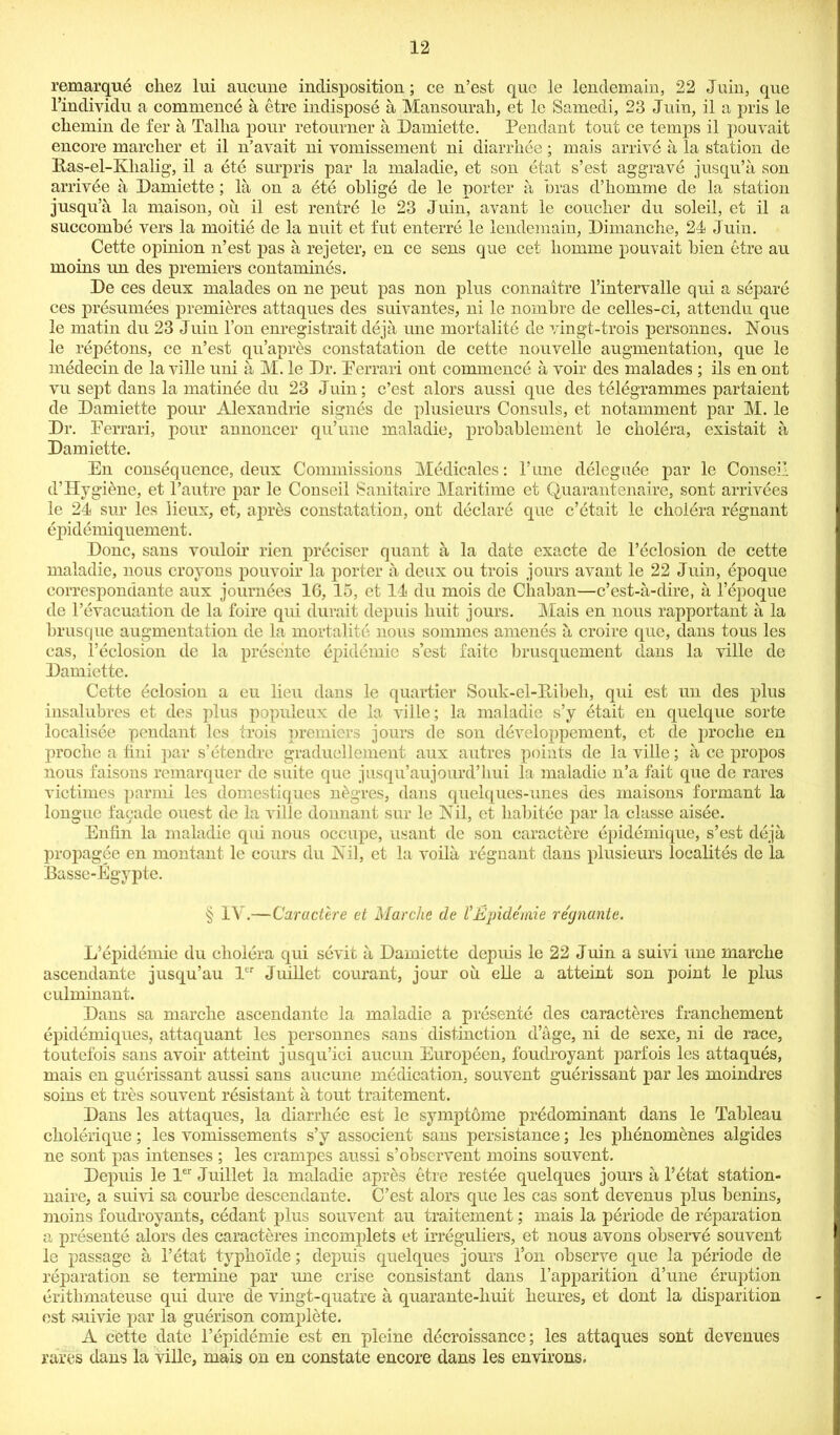 remarque cliez lui aucune indisposition; ce n’est quo le lendemain, 22 Join, que l’individn a commencb a etre indispose a, Mansourak, et le Samedi, 23 Juin, il a pris le cliemin de fer a Talha pour retoumer a Damiette. Pendant tout ce temps il pouvait encore marcher et il n’avait ni yomissement ni diarrhee; mais arrive a la station de Bas-el-Kkalig, il a ete surpris par la maladie, et son etat s’est aggrave jusqu’a son arrivee a Damiette ; la on a bte oblige de le porter a bras d’homme de la station jusqu’a la maison, ou il est rentrb le 23 Juin, avant le coucher du soleil, et il a succombe vers la moitie de la nuit et fut enterrb le lendemain, Dimancbe, 24 Juin. Cette opinion n’est pas a rejeter, en ce sens que cet liomme pouvait bien etre au moins un des premiers contamines. De ces deux malades on ne peut pas non plus connaitre l’intervalle qui a separe ces presumees premieres attaques des suivantes, ni le nombre de celles-ci, attendu que le matin du 23 Juin l’on enregistrait deja une mortality de vingt-trois personnes. Nous le repetons, ce n’est qu’aprds constatation de cette nouvelle augmentation, que le medecin de la ville uni a M. le Dr. Perrari ont commence a voir des malades ; ils en out vu sept dans la matinbe du 23 Juin; c’est alors aussi que des telegrammes partaient de Damiette pour Alexandrie signes de plusieurs Consuls, et notamment par M. le Dr. Ferrari, pour annoncer qu’une maladie, probablement le cholera, existait a Damiette. En consequence, deux Commissions Medicates: l’une deleguee par le Conseil d’Hygibne, et l’autre par le Conseil Sanitaire Maritime et Quarantenaire, sont arrivees le 24 sur les lieux, et, aprbs constatation, ont declare que c’etait le cholera regnant epidemiquement. Done, sans vouloir rien prbeiser quant a la date exacte de l’eclosion de cette maladie, nous croyons pouvoir la porter a deux ou trois jours avant le 22 Juin, epoque correspondante aux journbes 16, 15, et 14 du mois de Ckaban—e’est-a-dire, a l’epoque de l’cvacuation de la foire qui durait depuis liuit jours. Mais en nous rapportant a la brusque augmentation de la mortality nous sommes amends a croire que, dans tous les cas, l’dclosion de la presente epidemic s’est faitc brusquement dans la ville de Damiette. Cette dclosion a eu lieu dans le quartier Souk-el-Pdbek, qui est un des plus insalubres et des plus populeux de la ville; la maladie s’y etait en quelque sorte localisee pendant les trois premiers jours de son developpement, et de proebe en proebe a fini par s’dtendre graduellement aux autres points de la ville; a ce propos nous faisons remarquer de suite que jusqu’aujourd’bui la maladie n’a fait que de rares victimes parmi les domestiques ndgres, dans quelques-unes des maisons formant la longue facade ouest de la ville dormant sur le Nil, et kabitee par la classe aisee. Enfin la maladie qui nous occupe, usant de son caractere epidemique, s’est deja propagbe en montant le cours du Nil, et la voila regnant dans plusieurs localitbs de la Basse-Egypte. § IV.—Caractere et Marche de I'Epidemie reejnante. L’epidemie du cholera qui sbvit a Damiette depuis le 22 J uin a suivi une marcbe ascendante jusqu’au ler Juillet courant, jour ou elle a atteint son point le plus culminant. Dans sa marcbe ascendante la maladie a presente des earacteres franchement epidemiques, attaquant les personnes sans distinction d age, ni de sexe, ni de race, toutefois sans avoir atteint j usqu’ici aucun Europeen, foudroyant parfois les attaques, mais en gubrissant aussi sans aucune medication, souvent guerissant par les moindres soins et tres souvent resistant a tout traitement. Dans les attaques, la diarrhee est le symptome predominant dans le Tableau ckolerique; les vomissements s’y associent sans persistance; les pbenomenes algides ne sont pas intenses ; les crampes aussi s’observent moins souvent. Depuis le ler Juillet la maladie apres etre restbe quelques jours a l’etat station- naire, a suivi sa courbe descendante. C’est alors que les cas sont devenus plus benins, moins foudroyants, cedant plus souvent au traitement; mais la periode de reparation a presente alors des earacteres incomplets et irreguliers, et nous avons observe souvent le passage a I’etat typboide; depuis quelques jours Ton observe que la periode de reparation se termine par une crise consistant dans l’apparition d’une eruption britkmateuse qui dure de vingt-quatre a quarante-kuit beures, et dont la disparition est suivie par la guerison complete. A cette date l’epidemie est en pleine ddcroissance; les attaques sont devenues rares dans la ville, mais on en constate encore dans les environs.