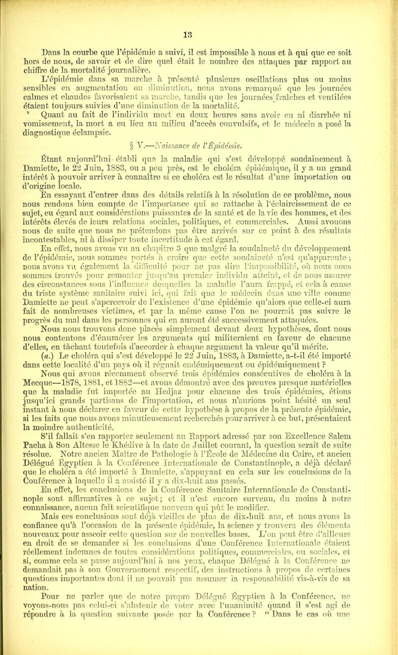 Bans la courbe que 1’epidemie a suivi, il est impossible a nous et a qui que ce soit liors de nous, de savoir et de dire quel etait le nombre des attaques par rapport au chiffrc de la mortalite journaliere. L’epidemie dans sa marche a presente plusienrs oscillations plus ou moins sensibles en augmentation ou diminution, nous avons remarque que les journees calmes et ebaudes favorisaient sa marche, tandis que les journeesjraiclies et ventilees etaient toujours suivies d’une diminution de la mortalite. * Quant au fait de l’individu mort en deux lieures sans avoir eu ni diarrhee ni vomissement, la mort a eu lieu au milieu d’acces convulsifs, et le medecin a pose la diagnostique eclampsie. § Y.—Naissance de V Epidemie. Etant aujourd’hui etabli que la maladie qui s’est developpe soudainement a Bamiette, le 22 Juin, 1883, ou a pen pres, est le cholera epidemique, il y a un grand interet a pouvoir arriver a connaitre si ce cholera est le resultat d’une importation ou d’origine locale. En essayant d’entrer dans des details relatifs a la resolution de ce probleme, nous nous rendons bien compte de Fimportance qui se rattache a 1’eclaircissement de ce sujet, eu egard aux considerations puissantes de la sante et de la vie des homines, et des interets eleves de leurs relations sociales, politiques, et commerciales. Aussi avouons nous de suite que nous ne pretendons pas etre arrives sur ce point a des resultants incontestables, ni a dissiper toute incertitude a cet egard. En effet, nous avons vu au chapitre 3 que malgre la soudainete du developpement de 1’epidemie, nous sommes portes a croire que cette soudainete n’est qu’apparente ; nous avons vu egalement la difficulty pour ne pas dire rimpossibilite, oil nous nous sommes trouves pour remonter jusqu’au premier individu atteint, et de nous assurer des circonstances sous Pinfluence desquelles la maladie Paura frapp e, et eela a cause du triste systeme sanitaire suivi iei, qui fait que ie medecin dans une ville comme Bamiette ne pent s’apercevoir de Pexistence d’une epidemic qu’alors que celie-ci aura fait de nombreuses victimes, et par la merne cause Pon ne pourrait pas suivre le progres du mat dans les personnes qui en auront ete successivement attaquees. Nous nous trouvons done places simplement devant deux hypotheses, dont nous nous contentons d’enumerer les arguments qui militeraient en faveur de chacune d’elles, en tachant tontefois d’accorder a chaque argument la valeur qu’il merite. (a.) Le cholera qui s’est developpe le 22 Juin, 1883, a Bamiette, a-t-il ete importe dans cette locality d’un pays oil il regnait endemiq uement on epidemiquement ? Nous qui avons recemment observe trois epidemics consecutives de cholera a la Mecque—'1878, 1881, et!882—et avons demontre avec des preuves presque materielles que la maladie fut importee an Hedjaz pour chacune des trois epidemies, etions jusqu’ici grands partisans de Pimportation, et nous n’aurions point hesite un seul instant a nous declarer en faveur de cette hypoth&se a propos de la presente epidemie, si les faits que nous avons minutieusement recherches pour arriver a ce but, presentaient la moindre authenticite. S’il fallait s’en rapporter seulement au Bapport adresse par son Excellence Salem Pacha a Son Altesse le Khedive a la date de Juillet courant, la question serait de suite resolue. Notre ancien Maitre de Pathologic a 1’Ecole de Medecine du Cairo, et aucien Belegue Egyptien a la Conference Internationale de Constantinople, a deja declare que le cholera a ete importe a Bamiette, s’appuyant en cela sur les conclusions de la Conf6rence a laquelle il a assiste il y a dix-liuit ans passes. En effet, les conclusions de la Conference Sanitaire Internationale de Constanti- nople sont affirmatives a ce sujet; et il n’est encore survenu, du moins a notre connaissance, aucnn fait scientifique nouveau qui put le modifier. Mais ces conclusions sont deja vieilles de plus de dix-liuit ans, et nons avons la confiance qu’a 1’occasion do la presente epidemie, la science y trouvera des elements nouveaux pour asseoir cette question sur de nonvelles bases. L’on pent etre d’ailleurs en droit de se demander si les conclusions dime Conference Internationale etaient reellement indemnes de toutes considerations politiques, commerciales, ou sociales, et si, comme cela se passe aujourd’hui a nos yeux, chaque Belegue a la Conference ne demandait pas a son Gouvernement respectif, des instructions a propos de certaines questions importantes dont il ne pouvaii pas assumer la responsahilite vis-a-vis de sa nation. Pour ne parler que de notre propre Belegue Egyptien a la Conference, ne voyons-nous pas celui-ci s’abstenir de voter avec I’unanimitd quand il s’est agi de repondre a la question suivantc posee par la Conference ? “ Bans le cas oil une