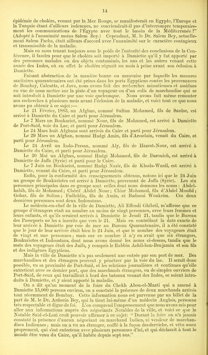 epidemie de cholera, Tenant par la Mer Rouge, se manifesterait en Egypte, l’Europe et la Turquie etant d’ailleurs indemnes, ne conviendrait-il pas d’interrompre temporaire- ment les communications de l’Egypte avec tout le bassin de la Meditcrranee ?” (Adopte a l’unanimite moins Salem Bey.) Cependant, M. le Dr. Salem Bey, actuelle- ment Salem Pacha, etait ailleurs d’accord avec l’unanimite sur le caract^re contagieux et transmissible de la maladie. Mais en nous tenant toujours sous le poids de l’autorite des conclusions dc la Con- ference, il faudra pour que le cholera soit importe a Bamiette qu’il y fut apj)orte par des personnes malades ou des objets contamines, les uns et les autres Tenant cette annee des Indes, oil en effet le cholera regnait un mois a peine arant son eclosion a Bamiette. Eaisant abstraction de la maniere bonne ou mauTaise par laquclle les mesures sanitaires quarantenaires ont ete prises dans les ports Egyptiens contre les prorenances de Bombay, Calcutta, et Jara, nous arons fait des reclierclies minutieuses et assidues en rue de nous mettre sur la piste d’un royageur ou d’un colis de marchandise qui se soit introduit ii Bamiette par une roie quelconque. Nous arons fait meme remonter nos recherches a plusieurs mois arant l’eclosion de la maladie, et Toici tout ce que nous arons pu obtenir a ce sujet:— Le 21 Perrier, 1883, un Afghan, nomme Sultan Mohamed, fils de Sardar, est arrire a Bamiette du Caire et parti pour Jerusalem. Le 7 Mars un Boukariot, nomme Nour, fils de Mohamed, est arrire a Bamiette de Port-Said, roie du Lac, et parti pour Jerusalem. Le 24 Mars huit Afghans sont arrires du Caire et parti pour Jerusalem. Le 29 Mars un Afghan, nomme Hadgi Amin, fils d’Arsselain, renait du Caire, et parti pour Jerusalem. Le 24 Arril un Indo-Persan, nomme Aly, fils de Hazrat-Nour, est arrird a Bamiette du Caire, et parti pour Jerusalem. Le 20 Mai un Afghan, nomme Hadgi Mohamed, fils de Barouich, est arrird a Bamiette de Jaffa (Syrie) ct parti pour le Caire. Le 7 Juin un Boukariot, nomme Hadgi Nazir, fils de Klioda-Wardi, est arrire a Bamiette, Tenant du Caire, et parti pour Jerusalem. Enfin, pour la conformite des renseignements obtenus, notons ici que le 24 Juin un groupe de Boukariotes est arrire a Bamiette, prorenant de Jaffa (Syrie). Les six personnes principales dans ce groupe sont cellos dont nous donnons les noms : Abdel- habib, fils de Mohamed; Cherif Abdel Nour; Chiar Mohamed, fils d’Abdel Moufid; Goliar, fils de Soltan; Eadleldin, fils de Amin, et Badaoui Woukrim. Ces deux dernieres personnes sont deux Indoustans. Le medecin-en-chef de la rille de Bamiette, Ali Effendi Gliibril, m’affirme que ce groupe d’etrangers el ait au nombre au moins de ringt personnes, arec leurs femmes et leurs enfants, et qu’ils seraient arrires a Bamiette le Jeudi 21, tandis que le Bureau des Passeports ne les a inscrits que rers le 21. Mais en controlant la date exacte de leur arriree a Bamiette par roie de mcr au Bureau Quarantenaire, il a ete constate que le jour de leur arriree etait bien le 24 Juin, et que le nombre des royageurs etait de ringt et une personnes; mais sur ce nombre il n’y en arait que six etrangers, Boukariotes et Indoustans, dont nous arons donne les noms ci-dessus, tandis que le reste des royageurs etait des Juifs, y compris lePtabbin Achil-ben-Benjamin et son fils et des indigenes Egyptiens. Mais la rille de Bamiette n’a pas seulement une entree par son port de mer. Bes marchandises et des etrangers peurent y penetrer par la roie du lac. 11 serait done possible, ru sa proximite de Port-Said, et les relations journalieres et continues qu’elle entretient arec ce dernier port, que des marchands etrangers, ou de simples ourriers de Port-Said, de ceux qui traraillent a bord des bateaux Tenant des Indes, se soient intro- duits a Bamiette, et y aient apporte la maladie. On a dit qu’au moment de la foire du Chekli Abou-el-Maati qui a amene & Bamiette 15,000 persons enriron, on a constate la presence de deux marchands arrires tout recemment de Bombay. Cette information nous est parrenue par un billet de la part de M. le Br. Ardouin Bey, qui la tient lui-meme d’un medecin Anglais, personne tres respectable et digne de foi. L’on comprend l’empressement que nous arons mis pour aller aux informations auprhs des negotiants Notables de la rille, et roici ce que le Notable Said-el-Lozi croit pouroir affirmer a ce sujet: “ Burant la foire on n’a jamais constate la presence d’aucun negotiant ou marchand Indien, ni rendeur de marchan- dises Indiennes; mais on a ru un etranger, coiffe a la facon des derriclie, et retu assez proprement, qui s’est entretenu arec plusieurs personnes d’ici, et qui declarait a tout le monde etre renu du Caire, qu’il habite depuis sept ans.”