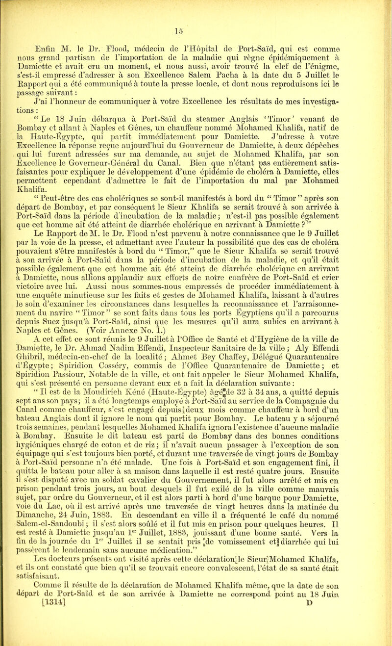 Enfin M. le Dr. Elood, meclecin de l’Hopital de Port-Said, qui est comm© nous grand partisan de Fimportation de la maladie qui regne epiddmiquement a Damiette et avait cm un moment, et nous aussi, avoir trouve la clef de l’enigme, s’est-il empresse d’adresser a son Excellence Salem Pacha a la date du 5 Juillet le Rapport qui a ete communique a toute la presse locale, et dont nous reproduisons ici le passage suivant: J’ai Fhonneur de communiquer a votre Excellence les resultats de mes investiga- tions : 44 Le 18 Juin debarqua a Port-Said du steamer Anglais ‘Timor’ venant de Bombay ct allant a Naples et Genes, un chauffeur nomme Mohamed Khalifa, natif de la Haute-Egypte, qui partit immddiatement pour Daniiette. J’adresse a votre Excellence la reponse regue aujourd’hui du Gouverneur de Damiette, a deux depeclies qui lui furent adressees sur ma demande, an sujet de Mohamed Khalifa, par son Excellence le Governeur-General du Canal. Bien que n’etant pas entierement satis- faisantes pour expliquer le developpement d’une epidemic de cholera a Damiette, elles permettent cependant d’admettre le fait de Fimportation du mal par Mohamed Khalifa. “Peut-etre des cas choleriques se sont-il manifestos a bord du “ Timor” apres son depart de Bombay, et par consequent le Sieur Khalifa se serait trouve a son arrivee a Port-Said dans la periode d incubation de la maladie; n’est-il pas possible egalement que cet homme ait ete attaint de diarrhee cliolerique en arrivant a Damiette ? ” Le Rapport deM. le Dr. Elood n’est parvenu a notre connaissance que le 9 Juillet par la voie de la presse, et admettant avec Fauteur la possibilite que des cas de cholera pouvaient s’etre manifestos a bord du 44 Timor,” que le Sieur Khalifa se serait trouve a son arrivee a Port-Said dans la pOriode d’incubation de la maladie, et qu’il Otait possible Ogalement que cet homme ait OtO atteint de diarrhOe cliolerique en arrivant a Damiette, nous allions applaudir aux efforts de notre confrere de Port-Said et crier victoire avec lui. Aussi nous sommes-nous empressOs de procOder immOdiatement a une enquete minutieuse sur les faits et gestes de Mohamed Khalifa, laissant a d’autres le soin d’examiner les circonstances dans lesquelles la reconnaissance et Farraisonne- ment du navire “Timor” se sont faits dans tons les ports Egyptians qu'il a parcourus depuis Suez jusqu’a Port-Said, ainsi que les mesures qu’il aura subies en arrivant a Naples et Genes. (Voir Annexe No. 1.) A cet effet ce sont rOunis le 9 Juillet a l’Office de Saute et d’Hygiene de la ville de Damiette, le Dr. Ahmad Nadim Effendi, Inspecteur Sanitaire de la ville ; Aly Effendi Gliibril, mOdecin-en-chef de la localitO; Ahmet Bey Chaffey, DOlOguO Quarantenaire d’Egvpte; Spiridion CossOry, commis de FOllice Quarantenaire de Damiette; et Spiridion Passiour, Notable de la ville, et out fait appeler le Sieur Mohamed Khalifa, qui s’est prOsentO en personne devant eux et a fait la dOclaration suivante: 44II est de la Moudirieli KOnO (Haute-Egypte) agO®de 32 a 34 ans, a quittO depuis sept ans son pays; il a OtO longtemps employO a Port-Said an service de la Compagnie du Canal comrae chauffeur, s’est engagO depuisJdeux mois comme chauffeur a bord d’un bateau Anglais dont il ignore le nom qui partit pour Bombay. Le bateau y a sejournO trois semaines, pendant lesquelles Mohamed Khalifa ignora l’existence d’aucune maladie it Bombay. Ensuite le dit bateau est parti de Bombay dans des bonnes conditions hygiOniques charge de coton et de riz; il n’avait aucun passager a Fexception de son Oquipage qui s’est toujours bien portO, et durant une traversOe cle vingt jours de Bombay a Port-Said personne n’a OtO malade. Une fois a Port-Said et son engagement fini, il quitta le bateau pour aller a sa maison dans laquelle il est restO quatre jours. Ensuite il s’est disputO avec un soldat cavalier du Gouvernement, il fut alors arretO et mis en prison pendant trois jours, au bout desquels il fut exilO de la ville comme mauvais sujet, par ordre du Gouverneur, et il est alors parti a bord d’une barque pour Damiette, voie du Lac, oil il est arrive aprOs une traversOe de vingt lieures dans la matinee du Dimanche, 24 Juin, 1883. En descendant en ville il a frOquentO le cafO du nommO Salem-el-Sandoubi; il s’est alors soulO et il fut mis en prison pour quelques lieures. Il est restO a Damiette jusqu’au ler Juillet, 1883, jouissant d’une bonne santO. Vers la fin de la journOe du ler Juillet il se sentait pris 'de vomissement et| diarrhOe qui lui passerent le lendemain sans aucune mOdication.” Les docteurs presents out visitO aprOs cette declarationjie Sieur’Moliamed Khalifa, et ils ont constatO que bien qu’il se trouvait encore convalescent, l’etat de sa santO Otait satisfaisant. Comme il resulte de la dOclaration de Mohamed Khalifa meme, que la date de son depart de Port-Said et de son arrivOe a Damiette no correspond point au 18 Juin [1314] D