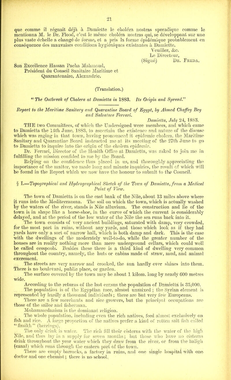 que comme il regnait deja a Damiette le cholera nostras sporadic]ne comme le mentionna M. le Dr. Mood, c’est le meme cliolera nostras qni, se developpant sur une pins vaste echelle a change de forme, et a pris la forme epidemique probablement en consequence des mauvaises conditions hygieniqucs existantes a Damiette. Yeuillez, &c. Le Directeur, (Signe) Dn. Freda, Son Excellence Hassan Pacha Mahmoud, President du Conseii Sanitaire Maritime et Quarantenaire, Alexandrie, (Translation.) The Outbreak of Cholera at Damietta in 1883. Its Origin ancl Spread,” Report to the Maritime Sanitary and, Quarantine Board of Egypt, by Ahmed Chaffey Bey and Salvatore Ferrari. Damietta, July 24, 1883. THE two Committees, of which the Undersigned were members, and which came to Damietta the 14th June, 1883, to ascertain the existence and nature of the disease which was raging in that town, having pronounced it epidemic cholera, the Maritime Sanitary and Quarantine Board instructed me at its meeting of the 27th June to go to Damietta to inquire into the origin of the cholera epidemic. Dr. Ferrari, Director of the Health Office at Damietta, was ashed to join me in fulfilling the mission confided to me by the Board. Ptelying on the confidence thus placed in us, and thoroughly appreciating; the importance of the matter, we made long and minute inquiries, the result of which will be found in the Report which we now have the honour to submit to the Council. § I.—Topographical and Hydrographical Sketch of the Toiun of Damietta, from a Medical Point of View. The town of Damietta is on the east bank of the Nile, about 13 miles above where it runs into the Mediterranean. The soil on which the town, which is actually washed by the waters of the river, stands is Nile alluvium. The construction and lie of the town is in shape like a liorse-shoe, in the curve of which the current is considerably delayed, and at the period of the lowr wrater of the Nile the sea runs back into it. The towm consists of very ancient buildings, saturated with damp, very crowhed, for the most part in ruins, without any yards, and those which look as if they had yards have only a sort of narrow hall, which is both clamp and dark. This is the case with the dwellings of the moderately well-to-do, while the greater number of the houses are in reality nothing more than mere underground cellars, wdiich could well be called cesspools. Besides these there is a third kind of dwelling very common throughout the country, namely, the huts or cabins made of straw-, mud, and animal excrement. The streets are very narrow and crooked, the sun hardly ever shines into them. There is no boulevard, public place, or garden. The surface covered by the town may be about 1 kilom. long by nearly 600 metres wide. According to the returns of the last census the population of Damietta is 35,000. The population is of the Egyptian face, almost unmixed ; the Syrian element is represented by hardly a thousand individuals; there are but very few Europeans. There are a few merchants and rice growers, but the principal occupations are those of the sailor and fisherman. Mohammedanism is the dominant religion. The whole population, including even the rich natives, feed almost exclusively on fish and rice. A large proportion of the natives prefer a kind of rotten salt fish called “ fissikh ” (herrings). The only drink is wrater. The rich fill their cisterns with the water of the high Nile, and thus lay in a supply for seven months; but those who have no cisterns drink throughout the year water which they draw from the river, or from the haligh (canal) which runs through the eastern part of the town. There are empty barracks, a factory in ruins, and one single hospital with ona doctor and one chemist; there is no school,