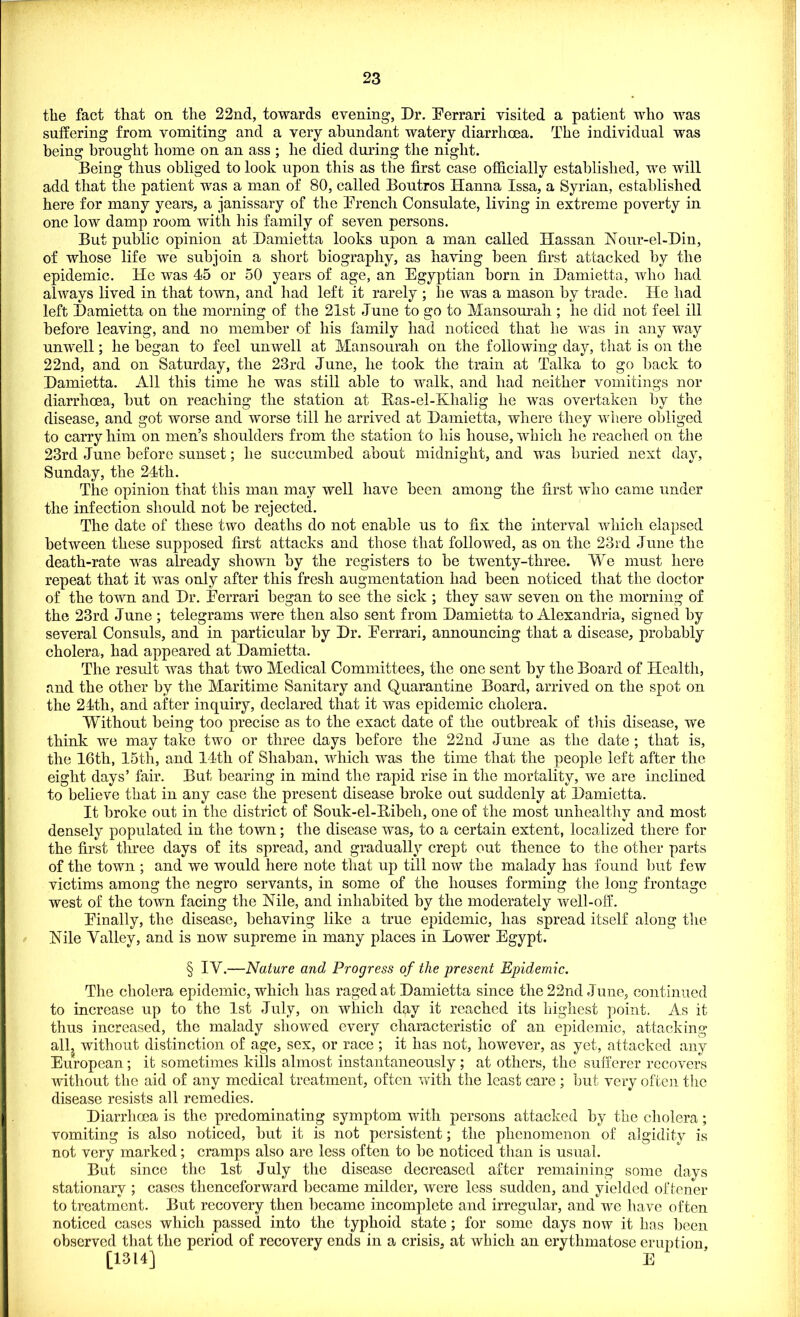 the fact that on the 22nd, towards evening, Dr. Ferrari visited a patient who was suffering from vomiting and a very abundant watery diarrhoea. The individual was being brought home on an ass ; he died during the night. Being thus obliged to look upon this as the first case officially established, we will add that the patient was a man of 80, called Boutros Hanna Issa, a Syrian, established here for many years, a janissary of the Trench Consulate, living in extreme poverty in one low damp room with his family of seven persons. But public opinion at Damietta looks upon a man called Hassan Nour-el-Din, of whose life we subjoin a short biography, as having been first attacked by the epidemic. He was 45 or 50 years of age, an Egyptian born in Damietta, who had always lived in that town, and had left it rarely ; he was a mason by trade. He had left Damietta on the morning of the 21st June to go to Mansourah ; he did not feel ill before leaving, and no member of his family had noticed that he was in any way unwell; he began to feel unwell at Mansourah on the following day, that is on the 22nd, and on Saturday, the 23rd June, he took the train at Talka to go back to Damietta. All this time he was still able to walk, and had neither vomitings nor diarrhoea, but on reaching the station at Ras-el-Khalig he was overtaken by the disease, and got worse and worse till he arrived at Damietta, where they where obliged to carry him on men’s shoulders from the station to his house, which he reached on the 23rd June before sunset; he succumbed about midnight, and was buried next day, Sunday, the 24th. The opinion that this man may well have been among the first who came under the infection should not be rejected. The date of these two deaths do not enable us to fix the interval which elapsed between these supposed first attacks and those that followed, as on the 23rd June the death-rate was already shown by the registers to be twenty-three. We must here repeat that it was only after this fresh augmentation had been noticed that the doctor of the town and Dr. Ferrari began to see the sick ; they saw seven on the morning of the 23rd June ; telegrams were then also sent from Damietta to Alexandria, signed by several Consuls, and in particular by Dr. Ferrari, announcing that a disease, probably cholera, had appeared at Damietta. The result was that two Medical Committees, the one sent by the Board of Health, and the other by the Maritime Sanitary and Quarantine Board, arrived on the spot on the 24th, and after inquiry, declared that it was epidemic cholera. Without being too precise as to the exact date of the outbreak of this disease, we think we may take two or three days before the 22nd .June as the date ; that is, the 16th, 15th, and 14th of Shaban, which was the time that the people left after the eight days’ fair. But bearing in mind the rapid rise in the mortality, we are inclined to believe that in any case the present disease broke out suddenly at Damietta. It broke out in the district of Souk-el-Bibeh, one of the most unhealthy and most densely populated in the town; the disease was, to a certain extent, localized there for the first three days of its spread, and gradually crept out thence to the other parts of the town ; and we would here note that up till now the malady has found but few victims among the negro servants, in some of the houses forming the long frontage west of the town facing the Nile, and inhabited by the moderately well-off. Finally, the disease, behaving like a true epidemic, has spread itself along the Nile Valley, and is now supreme in many places in Lower Egypt. § IV.—Nature and Progress of the present Epidemic. The cholera epidemic, which has raged at Damietta since the 22nd June, continued to increase up to the 1st July, on which day it reached its highest point. As it thus increased, the malady showed every characteristic of an epidemic, attacking all, without distinction of age, sex, or race ; it has not, however, as yet, attacked any European; it sometimes kills almost instantaneously ; at others, the sufferer recovers without the aid of any medical treatment, often with the least care ; but very often the disease resists all remedies. Diarrhoea is the predominating symptom with persons attacked by the cholera; vomiting is also noticed, but it is not persistent; the phenomenon of algidity is not very marked; cramps also are less often to be noticed than is usual. But since the 1st July the disease decreased after remaining some days stationary ; cases thenceforward became milder, were loss sudden, and yielded oftener to treatment. But recovery then became incomplete and irregular, and we have often noticed cases which passed into the typhoid state; for some days now it has been observed that the period of recovery ends in a crisis, at which an erythmatose eruption, [1314] E