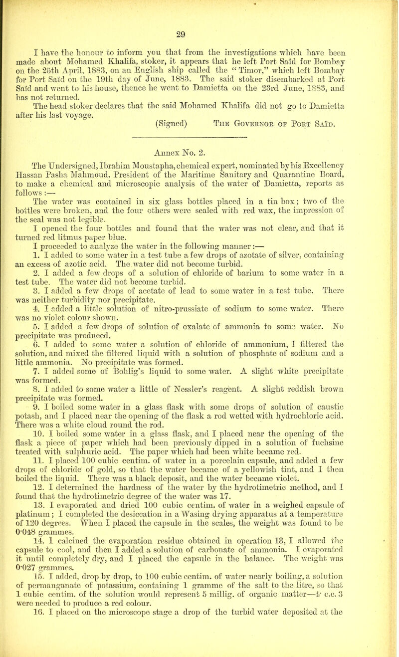 I have the honour to inform you that from the investigations which have been made about Mohamed Khalifa, stoker, it appears that he left Port Said for Bombay on the 25th April, 1888, on an English ship called the “ Timor,” which left Bombay for Port Said on the 19th day of June, 1883. The said stoker disembarked at Port Said and went to his house, thence he went to Bamietta on the 23rd June, 1883, and has not returned. The head stoker declares that the said Mohamed Khalifa did not go to Bamietta after his last voyage. (Signed) The Governor oe Port Said. Annex No. 2. The Undersigned, Ibrahim Moustapha, chemical expert, nominated by his Excellency Hassan Pasha Mahmoud, President of the Maritime Sanitary and Quarantine Board, to make a chemical and microscopic analysis of the water of Bamietta, reports as follows :— The water was contained in six glass bottles placed in a tin box; two of the bottles were broken, and the four others were sealed with red wax, the impression of the seal was not legible. I opened the four bottles and found that the water was not clear, and that it turned red litmus paper blue. I proceeded to analyze the water in the following manner:— 1. I added to some water in a test tube a few drops of azotate of silver, containing an excess of azotic acid. The water did not become turbid. 2. I added a few drops of a solution of chloride of barium to some wrater in a test tube. The water did not become turbid. 3. I added a few drops of acetate of lead to some water in a test tube. There was neither turbidity nor precipitate. 4. I added a little solution of nitro-prussiate of sodium to some water. There was no violet colour shown. 5. I added a few drops of solution of oxalate of ammonia to some water. No precipitate was produced. 6. I added to some water a solution of chloride of ammonium, I filtered the solution, and mixed the filtered liquid with a solution of phosphate of sodium and a little ammonia. No precipitate was formed. 7. 1 added some of Bohlig’s liquid to some water. A slight white precipitate was formed. 8. I added to some water a little of Nessler’s reagent. A slight reddish brown precipitate 'was formed. 9. I boiled some water in a glass flask with some drops of solution of caustic potash, and I placed near the opening of the flask a rod wetted with hydrochloric acid. There was a white cloud round the rod. 10. I boiled some wrater in a glass flask, and I placed near the opening of the flask a piece of paper which had been previously dipped in a solution of fuchsine treated with sulphuric acid. The paper which had been white became red. 11. I placed 100 cubic centim. of water in a porcelain capsule, and added a few drops of chloride of gold, so that the water became of a yellowish tint, and I then boiled the liquid. There was a black deposit, and the wrater became violet. 12. I determined the hardness of the water by the hydrotimetric method, and I found that the hydrotimetric degree of the water was 17. 13. I evaporated and dried 100 cubic centim. of water in a weighed capsule of platinum; I completed the desiccation in aWasing drying apparatus at a temperature of 120 degrees. When I placed the capsule in the scales, the weight was found to be O’048 grammes. 14. 1 calcined the evaporation residue obtained in operation 13, I allowed the capsule to cool, and then I added a solution of carbonate of ammonia. X evaporated it until completely dry, and I placed the capsule in the balance. The weight was 0‘027 grammes. 15. X added, drop by drop, to 100 cubic centim. of water nearly boiling, a solution of permanganate of potassium, containing 1 gramme of the salt to the litre, so that 1 cubic centim. of the solution would represent 5 rnillig. of organic matter—fr c.c. 3 were needed to produce a red colour. 16. I placed on the microscope stage a drop of the turbid water deposited at the