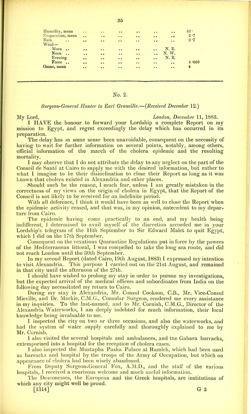 Humidity, mean Evaporation, mean Rain .. .. Wind- Morn „, .. Noon .. Evening .. Force .. Ozone, mean 43* 2*7 2*7 N. E. .. N. W. N. E. 4*069 4 No. 2. Surgeon-General Hunter to Earl Granville.-—(Received December 12.) My Lord, London, December 11, 1883. I HAVE the honour to forward your Lordship a complete Report on my mission to Egypt, and regret exceedingly the delay which has occurred in its preparation. The delay has in some sense been unavoidable, consequent on the necessity of having to wait for further information on several points, notably, among others, official information of the march of the cholera epidemic and the resulting mortality. I may observe that I do not attribute the delay to any neglect on the part of the Conseil de Sante at Cairo to supply me with the desired information, but rather to what I imagine to be their disinclination to close their Report as long as it was known that cholera existed in Alexandria and other places. Should such be the reason, I much fear, unless 1 am greatly mistaken in the correctness of my views on the origin of cholera in Egypt, that the Report of the Conseil is not likely to be received for an indefinite period. With all deference, I think it would have been as well to close the Report when the epidemic activity ceased, and that was, in my opinion, antecedent to my depar- ture from Cairo. The epidemic having come practically to an end, and my health being indifferent, I determined to avail myself of the discretion accorded me in your Lordship’s telegram of the 11th September to Sir Edward Malet to quit Egypt, which 1 did on the 17th September. Consequent on the vexatious Quarantine Regulations put in force by the powers of the Mediterranean littoral, I was compelled to take the long sea route, and did not reach London until the 30th September. In my second Report (dated Cairo, 19th August, 1883) I expressed my intention to visit Alexandria. This purpose 1 carried out on the 21st August, and remained in that city until the afternoon of the 27th. 1 should have wished to prolong my stay in order to pursue my investigations, but the expected arrival of the medical officers and subordinates from India on the following day necessitated my return to Cairo. During my stay in Alexandria, Mr. Consul Cookson, C.B., Mr. Vice-Consul Mieville, and Dr. Mackie, C.M.G., Consular Surgeon, rendered me every assistance in my inquiries. To the last-named, and to Mr. Cornish, C.M.G., Director of the Alexandria Waterworks, I am deeply indebted for much information, their local knowledge being invaluable to me. I inspected the city on two or three occasions, and also the waterworks, and had the system of water supply carefully and thoroughly explained to me by Mr. Cornish. 1 also visited the several hospitals and ambulances, and the Gabara barracks, extemporized into a hospital for the reception, of cholera cases. I also inspected the Mustapha Pasha Palace at Ramleh, which had been used as barracks and hospital by the troops of the Army of Occupation, but which on appearance of cholera had been wisely abandoned. From Deputy Surgeon-General Fox, A.M.D., and the staff of the various hospitals, 1 received a courteous welcome and much useful information. The Deaconesses, the European and the Greek hospitals, are institutions of which any city might well be proud. [1314] G 3
