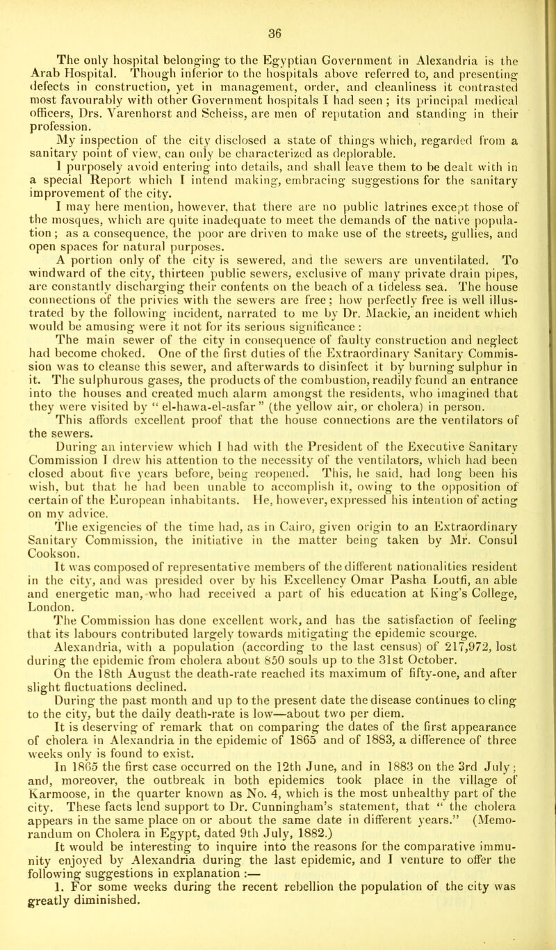 The only hospital belonging to the Egyptian Government in Alexandria is the Arab Hospital. Though inferior to the hospitals above referred to, and presenting defects in construction, yet in management, order, and cleanliness it contrasted most favourably with other Government hospitals I had seen ; its principal medical officers, Drs. Yarenhorst and Scheiss, are men of reputation and standing in their profession. My inspection of the city disclosed a state of things which, regarded from a sanitary point of view, can only be characterized as deplorable. 1 purposely avoid entering into details, and shall leave them to be dealt with in a special Report which I intend making, embracing suggestions for the sanitary improvement of the city. I may here mention, however, that there are no public latrines except those of the mosques, which are quite inadequate to meet the demands of the native popula- tion ; as a consequence, the poor are driven to make use of the streets, gullies, and open spaces for natural purposes. A portion only of the city is sewered, and the sewers are unventilated. To windward of the city, thirteen public sewers, exclusive of many private drain pipes, are constantly discharging their contents on the beach of a lideless sea. The house connections of the privies with the sewers are free; how perfectly free is well illus- trated by the following incident, narrated to me by Dr. Mackie, an incident which would be amusing were it not for its serious significance: The main sewer of the city in consequence of faulty construction and neglect had become choked. One of the first duties of the Extraordinary Sanitary Commis- sion was to cleanse this sewer, and afterwards to disinfect it by burning sulphur in it. The sulphurous gases, the products of the combustion, readily found an entrance into the houses and created much alarm amongst the residents, who imagined that they were visited by “ el-hawa-el-asfar ” (the yellow air, or cholera) in person. This affords excellent proof that the house connections are the ventilators of the sewers. During an interview which I had with the President of the Executive Sanitary Commission 1 drew his attention to the necessity of the ventilators, which had been closed about five years before, being reopened. This, he said, had long been his wish, but that he had been unable to accomplish it, owing to the opposition of certain of the European inhabitants. lie, however, expressed his intention of acting on my advice. The exigencies of the time had, as in Cairo, given origin to an Extraordinary Sanitary Commission, the initiative in the matter being taken by Mr. Consul Cookson. It was composed of representative members of the different nationalities resident in the city, and was presided over by his Excellency Omar Pasha Loutfi, an able and energetic man, who had received a part of his education at King’s College, London. The Commission has done excellent work, and has the satisfaction of feeling that its labours contributed largely towards mitigating the epidemic scourge. Alexandria, with a population (according to the last census) of 217,972, lost during the epidemic from cholera about 850 souls up to the 31st October. On the 18th August the death-rate reached its maximum of fifty-one, and after slight fluctuations declined. During the past month and up to the present date the disease continues to cling to the city, but the daily death-rate is low—about two per diem. It is deserving of remark that on comparing the dates of the first appearance of cholera in Alexandria in the epidemic of 1865 and of 1883, a difference of three weeks only is found to exist. In I860 the first case occurred on the 12th June, and in 1883 on the 3rd July; and, moreover, the outbreak in both epidemics took place in the village of Karmoose, in the quarter known as No. 4, which is the most unhealthy part of the city. These facts lend support to Dr. Cunningham’s statement, that “ the cholera appears in the same place on or about the same date in different years.” (Memo- randum on Cholera in Egypt, dated 9th July, 1882.) It would be interesting to inquire into the reasons for the comparative immu- nity enjoyed by Alexandria during the last epidemic, and I venture to offer the following suggestions in explanation :— 1. For some weeks during the recent rebellion the population of the city was greatly diminished.