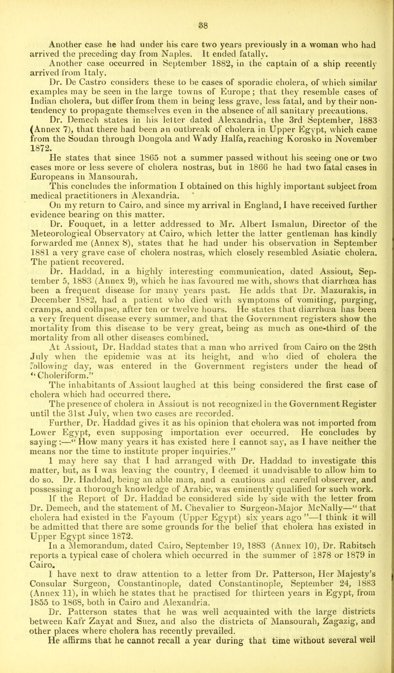 Another case he had under his care two years previously in a woman who had arrived the preceding day from Naples. It ended fatally. Another case occurred in September 1882, in the captain of a ship recently arrived from Italy. Dr. De Castro considers these to be cases of sporadic cholera, of which similar examples may be seen in the large towns of Europe ; that they resemble cases of Indian cholera, but differ from them in being less grave, less fatal, and by their non- tendency to propagate themselves even in the absence of all sanitary precautions. Dr. Demech states in his letter dated Alexandria, the 3rd September, 1883' (Annex 7), that there had been an outbreak of cholera in Upper Egypt, which came from the Soudan through Dongola and Wady Haifa, reaching Korosko in November 1872. He states that since 1865 not a summer passed without his seeing one or two cases more or less severe of cholera nostras, but in 1866 he had two fatal cases in Europeans in Mansourah. This concludes the information I obtained on this highly important subject from medical practitioners in Alexandria. On my return to Cairo, and since my arrival in England, I have received further evidence bearing on this matter. Dr. Fouquet, in a letter addressed to Mr. Albert Ismalun, Director of the Meteorological Observatory at Cairo, which letter the latter gentleman has kindly forwarded me (Annex 8), states that he had under his observation in September 1881 a very grave case of cholera nostras, which closely resembled Asiatic cholera. The patient recovered. Dr. Haddad, in a highly interesting communication, dated Assiout, Sep- tember 5, 1883 (Annex 9), which he has favoured me with, shows that diarrhoea has been a frequent disease for many years past. He adds that Dr. Mazurakis, in December 1882, had a patient who died with symptoms of vomiting, purging, cramps, and collapse, after ten or twelve hours. He states that diarrhoea has been a very frequent disease every summer, and that the Government registers show the mortality from this disease to be very great, being as much as one-third of the mortality from all other diseases combined. At Assiout, Dr. Haddad states that a man who arrived from Cairo on the 28th July when the epidemic was at its height, and who died of cholera the following day, was entered in the Government registers under the head of “ Cholerifcrm.” The inhabitants of Assiout laughed at this being considered the first case of cholera which had occurred there. The presence of cholera in Assiout is not recognized in the Government Register until the 31st July, when two cases are recorded. Further, Dr. Haddad gives it as his opinion that cholera was not imported from Lower Egypt, even supposing importation ever occurred. He concludes by saying:—“ How many years it has existed here I cannot say, as I have neither the means nor the time to institute proper inquiries.” 1 may here say that I had arranged with Dr. Haddad to investigate this matter, but, as I was leaving the country, I deemed it unadvisable to allow him to do so. Dr. Haddad, being an able man, and a cautious and careful observer, and possessing a thorough knowledge of Arabic, was eminently qualified for such work. If the Report of Dr. Haddad be considered side by side with the letter from Dr. Demech, and the statement of M. Chevalier to Surgeon-Major McNally—“ that cholera had existed in the Fayoum (Upper Egypt) six years ago ”—1 think it will be admitted that there are some grounds for the belief that cholera has existed in Upper Egypt since 1872. In a Memorandum, dated Cairo, September 19, 1883 (Annex 10), Dr. Rabitsch reports a typical case of cholera which occurred in the summer of 1878 or 1879 in Cairo. I have next to draw attention to a letter from Dr. Patterson, Her Majesty’s Consular Surgeon, Constantinople, dated Constantinople, September 24, 1883 (Annex 11), in which he states that he practised for thirteen years in Egypt, from 1855 to 1868, both in Cairo and Alexandria. Dr. Patterson states that he was well acquainted with the large districts between Kafr Zayat and Suez, and also the districts of Mansourah, Zagazig, and other places where cholera has recently prevailed. He affirms that he cannot recall a year during that time without several well