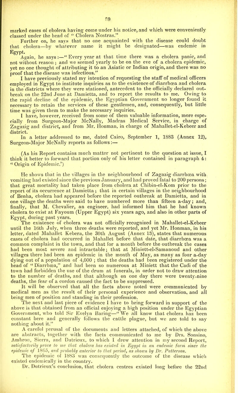 ”9 marked cases of cholera having* come under his notice, and which were conveniently classed under the head of “ Cholera Nostras.” Further on, he says that no one acquainted with the disease could doubt that cholera—by whatever name it might be designated—was endemic in Egypt' Again, he says :—“ Every year at that time there was a cholera panic, and not without reason ; and we seemed yearly to be on the eve of a cholera epidemic, yet no one thought of attributing it to an Asiatic or Indian origin, and there was no proof that the disease was infectious.” I have previously stated my intention of requesting the staff of medical officers employed in Egypt to institute inquiries as to the existence of diarrhoea and cholera in the districts where they were stationed, antecedent to the officially declared out- break on the 22nd June at Damietta, and to report the results to me. Owing to the rapid decline of the epidemic, the Egyptian Government no longer found it necessary to retain the services of these gentlemen, and, consequently, but little time was given them to make the necessary inquiries. I have, however, received from some of them valuable information, more espe- cially from Surgeon-Major McNally, Madras Medical Service, in charge of Zagazig and district, and from Mr. Honman, in charge of Mahallet-el-Kebeer and district. In a letter addressed to me, dated Cairo, September 1, 1883 (Annex 12), Surgeon-Major McNally reports as follows (As his Report contains much matter not pertinent to the question at issue, I think it better to forward that portion only of his letter contained in paragraph 4: “ Origin of Epidemic.”) He shows that in the villages in the neighbourhood of Zagazig diarrhoea with vomiting had existed since the previous January, and had proved fatal to 200 persons; that great mortality had taken place from cholera at Chibin-el-Kom prior to the report of its occurrence at Damietta; that in certain villages in the neighbourhood of Benha, cholera had appeared before the reported outbreak at Damietta, and in one village the deaths were said to have numbered more than fifteen a-day; and, finally, that M. Chevalier, an engineer, had informed him that he had known cholera to exist at Fayoum (Upper Egypt) six years ago, and also in other parts of Egypt, during past years. The existence of cholera was not officially recognized in Mahallet-el-Kebeer until the Itjth July, when three deaths were reported, and yet Mr. Honman, in his letter, dated Mahallet Kebera, the 30th August (Annex 13), states that numerous cases of cholera had occurred in Mahallet before that date, that diarrhoea was a common complaint in the town, and that for a month before the outbreak the cases had been most severe and intractable; that at Miniett-el-Samanoud and other villages there had been an epidemic in the month of May, as many as four a-day dying out of a population of 4,000 ; that the deaths had been registered under the head of “Diarrhoea,” and had been so numerous at Miniett that the Cadi of the town had forbidden the use of the drum at funerals, in order not to draw attention to the number of deaths, and that although on one day there were twenty-nine deaths, the fear of a cordon caused the fact to be suppressed. It will be observed that all the facts above noted were communicated by medical men as the result of their personal experience and observation, and all being men of position and standing in their profession. The next and last piece of evidence I have to bring forward in support of the above is that obtained from an official enjoving a high position under the Egyptian Government, who told Sir Evelyn Baring—“We all know that cholera has been constant here and generally follows the cattle plague, but we are told to say nothing about it.” A careful perusal of the documents and letters attached, of which the above are abstracts, together with the facts communicated to me by Drs. Sonsino, Ambron, Sierra, and Dutrieux, to which I drew attention in my second Report, satisfactorily 'prove to me that cholera has existed in Egypt in an endemic form since the epidemic of 1865, ar,d probably anterior to that period, as shoivn by Dr. Patterson. The epidemic of 1883 was consequently the outcome of the disease which existed endernically in the country. Dr. Dutrieux’s conclusion, that cholera centres existed long before the 22nd