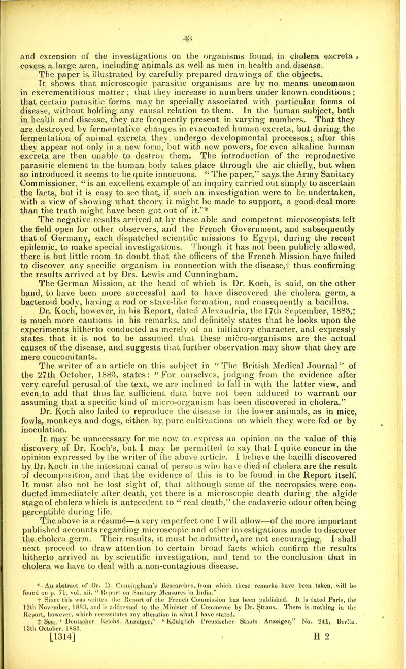 and extension of the investigations on the organisms found, in cholera excreta , covers a large area, including animals as well as men in health and, disease. The paper is illustrated by carefully prepared drawings of the objects. It shows that microscopic parasitic organisms are by no means uncommon in excrementitious matter; that they increase in numbers under known conditions; that certain parasitic forms may be specially associated with particular forms of disease, without holding any causal relation to them. In the human subject, both in health and disease, they are frequently present in varying numbers. That they are destroyed by fermentative changes in evacuated human excreta, but during the fermentation of animal excreta they, undergo developmental processes; after this they appear not only in a new form, but with new powers, for even alkaline human excreta are then unable to destroy them. The introduction of the reproductive parasitic element to the human body takes place through the air chiefly, but when so introduced it seems to be quite innocuous. “ The paper,” says the Army Sanitary Commissioner, “is an excellent example of an inquiry carried out simply to ascertain the facts, but it is easy to see that, if such an investigation were to be undertaken, with a view of showing what theory it might be made to support, a good deal more than the truth might have been got out of it.”* The negative results arrived at by these able and competent microscopists left the field open for other observers, and the French Government, and subsequently that of Germany, each dispatched scientific missions to Egypt, during the recent epidemic, to make special investigations. Though it has not been publicly allowed, there is but little room to doubt that the officers of the French Mission have failed to discover any specific organism in connection with the disease,! thus confirming the results arrived at by Drs. Lewis and Cunningham. The German Mission, at the head of which is Dr. Koch, is said, on the other hand, to have been more successful and to have discovered the cholera germ, a bacteroid body, having a rod or stave-like formation, and consequently a bacillus. Dr. Koch, however, in his Report, dated Alexandria, the 17th September, 1883,1 is much more cautious in his remarks, and definitely states that he looks upon the experiments hitherto conducted as merely of an initiatory character, and expressly states that it is not to be assumed that these micro-organisms are the actual causes of the disease, and suggests that further observation may show that they are mere concomitants. The writer of an article on this subject in “The British Medical Journal” of the 27th October, 1883, states: “For ourselves, judging from the evidence after very careful perusal of the text, we are inclined to fall in with the latter view, and even to add that thus far sufficient data have not been adduced to warrant our assuming that a specific kind of micro-organism has been discovered in cholera.” Dr. Koch also failed to reproduce the disease in the lower animals, as in mice, fowls,, monkeys and dogs, either by pure cultivations on which they were fed or by inoculation. It may be unnecessary for me now to express an opinion on the value of this discovery of Dr. Koch’s, but I may be permitted to say that I quite concur in the opinion expressed by the writer of the above article. I believe the bacilli discovered by Dr. Koch in the intestinal canal of persons who have died of cholera are the result of decomposition, and that the evidence of this is to be found in the Report itself. It must also not be lost sight of, that although some of the necropsies were con- ducted immediately after death, yet there is a microscopic death during the algide stage of cholera which is antecedent to “ real death,” the cadaveric odour often being perceptible during life. The above is a resume—a very imperfect one I will allow-—of the more important published accounts regarding microscopic and other investigations made to discover the cholera germ. Their results, it must be admitted, are not encouraging. I shall next proceed to draw attention to certain broad facts which confirm the results hitherto arrived at by scientific investigation, and tend to the conclusion that in cholera we have to deal with a non-contagious disease. * An abstract of Dr. D. Cunningham’s Researches, from which these remarks have been taken, will be found on p. 71, vol. xii, “ Report on Sanitary Measures in India.” f Since this was written the Report of the French Commission has been published. It is dated Paris, the 12th November, 1883, and is addressed to the Minister of Commerce by Dr. Straus. There is nothing in the Report, however, which necessitates any alteration in what I have stated. | See,, * Deutseher Reichs Anzeiger,” “ Koniglich Preusischer Staats Anzeiger,” No. 241, Berliu, 13th October, 1^83. [1314] • H 2