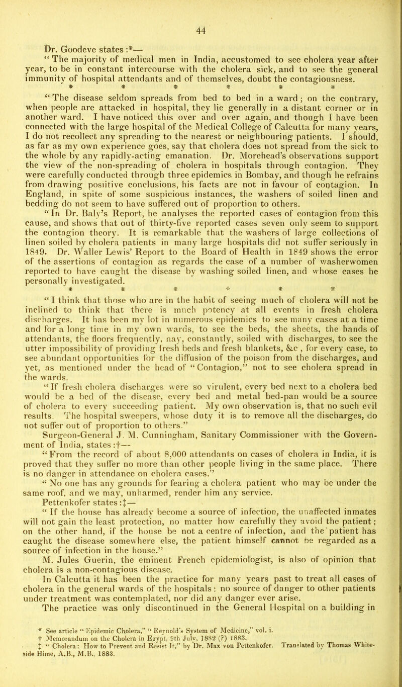 Dr. Goodeve states :*— “ The majority of medical men in India, accustomed to see cholera year after year, to be in constant intercourse with the cholera sick, and to see the general immunity of hospital attendants and of themselves, doubt the contagiousness. * * * * * & * “ The disease seldom spreads from bed to bed in award; on the contrary, when people are attacked in hospital, they lie generally in a distant corner or in another ward. I have noticed this over and over again, and though I have been connected with the large hospital of the Medical College of Calcutta for many years, I do not recollect any spreading to the nearest or neighbouring patients. 1 should, as far as my own experience goes, say that cholera does not spread from the sick to the whole by any rapidly-acting emanation. Dr. Morehead’s observations support the view of the non-spreading of cholera in hospitals through contagion. They were carefully conducted through three epidemics in Bombay, and though he refrains from drawing posiitive conclusions, his facts are not in favour of contagion. In England, in spite of some suspicious instances, the washers of soiled linen and bedding do not seem to have suffered out of proportion to others. “In Dr. Baly’s Report, he analyses the reported cases of contagion from this cause, and shows that out of thirty-five reported cases seven only seem to support the contagion theory. It is remarkable that the washers of large collections of linen soiled by cholera patients in many large hospitals did not suffer seriously in 1849. Dr. Waller Lewis’ Report to the Board of Health in 1849 shows the error of the assertions of contagion as regards the case of a number of washerwomen reported to have caught the disease by washing soiled linen, and whose cases he personally investigated. ' * ' * « * * $ “ I think that those who are in the habit of seeing much of cholera will not be inclined to think that there is much potency at all events in fresh cholera discharges. It has been my lot in numerous epidemics to see many cases at a time and for a long time in my own wards, to see the beds, the sheets, the hands of attendants, the floors frequently, nay, constantly, soiled with discharges, to see the utter impossibility of providing Iresh beds and fresh blankets, &ic , for every case, to see abundant opportunities for the diffusion of the poison from the discharges, and yet, as mentioned under the head of “Contagion,” not to see cholera spread in the wards. “If fresh cholera discharges were so virulent, every bed next to a cholera bed would be a bed of the disease, every bed and metal bed-pan would be a source of cholera to every succeeding patient. My own observation is, that no such evil results. The hospital sweepers, whose duty it is to remove all the discharges, do not suffer out of proportion to others.” Surgeon-General J. M. Cunningham, Sanitary Commissioner with the Govern- ment of India, states:f— “From the record of about 8,000 attendants on cases of cholera in India, it is proved that they suffer no more than other people living in the same place. There is no danger in attendance on cholera cases.” “ No one has any grounds for fearing a cholera patient who may be under the same roof, and we may, unharmed, render him any service. Pettenkofer states — “ If the house has already become a source of infection, the unaffected inmates will not gain the least protection, no matter how carefully they avoid the patient ; on the other hand, if the house be not a centre of infection, and the' patient has caught the disease somewhere else, the patient himself cannot be regarded as a source of infection in the house.” M. Jules Guerin, the eminent French epidemiologist, is also of opinion that cholera is a non-contagious disease. In Calcutta it has been the practice for many years past to treat all cases of cholera in the general wards of the hospitals: no source of danger to other patients under treatment was contemplated, nor did any dang-er ever arise. The practice was only discontinued in the General Hospital on a building in * See article “ Epidemic Cholera,” “ Reynold's System of Medicine,” vol. i. t Memorandum on the Cholera in Egypt, 9th July, 1882 (?) 1883. J “ Cholera: How to Prevent and Resist It,” by Dr. Max von Pettenkofer. translated by Thomas White- side Hime, A.B., M.B.. 1883.