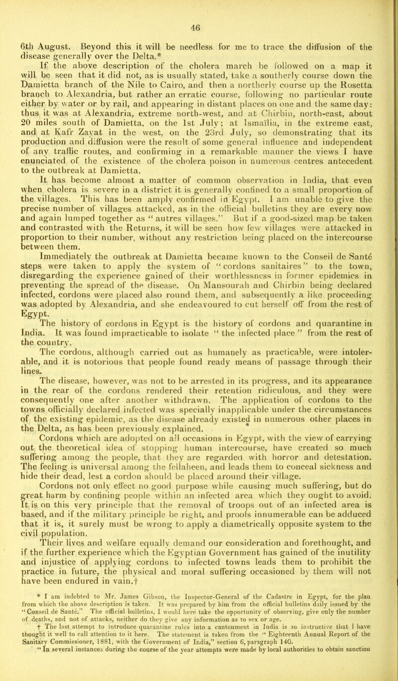 6th August. Beyond this it will be needless for me to trace the diffusion of the disease generally over the Delta.* If the above description of the cholera march be followed on a map it will be seen that it did not, as is usually stated, take a southerly course down tiie Damietta branch of the Nile to Cairo, and then a northerly course up the Rosetta branch to Alexandria, but rather an erratic course, following no particular route either by water or by rail, and appearing in distant places on one and the same day: thus it was at Alexandria, extreme north-west, and at Chirbin, north-east, about 20 miles south of Damietta, on the 1st July; at Ismailia, in the extreme east, and at Kafr Zayat in the west, on the 23rd July, so demonstrating that its production and diffusion were the result of some general influence and independent of any traffic routes, and confirming in a remarkable manner the views I have enunciated of the existence of the cholera poison in numerous centres antecedent to the outbreak at Damietta. It has become almost a matter of common observation in India, that even when cholera is severe in a district it is generally confined to a small proportion of the villages. This has been amply confirmed in Egypt. 1 am unable to give the precise number of villages attacked, as in the official bulletins they are every now and again lumped together as “ autres villages.” But if a good-sized map be taken and contrasted with the Returns, it will be seen how few villages were attacked in proportion to their number, without any restriction being placed on the intercourse between them. Immediately the outbreak at Damietta became known to the Conseil de Santd steps were taken to apply the system of “cordons sanitaires” to the town, disregarding the experience gained of their worthlessness in former epidemics in preventing the spread of the disease. On Mansourah and Chirbin being declared infected, cordons were placed also round them, and subsequently a like proceeding was adopted by Alexandria, and she endeavoured to cut herself off from the rest of Egypt. The history of cordons in Egypt is the history of cordons and quarantine in India. It was found impracticable to isolate “ the infected place ” from the rest of the country. The cordons, although carried out as humanely as practicable, were intoler- able, and it is notorious that people found ready means of passage through their lines. The disease, however, was not to be arrested in its progress, and its appearance in the rear of the cordons rendered their retention ridiculous, and they were consequently one after another withdrawn. The application of cordons to the towns officially declared infected was specially inapplicable under the circumstances of the existing epidemic, as the disease already existed in numerous other places in the Delta, as has been previously explained. Cordons which are adopted on all occasions in Egypt, with the view of carrying out the theoretical idea of stopping human intercourse, have created so much suffering among the people, that they are regarded with horror and detestation. The feeling is universal among the fellaheen, and leads them to conceal sickness and hide their dead, lest a cordon should be placed around their village. Cordons not only effect no good purpose while causing much suffering, but do great harm by confining people within an infected area which they ought to avoid. It is on this very principle that the removal of troops out of an infected area is based, and if the military principle be right, and proofs innumerable can be adduced that it is, it surely must be wrong to apply a diametrically opposite system to the civil population. Their lives and welfare equally demand our consideration and forethought, and if the further experience which the Egyptian Government has gained of the inutility and injustice of applying cordons to infected towns leads them to prohibit the practice in future, the physical and moral suffering occasioned by them will not have been endured in vain.f * I am indebted to Mr. James Gibson, the Inspector-General of the Cadastre in Egypt, for the plan from -which the above description is taken. It was prepared by him from the official bulletins daily issued by the “ Conseil de Saute.” The official bulletins, I would here take the opportunity of observing, give only the number of deaths, and not of attacks, neither do they give any information as to sex or age. ■(• The last attempt to introduce quarantine rules into a cantonment in India is so instructive that I have thought it well to call attention to it here. The statement is taken from the “ Eighteenth Annual Report of the Sanitary Commissioner, 1881, with the Government of India,” section 6, paragraph 140. “ In several instances during the course of the year attempts were made by local authorities to obtain sanction