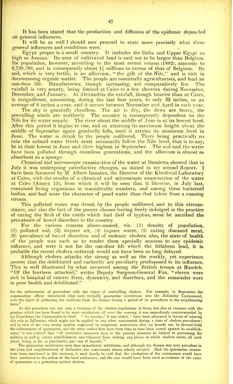 It has been stated that the production and diffusion of the epidemic depended on general influences. It will be as well I should now proceed to state more precisely what these general influences and conditions were. ** Egypt proper is a. small country. It includes the Delta and Upper Egypt as high as Assuan. Its area of cultivated land is said not to be larger than Belgium. Its population, however, according to the most recent census (1882), amounts to 6,798,280, and is consequently about millions in excess of that of Belgium. Its soil, which is very fertile, is an alluvium, “the gift of the Nile,” and is rich in decomposing organic matter. The people are essentially agriculturists, and lead an out-door life. Manufactories, though increasing, are comparatively few. The rainfall is very scanty, being limited at Cairo to a few showers during November. December, and January. At Alexandria the rainfall, though heavier than at Cairo, is insignificant, amounting, during the last four years, to only 32 inches, or an average of 8 inches a-year, and it occurs between November and April in each year. The sky is generally cloudless. The air is dry, the dews are heavv, the prevailing winds are northerly. The country is consequently dependent on the Nile for its water supply. The river about the middle of June is at its lowest level. After this period it begins to rise, and on attaining its maximum height about the middle of September again gradually falls, until it attains its minimum level in June. The water is drunk by the people unfiltered. There being practically no rain the subsoil water levels must necessarily follow the Nile level, that is to say, be at their lowest in June and their highest in September. The soil and the water have been polluted through countless generations, and the alluvium is almost as absorbent as a sponge. Chemical and microscopic examination of the water at Bamietta showed that in July it was undergoing putrefactive changes, as stated in my second Report. I have been favoured by M. Albert Ismalun, the Director of the Khedivial Laboratory at Cairo, with the results of a chemical and microscopic examination of the water at Cairo (Annex 15), from which it will be seen that it likewise, in July last, contained living organisms in considerable numbers, and among them bacteroid bodies, and had more the character of pond water than that taken from a running stream. This polluted water was drunk by the people unfiltered, and to this circum- stance, and also the fact of the poorer classes having freely indulged in the practice of eating the flesh of the cattle which had died of typhus, must be ascribed the prevalence of bowel disorders in the country. For the various reasons above-named, viz. (1) density of population, (2) polluted soil, (3) impure air, (4) impure water, (5) eating diseased meat, (6) prevalence of bowel disorders and of endemic cholera also, the state of health of the people was such as to render them specially noxious to any epidemic influence, and were it not for the out-door life which the fellaheen lead, it is probable the recent cholera outbreak would not have been so long delayed. Although cholera attacks the strong as well as the weakly, yet experience proves that the debilitated and cachectic are peculiarly predisposed to its influence. This is well illustrated by what occurred among the British troops at Ramleh. “Of the fourteen attacked,” writes Deputy Surgeon-General Fox, “eleven were sick in hospital of enteric fever, dysentery, and diarrhoea, and the remainder were in poor health and debilitated.” for the enforcement of quarantine with the object of controlling- cholera. For example, in September the commanding officer introduced what were virtually quarantine restrictions into the Jullundur Cantonment, with the object of protecting the residents from the disease during a period of its prevalence in the neighbourirtg town.” As this procedure was not only a violation of the cholera regulations in force, but also at variance with the practice which has been found to be most satisfactory ail over the country, it was immediately countermanded by his Excellency the Commander-in-chief. “ No reasons,” it was stated, “ have been advanced in favour of relaxing this rule at Jullundur, which might not be applied to any other cantonment during a time of cholera prevalence; and in view of the very strong opinion expressed by competent authorities, that no benefit can be derived from the enforcement of quarantine, and the strict orders that have from time to time been issued against its establish- ment,’’ it was ordered that “ all restrictive measures may, in the present instance, be limited to preventing the military as well as native establishment and followers from visiting any places in which cholera exists, all such places being, as far as practicable, put ‘out of bounds.’” The quarantine restrictions were thus immediately withdrawn, and although the disease was very prevalent in the town and neighbourhood of Jullundur, the cantonment almost wholly escaped. Had the quarantine restric- tions been sanctioned in this instance, it need hardly be said that the exemption of the cantonment would have been attributed to the action of the local authorities, and the case would have been cited as evidence of the value of quarantine as a protection against cholera.