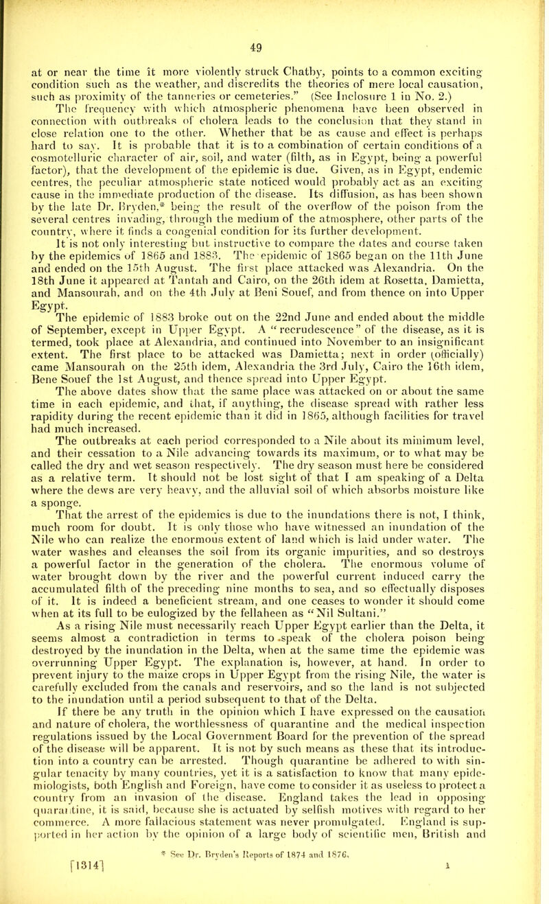 V. • ■ V ■ . at or near the time it more violently struck Chatby, points to a common exciting condition such as the weather, and discredits the theories of mere local causation, such as proximity of the tanneries or cemeteries.” (See Inclosure 1 in No. 2.) The frequency with winch atmospheric phenomena have been observed in connection with outbreaks of cholera leads to the conclusion that they stand in close relation one to the other. Whether that be as cause and effect is perhaps hard to say. It is probable that it is to a combination of certain conditions of a cosmotelluric character of air, soil, and water (filth, as in Egypt, being a powerful factor), that the development of the epidemic is due. Given, as in Egypt, endemic centres, the peculiar atmospheric state noticed would probably act as an exciting cause in the immediate production of the disease. Its diffusion, as has been shown by the late Dr. Bryden,* being the result of the overflow of the poison from the several centres invading, through the medium of the atmosphere, other parts of the country, where it finds a congenial condition for its further development. It is not only interesting but instructive to compare the dates and course taken by the epidemics of 1865 and 1883. The epidemic of 1865 began on the 11th June and ended on the 15th August. The first place attacked was Alexandria. On the 18th June it appeared at Tantah and Cairo, on the 26th idem at Rosetta, Damietta, and Mansourah, and on the 4th July at Beni Souef, and from thence on into Upper Egypt. The epidemic of 1883 broke out on the 22nd June and ended about the middle of September, except in Upper Egypt. A “ recrudescence ” of the disease, as it is termed, took place at Alexandria, and continued into November to an insignificant extent. The first place to be attacked was Damietta; next in order (officially) came Mansourah on the 25th idem, Alexandria the 3rd July, Cairo the 16th idem, Bene Souef the 1st August, and thence spread into Upper Egypt. The above dates show that the same place was attacked on or about the same time in each epidemic, and that, if anything, the disease spread with rather less rapidity during the recent epidemic than it did in 1865, although facilities for travel had much increased. The outbreaks at each period corresponded to a Nile about its minimum level, and their cessation to a Nile advancing towards its maximum, or to what may be called the dry and wet season respectively. The dry season must here be considered as a relative term. It should not be lost sight of that I am speaking of a Delta where the dews are very heavy, and the alluvial soil of which absorbs moisture like a sponge. That the arrest of the epidemics is due to the inundations there is not, I think, much room for doubt. It is only those who have witnessed an inundation of the Nile who can realize the enormous extent of land which is laid under water. The water washes and cleanses the soil from its organic impurities, and so destroys a powerful factor in the generation of the cholera. The enormous volume of water brought down by the river and the powerful current induced carry the accumulated filth of the preceding nine months to sea, and so effectually disposes of it. It is indeed a beneficient stream, and one ceases to wonder it should come when at its full to be eulogized by the fellaheen as “Nil Sultani.” As a rising Nile must necessarily reach Upper Egypt earlier than the Delta, it seems almost a contradiction in terms to .speak of the cholera poison being destroyed by the inundation in the Delta, when at the same time the epidemic was overrunning Upper Egypt. The explanation is, however, at hand. In order to prevent injury to the maize crops in Upper Egypt from the rising Nile, the water is carefully excluded from the canals and reservoirs, and so the land is not subjected to the inundation until a period subsequent to that of the Delta. If there be any truth in the opinion which I have expressed on the causation and nature of cholera, the worthlessness of quarantine and the medical inspection regulations issued by the Local Government Board for the prevention of the spread of the disease will be apparent. It is not by such means as these that its introduc- tion into a country can be arrested. Though quarantine be adhered to with sin- gular tenacity by many countries, yet it is a satisfaction to know that many epide- miologists, both English and Foreign, have come to consider it as useless to protect a country from an invasion of the disease. England takes the lead in opposing quarantine, it is said, because she is actuated by selfish motives with regard to her commerce. A more fallacious statement was never promulgated. England is sup- ported in her action by the opinion of a large body of scientific men, British and * See Dr. Brvden’s Reports of 1.874 and 1876, [1314] A.