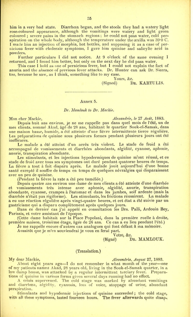 him in a very bad state. Diarrhoea began, and the stools they had a watery light rose-coloured appearance, although the vomitings were watery and light green coloured ; severe pains in the stomach regions ; he could not pass water, cold per- spiration on the whole body, although the temperature under theaexilla was 39‘0 C. I made him an injection of morphia, hot bottles, and supposing it as a case of per- nicious fever with choleraic symptoms, I gave him quinine and salicylic acid in powders. Further particulars [ did not notice. At 9 o’clock of the same evening I returned, and I found him better, but only on the next day he did pass water. This case i hold as one of pernicious fever, but I could not explain the fact of anuria and the absence of previous fever attacks. Dr. Hunter can ask Dr. Sierra, too, because he saw, as 1 think, something like to my case. Yours, &c. (Signed) D&. KAETULIS. Annex 5. Dr. Mamlouk to Dr. Mackie. Mon cher Mackie, Alexandrie, le 27 Aodt, 1883. Depuis huit ans environ, je ne me rappelle pas dans quel mois de l’dtd, un de mes clients, nomme Akad, age de 28 ans, habitant le quartier Souk-el-Samak, dans une maison basse, humide, a ete atteinte d’une fi&vre intermittente tierce reguliere. Les preparations de quinine sous plusieurs formes pendant plusieurs jours ont ete inefficaces. Le malade a ete atteint d’un acces tres violent. Le stade de froid a ete accompagne de vomissements et diarrhees abondants, algidite, cyanose, aphonie, anurie, transpiration abondante. Les stimulants, et les injections hypodermiques de quinine m’ont reussi, et ce stade de froid avec tous ses symptomes ont dure pendant quatorze heures de temps. La fievre a tout a fait disparu apres. Le malade jouit aujourd’hui d’une bonne santd excepte il souffre de temps en temps de quelques nevralgies qui disparaisseht avec un peu de quinine. (Pendant la fievre la rate a ete peu tumefiee.) Depuis quatre ans environ une dame de mes clients a ete atteinte d’une diarrhee et vomissements tr&s intense avec aphonie, algidite, anurie, transpiration abondante, cyanose, crampes a l’estomac et dans les jambes, soif ardente (mais la diarrhee n’etait pas rigiforme). Les stimulants, les frictions reussirent. La malade a eu une reaction reguliere apres vingt-quatre heures, et cet etat a ete suivie par un gastricisme qui a disparu completement apr&s quelques jours. Dans ce dernier cas j’ai appele en consultation les Drs. Palli, Ardouiri Bey, Parissis, et votre assistant de I’epoque. (Cette dame habitait sur la Place Popolani, dans la premiere ruelle a droite, premiere maison, troisieme 6tage, &gee de 26 ans. Ce cas a eu lieu pendant l’ete.) Je me rappelle encore d’autres cas analogues qui font ddfaut & ma memoire. Aussitdt qne je m’en souviendrai je vous en ferai part. V ntrp Rr.o (Signd) Dr. MAMLOUK, (Translation,) My dear Mackie, Alexandria, August 27, 1883, About eight years ago—I do not remember in what month of the year—one of my patients named Akad, 28 years old, living in the Souk-el-Samak quarter, in a low damp house, was attacked by a regular intermittent terciary fever. Prepara- tions of quinine in various forms given several days running had no effect, A crisis supervened. The cold stage was marked by abundant vomitings and diarrhoea, algidity, cyanosis, loss of voice, stoppage of urine, abundant perspiration. Stimulants and hypodermic injections of quinine succeeded ; the cold stage, with all these symptoms, lasted fourteen hours, The fever afterwards quite disap*